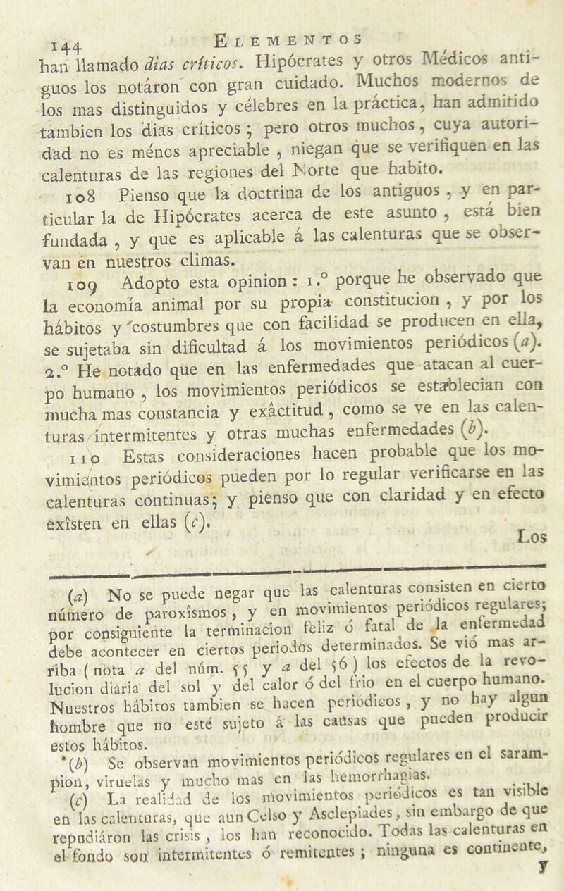 han llamado dias críticos. Hipócrates y otros INIedicos anti¬ guos los notaron con gran cuidado. Muchos modernos de los mas distinguidos y célebres en la practica, han admitido también los dias críticos ; pero otros muchos, cuya autori¬ dad no es menos apreciaíjle , niegan que se verifiquen en las calenturas de las regiones del hiorte que habito. 108 Pienso que la doctrina de los antiguos , y en par¬ ticular la de Hipócrates acerca de este asunto , está bien fundada , y que es aplicable á las calenturas que se obser¬ van en nuestros climas. 109 Adopto esta opinión : i.° porque he observado que ía economía animal por su propia- constitución , y por los hábitos y 'costumbres que con facilidad se producen en ella, se sujetaba sin dificultad á los movimientos periódicos {a). 2 o notado que en las enfermedades quC'atacan al cuer¬ po humano , los movimientos periódicos se establecian con mucha mas constancia y exactitud, como se ve en las calen- turas^ntermitentes y otras muchas enfermedades {b). 11 p Estas consideraciones hacen probable que los mo- vimidutos periódicos pueden por lo regular verificarse en las calenturas continuas; y pienso que con claridad y en efecto existen en ellas (r). Los (d) No se puede negar que las calenturas consisten en cierto número de paroxismos, y en movimientos periódicos regulares, por consiguiente la terminación íeliz ó fatal de da entermeda debe acontecer en ciertos periodos determinados. Se vio mas a - riba (nota ^ del núm. SS Y del 56 ) los electos de la revo¬ lución diaria del sol y del calor ó del trio en el cuerpo humano. Nuestros hábitos también se, hacen periódicos, y no hay algún hombre que no esté sujeto á las causas que pueden producir esto^s^ l ab^ movimientos periódicos regulares en el saram¬ pión, viruelas y mucho mas en las hcmonhagias. _ (c) La realidad de los movimientos periódicos es tan visible en las calenturas, que aun Celso y Asclepiadcs, sin embargo e que repudiaron las crisis , los han reconocido. Todas las calenturas e el fondo son intermitentes ó remitentes; ninguna es continea ,