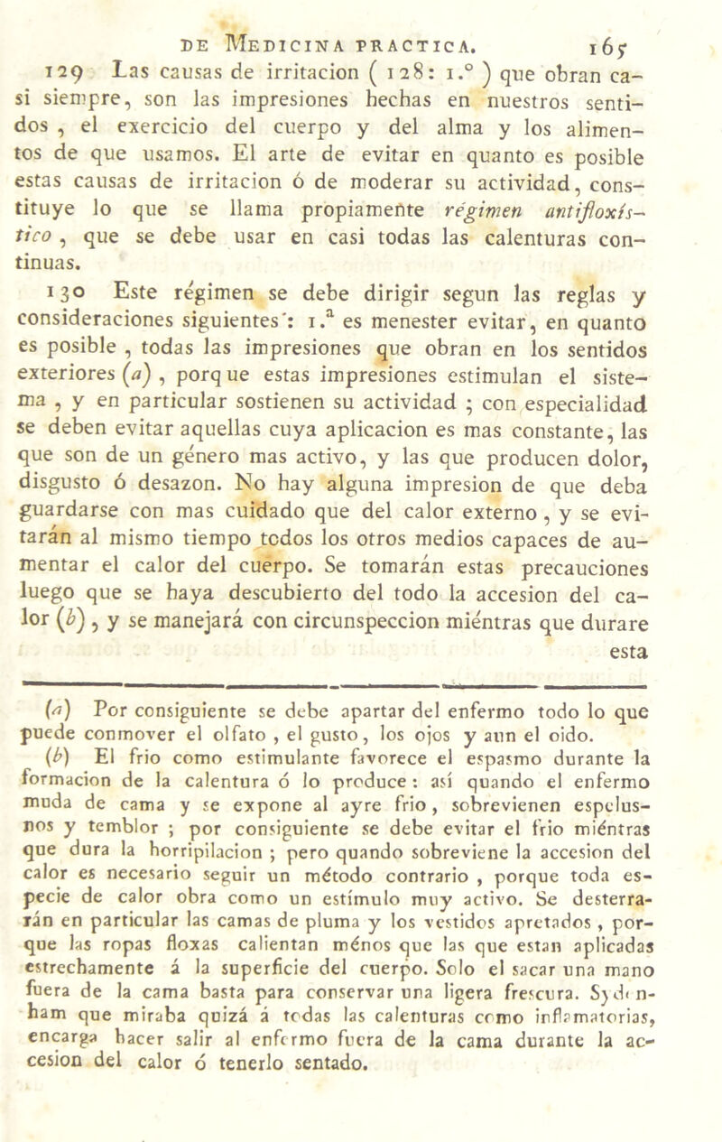 129 Las causas de irritación ( 128: i.° ) que obran ca¬ si siempre, son las impresiones hechas en nuestros senti¬ dos , el exercicio del cuerpo y del alma y los alimen¬ tos de que usamos. El arte de evitar en quanto es posible estas causas de irritación ó de moderar su actividad, cons¬ tituye lo que se llama propiamente régimen antifloxh- tico , que se debe usar en casi todas las calenturas con¬ tinuas. 130 Este régimen se debe dirigir según las reglas y consideraciones siguientes': es menester evitar, en quanto es posible , todas las impresiones que obran en los sentidos exteriores {a) , porq ue estas impresiones estimulan el siste¬ ma , y en particular sostienen su actividad ; con especialidad se deben evitar aquellas cuya aplicación es mas constante, las que son de un género mas activo, y las que producen dolor, disgusto ó desazón. No hay alguna impresión de que deba guardarse con mas cuidado que del calor externo, y se evi¬ tarán al mismo tiempo todos los otros medios capaces de au¬ mentar el calor del cuerpo. Se tomarán estas precauciones luego que se haya descubierto del todo la accesión del ca- lor {h), y se manejará con circunspección miéntras que durare esta {^) Por consiguiente se debe apartar del enfermo todo lo que puede conmover el olfato , el gusto, los ojos y aun el oido. {h) El frió como estimulante favorece el espasmo durante la formación de la calentura ó lo produce : así quando el enfermo muda de cama y se expone al ayre frió, sobrevienen espelus- nos y temblor ; por consiguiente se debe evitar el frió miéntras que dura la horripilación ; pero quando sobreviene la accesión del calor es necesario seguir un método contrario , porque toda es¬ pecie de calor obra como un estímulo muy activo. Se desterra- xán en particular las camas de pluma y los vestidos apretados , por¬ que las ropas floxas calientan ménos que las que están aplicadas estrechamente á la superficie del cuerpo. Solo el sacar una mano fuera de la cama basta para conservar una ligera frescura. S)dín- ham que miraba quizá á todas las calenturas como inflamatorias, encarga hacer salir al enfermo fuera de la cama durante la ac¬ cesión del calor ó tenerlo sentado.