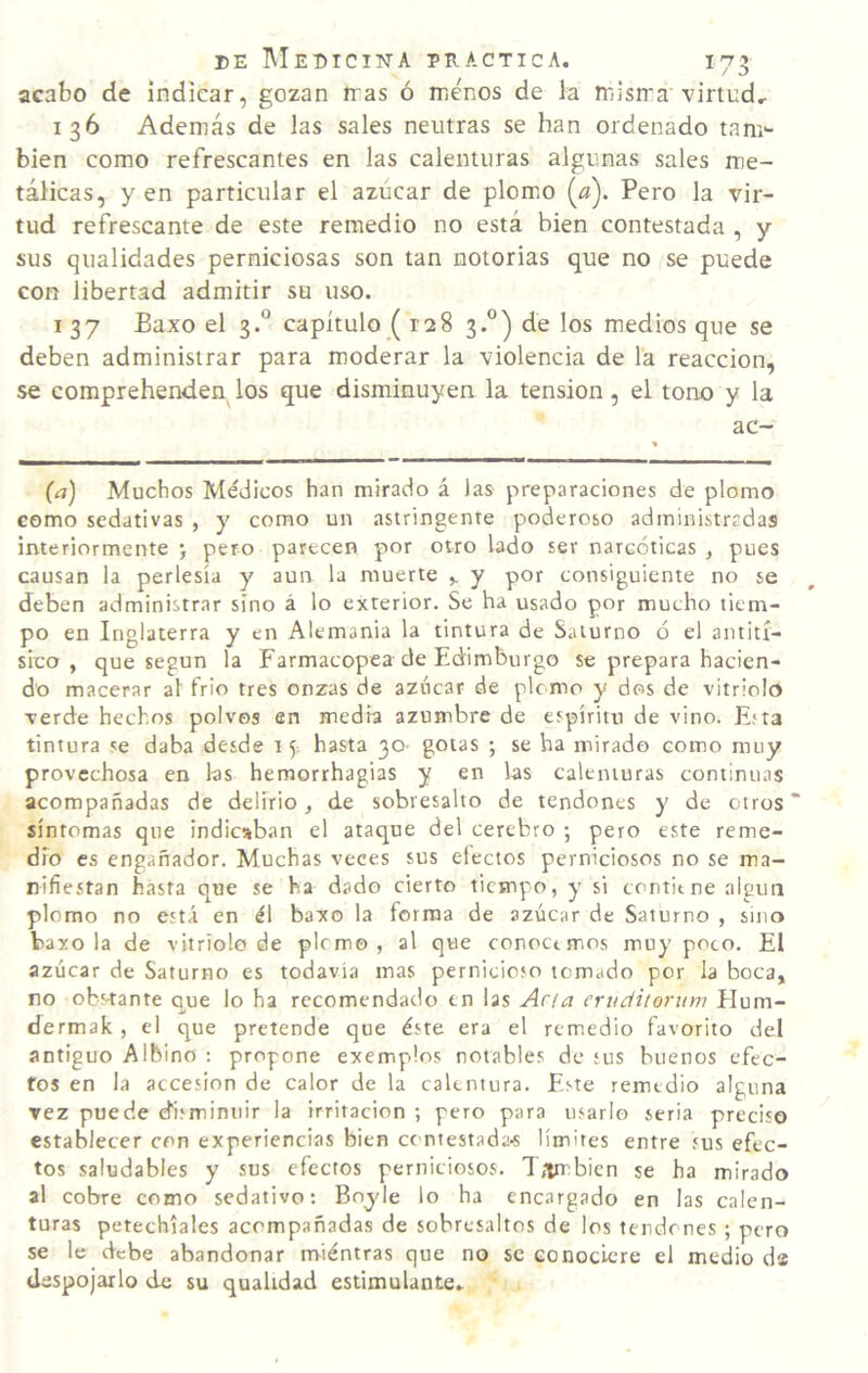 acabo de indicar, gozan n'as ó menos de la misma'virtud^ 136 Además de las sales neutras se han ordenado tam¬ bién como refrescantes en las calenturas algunas sales me¬ tálicas, yen particular el azúcar de plom.o (^a). Pero la vir¬ tud refrescante de este remedio no está bien contestada , y sus qualidades perniciosas son tan notorias que no se puede con libertad admitir su uso. 137 Baxo el 3.° capítulo ( 128 3.°) de los medios que se deben administrar para moderar la violencia de la reacción, se comprehenden los que disminuyen la tensión, el tono y la ac- (¿j) Muchos Médicos han mirado á las preparaciones de plomo como sedativas , y como un astringente poderoso administradas interiormente •, pero parecen por otro lado ser narcóticas , pues causan la perlesía y aun la muerte y por consiguiente no se deben administrar sino á lo exterior. Se ha usado por mucho tiem¬ po en Inglaterra y en Alemania la tintura de Saturno ó el antití¬ sico , que según la Farmacopea de Edimburgo se prepara hacien¬ do macerar al frió tres onzas de azúcar de plomo y dos de vitriolo verde hechos polvos en media azumbre de espíritu de vino. Eíta tintura se daba desde 15. hasta 30- gotas ; se ha mirado como muy provechosa en las hemorrhagias y en las calenturas continuas acompañadas de delirio, de sobresalto de tendones y de otros “ síntomas que indicaban el ataque del cerebro ; pero este reme¬ dio es engañador. Muchas veces sus efectos perniciosos no se ma¬ nifiestan hasta que se ha dado cierto tiempo, y si contiene algún plomo no está en él baxo la forma de azúcar de Saturno , sino baxo la de vitriolo de plomo, al que conocemos muy poco. El azúcar de Saturno es todavía mas pernicioso tomado por la boca, no obstante que lo ha recomendado en las Acia eriidilorum Hum- dermak , el que pretende que éste era el remedio favorito del antiguo Albino ; propone exemplos notables de sus buenos efec¬ tos en la accesión de calor de la calentura. Este remedio alguna vez puede disminuir la irritación ; pero para usarlo seria preciso establecer con experiencias bien contestadaí límites entre sus efec¬ tos saludables y sus efectos perniciosos. T,irr:bien se ha mirado al cobre como sedativo; Bnyle lo ha encargado en las calen¬ turas petechiales acompañadas de sobresaltos de los tendones ; pero se le debe abandonar miéntras que no se conociere el medio di despojarlo de su qualidad estimulante.