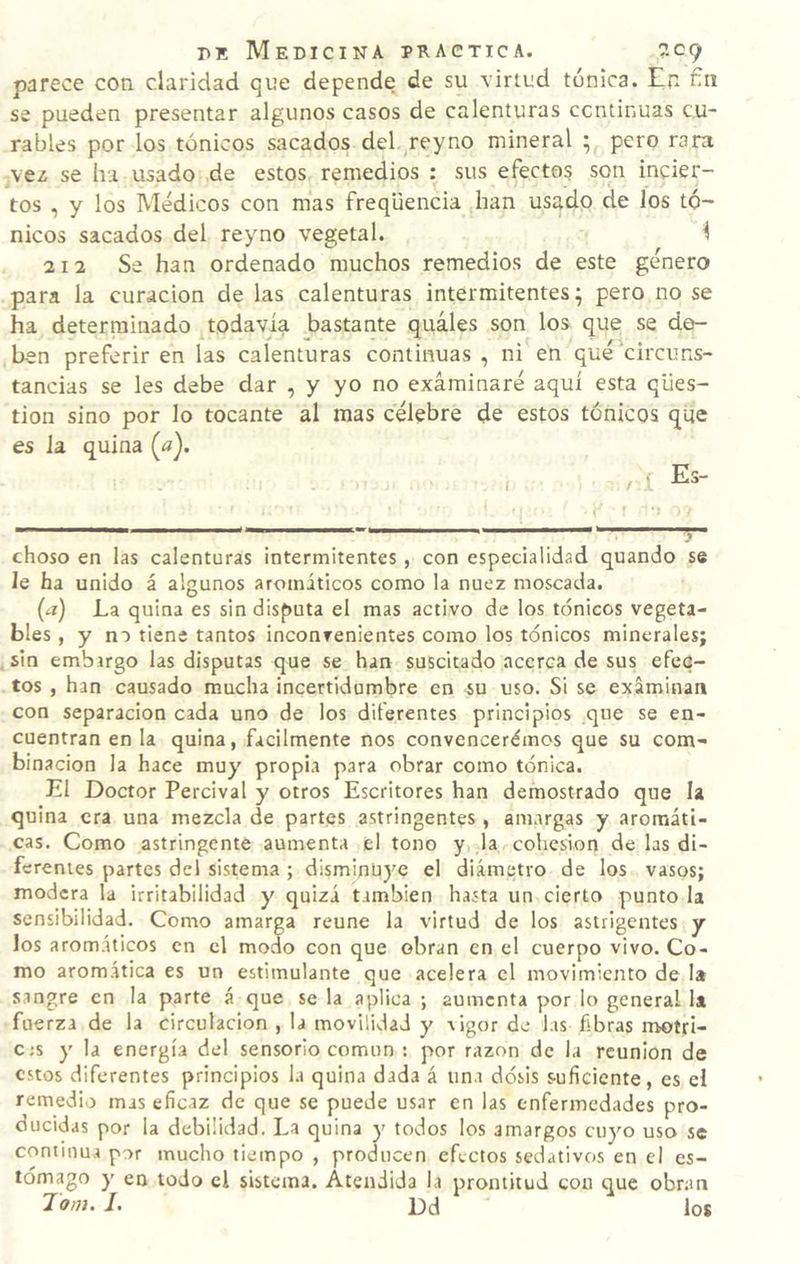 parece con claridad que depende de su virtud tónica. En fin se pueden presentar algunos casos de calenturas continuas cu¬ rables por los tónicos sacados del reyno mineral 5 pero rara vez se ha usado de estos remedios : sus efecto? son incier¬ tos , y los Médicos con mas freqüencia han usado de los tó¬ nicos sacados del reyno vegetal. ^ 212 Se han ordenado muchos remedios de este género para la curación de las calenturas intermitentes; pero no se ha determinado todavía bastante quáles son los que se de¬ ben preferir en las calenturas continuas , ni en qué circuns¬ tancias se les debe dar , y yo no examinaré aquí esta qües- tion sino por lo tocante al mas célebre de estos tónicos que es la quina («). choso en las calenturas intermitentes , con especialidad quando se le ha unido á algunos aromáticos como la nuez moscada. {a) La quina es sin disputa el mas activo de los tónicos vegeta¬ bles , y no tiene tantos inconvenientes como los tónicos minerales; sin embirgo las disputas que se han suscitado acerca de sus efec¬ tos , han causado mucha incertidumbre en su uso. Si se exáminati con separación cada uno de los diferentes principios que se en¬ cuentran en la quina, fácilmente nos convencerémos que su com¬ binación la hace muy propia para obrar como tónica. El Doctor Percival y otros Escritores han demostrado que la quina era una mezcla de partes astringentes , amargas y aromáti¬ cas. Como astringente aumenta el tono y la cohesión de las di¬ ferentes partes del sistema ; disminüj^e el diámetro de los vasos; modera la irritabilidad y quizá también hasta un cierto punto la sensibilidad. Como amarga reúne la virtud de los astiigentes y los aromáticos en el modo con que obran en el cuerpo vivo. Co¬ mo aromática es un estimulante que acelera el movimiento de la sangre en la parte á que se la aplica ; aumenta por lo general la fuerza de la circulación , la movilidad y vigor de las fibras motri- c;s y la energía del sensorio común : por razón de la reunión de estos diferentes principios la quina dada á una dosis suficiente, es el remedio mas eficaz de que se puede us.ar en las enfermedades pro- oucidas por la debilidad. La quina y todos los amargos cuyo uso se continua por mucho tiempo , producen efectos sedativos en el es¬ tómago y en todo el sistema. Atendida la prontitud con que obran I. L)d los
