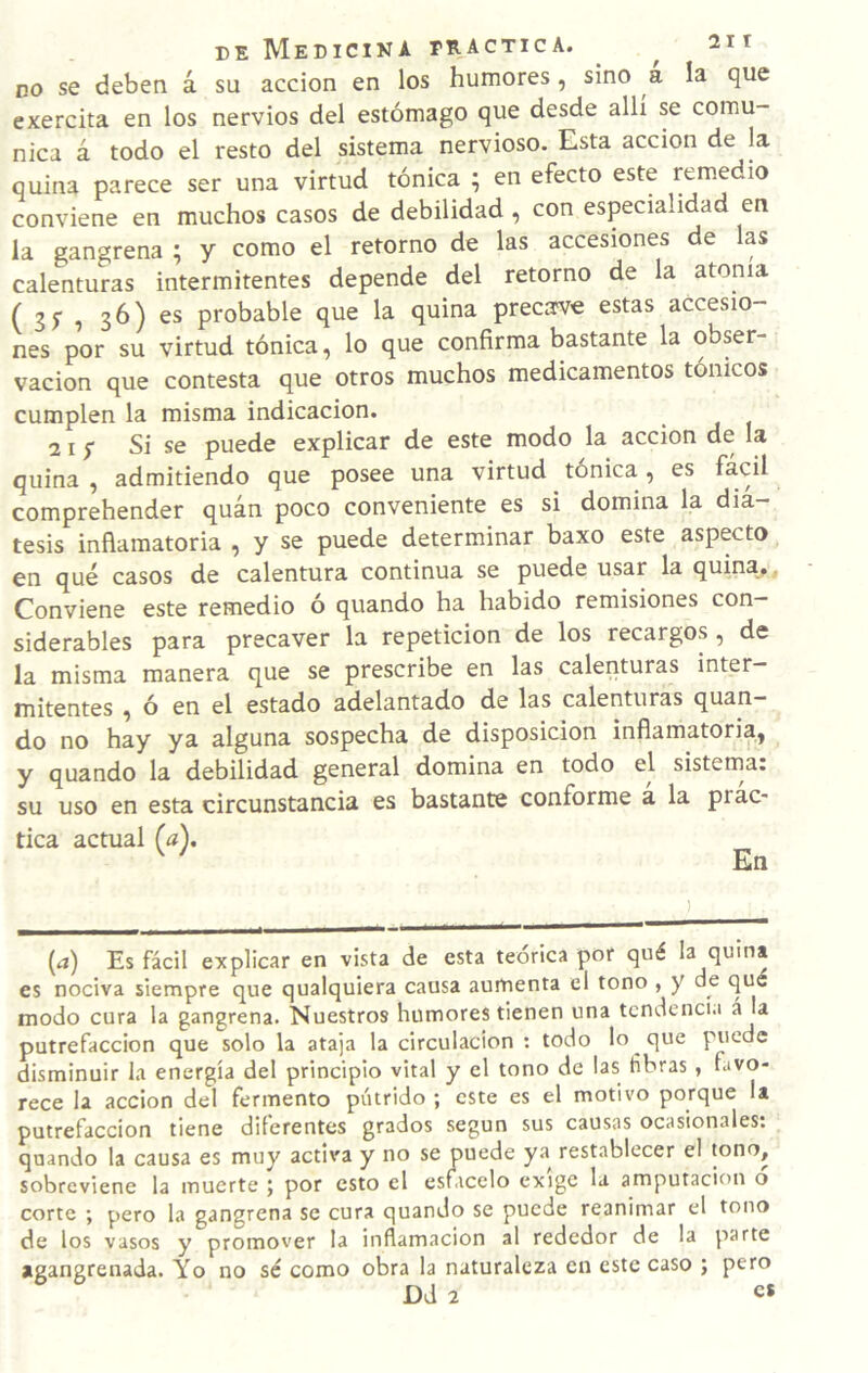 no se deben á su acción en los humores, sino a la que exercita en los nervios del estómago que desde allí se comu¬ nica á todo el resto del sistema nervioso. Esta acción de la quina parece ser una virtud tónica ; en efecto este remedio conviene en muchos casos de debilidad , con especialidad en la gangrena ; y como el retorno de las accesiones de las calenturas intermitentes depende del retorno de la atonía ( 3 5 1 36) probable que la quina precava estas accesio¬ nes por su virtud tónica, lo que confirma bastante la obser¬ vación que contesta que otros muchos medicamentos tónicos cumplen la misma indicación. 21 f Si se puede explicar de este modo la acción de la quina , admitiendo que posee una virtud tónica, es comprehender quán poco conveniente es si domina la diá¬ tesis inflamatoria , y se puede determinar baxo este aspecto en qué casos de calentura continua se puede usar la quina.. Conviene este remedio o quando ha habido remisiones con siderables para precaver la repetición de los recargos , de la misma manera que se prescribe en las calenturas inter¬ mitentes , ó en el estado adelantado de las calenturas quan¬ do no hay ya alguna sospecha de disposición inflamatoria, y quando la debilidad general domina en todo el sistema, su uso en esta circunstancia es bastante conforme a la prac¬ tica actual (a). ^ ^ En [a) Es fácil explicar en vista de esta teórica por qué la q«'* es nociva siempre que qualquiera causa aumenta el tono , y de qué modo cura la gangrena. Nuestros humores tienen una tcndenci.i á la putrefacción que solo la ataja la circulación : todo lo que puede disminuir la energía del principio vital y el tono de las fibras , favo¬ rece la acción del fermento pútrido ; este es el motivo porque U putrefacción tiene diferentes grados según sus causas ocasionales: quando la causa es muy activa y no se puede ya restablecer el tono, sobreviene la muerte ; por esto el estácelo exige la amputación o corte ; pero la gangrena se cura quando se puede reanimar el tono de los vasos y promover la inflamación al rededor de la parte agangrenada. Yo no sé como obra la naturaleza en este caso ; pero Dd 2 e*