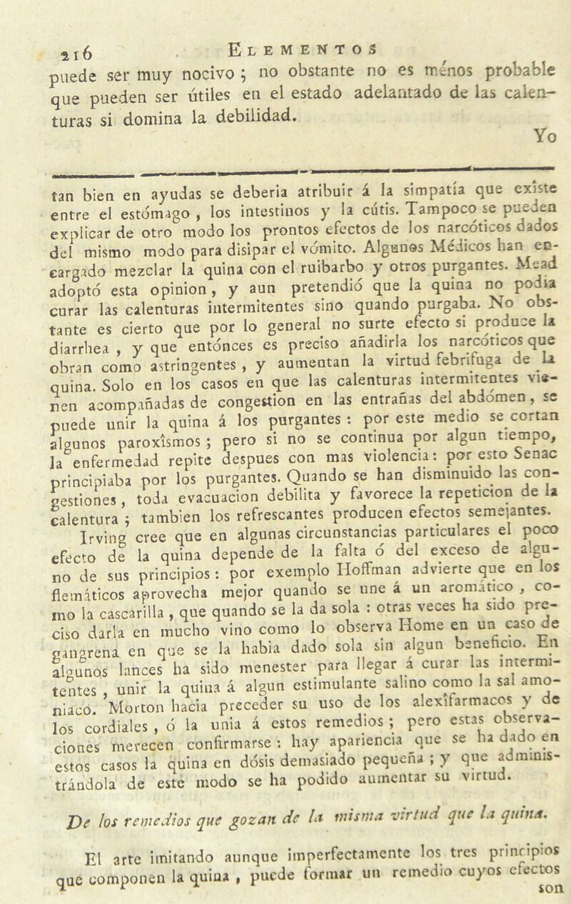 puede ser muy nocivo ; no obstante no es ménos probable que pueden ser útiles en el estado adelantado de las calen¬ turas si domina la debilidad. Yo tan bien en ayudas se deberla atribuir á la simpatía que existe entre el estómago , los intestinos y la cutis. Tampoco se pueden explicar de otro modo los prontos efectos de los narcóticos dados del mismo modo para disipar el vómito. Algunos Médicos han en¬ cargado mezclar la quina con el ruibarbo y otros purgantes. Mead adoptó esta opinión, y aun pretendió que la quina im podía curar las calenturas intermitentes sino quando purgaba. No obs¬ tante es cierto que por lo general^ no surte efecto si produce a diarrhea , y que entónces es preciso añadirla los narcóticos que obran como astringentes , y aumentan la virtud febrífuga de la quina. Solo en los casos en que las calenturas intermitentes vie¬ ren acompañadas de congestión en las entrañas del abdomen, se puede unir la quina á los purgantes ; por este medio se_cortan algunos paroxismos ; pero si no se continua por algún tiempo, la enfermedad repite después con mas violencia: por esto Senac principiaba por los purgantes. Quando se han disminuido, las coii- nestiones, toda evacuación debilita y favorece la repetición de la calentura í también los refrescantes producen efectos semeiantes. Irving cree que en algunas circunstancias particulares el poco efeC'o de la quina depende de la falta o del exceso de algn- no de sus principios : por exemplo HoflFman advierte que en los flemáticos aprovecha mejor quando se une á un aromático , co¬ mo la cascarilla , que quando se la da sola : otrap'eces ha sido pre¬ ciso darla en mucho vino como lo observa Home en un caso de nangrena en que se la había dado sola sin algún beneficio. En algunos lances ha sido menester para llegar a curar las intermi¬ tentes , unir la quina á algún estimulante salmo como la sal amo¬ niaco. Morton hacia preceder su uso de los alexifarmacos y de los cordiales , ó la unia á estos remedios; pero estas cbsyva- ciones merecen confirmarse: hay apariencia que se ha dado en estos casos la quina en dósis demasiado pequeña ; y que adminis¬ trándola de este modo se ha podido aumentar su virtud. J)e los 7-emcdios que gozan de la misma virtud que la quina. El arte imitando aunque imperfectamente los tres prinripíos que componen la quina , puede formar un remedio cuyos