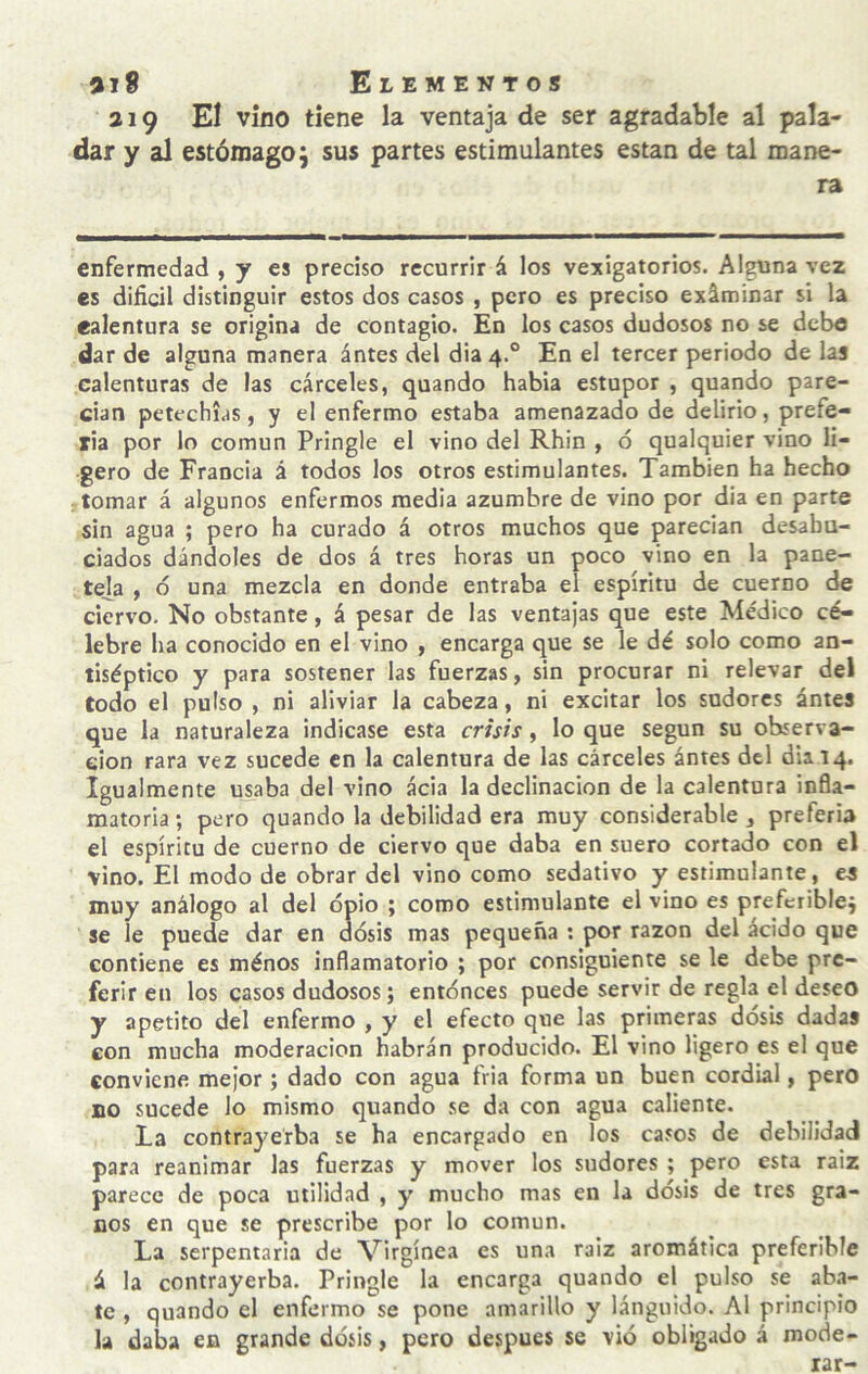 219 Eí vino tiene la ventaja de ser agradable al pala¬ dar y al estómago; sus partes estimulantes están de tal mane¬ ra enfermedad , y es preciso recurrir á los vejigatorios. Alguna vez es difícil distinguir estos dos casos , pero es preciso exáminar si la ealentura se origina de contagio. En los casos dudosos no se debo dar de alguna manera ántes del dia 4.° En el tercer periodo de las calenturas de las cárceles, quando había estupor , quando pare¬ cían petechi.is, y el enfermo estaba amenazado de delirio, prefe¬ ría por lo común Pringle el vino del Rhin , ó qualquier vino li¬ gero de Francia á todos los otros estimulantes. También ha hecho : tomar á algunos enfermos media azumbre de vino por dia en parte sin agua ; pero ha curado á otros muchos que parecían desahu¬ ciados dándoles de dos á tres horas un poco vino en la pane- teja , 6 una mezcla en donde entraba el espíritu de cuerno de ciervo. No obstante, á pesar de las ventajas que este Médico cé¬ lebre ha conocido en el vino , encarga que se le dé solo como an¬ tiséptico y para sostener las fuerzas, sin procurar ni relevar del todo el pulso , ni aliviar la cabeza, ni excitar los sudores ántes que la naturaleza indicase esta crisis, lo que según su observa¬ ción rara vez sucede en la calentura de las cárceles ántes del dia 14. Igualmente uwba del vino acia la declinación de la calentura infla¬ matoria ; pero quando la debilidad era muy considerable , prefería el espíritu de cuerno de ciervo que daba en suero cortado con el vino. El modo de obrar del vino como sedativo y estimulante, es muy análogo al del opio ; como estimulante el vino es prefcriblej se le puede dar en dosis mas pequeña ; por razón del ácido que contiene es ménos inflamatorio ; por consiguiente se le debe pre¬ ferir en los casos dudosos; entonces puede servir de regla el deseo y apetito del enfermo , y el efecto que las primeras dosis dadas con mucha moderación habrán producido. El vino ligero es el que conviene mejor; dado con agua fria forma un buen cordial, pero no sucede lo mismo quando se da con agua caliente. La contrayerba se ha encargado en los casos de debilidad para reanimar las fuerzas y mover los sudores ; pero esta raíz parece de poca utilidad , y mucho mas en la dosis de tres gra¬ nos en que se prescribe por lo común. La serpentaria de Virgínea es una raíz aromática preferible á la contrayerba. Pringle la encarga quando el pulso se aba¬ te , quando el enfermo se pone amarillo y lánguido. Al principio la daba en grande dosis, pero después se vio obligado á mode¬ rar-