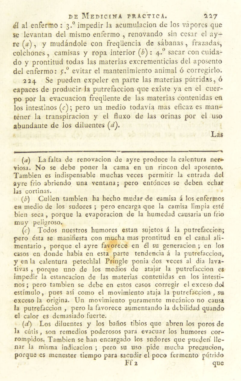 el al enfermo : 3.° impedir la acumulación de los vapores que se levantan del mismo enfermo , renovando sin cesar el ay- re («), y mudándole con freqiiencia de sábanas, frazadas, colchones , camisas y ropa interior (¿) : 4.“ sacar con cuida¬ do y prontitud todas las materias excrementicias del aposento del enfermo: y.” evitar el mantenimiento animal ó corregirlo. 224 Se pueden expeler en parte las materias pútridas, ó capaces de producir la putrefacción que existe ya en el cuer¬ po por la evacuación freqüente de las materias contenidas en los intestinos (r); pero un medio todavía mas eficaz es man¬ tener la transpiración y el fluxo de las orinas por el uso abundante de los diluentes (d). Las [a) La falta de renovación de ayre produce la calentura nei> viosa. No se debe poner la cama en un rincón del aposento. También es indispensable muchas veces permitir la entrada del ayre frió abriendo una ventana; pero entonces se deben echar las cortinas. {b) Cullen también ha hecho mudar de camisa á los enfermos en medio de los sudores ; pero encarga que la camisa limpia esté bien seca , porque la evaporación de la humedad causarla un frió muy peligroso. (f) Todos nuestros humores están sujetos á la putrefacción; pero ésta se manifiesta con mucha mas prontitud en el canal ali¬ mentario , porque el ayre favorece en él su generación ; en los casos en donde habia en esta parte tendencia á la putrefacción, y en la calentura petechíal Pringle ponia dos veces al dia lava¬ tivas , porque uno de los medios de atajar la putrefacción es impedir la estancación de las materias contenidas en los intesti¬ nos ; pero también se debe en estos casos corregir el exceso dol estímulo, pues así como el movimiento ataja la putrefacción , su exceso la origina. Un movimiento puramente mecánico no causa la putrefacción , pero la favorece aumentando la debilidad quando el calor es demasiado fuerte. [d) Los diluentes y los baños tibios que abren los poros de la cutis, son remedios poderosos para evacuar los humores cor¬ rompidos. También se han encargado los sudores que pueden lle¬ nar la misma indicación ; pero su uso pide mucha precaución, porque es menester tiempo para sacudir el poco fermento pútrido Ff 2 que