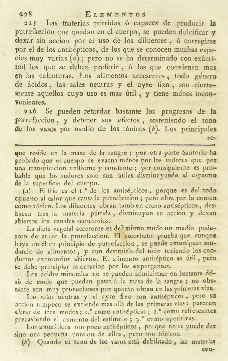 2 2 5* Las materias pútridas ó capaces de producir la putrefacción que quedan en el cuerpo, se pueden dulcificar y dexar sin acción por el uso de los diluentes , ó corregirse por el de los antisépticos, de los que se conocen muchas espe¬ cies muy varias (^) ; pero no se ha determinado con exacti¬ tud los que se deben preferir , ó los que convienen mas en las calenturas. Los alimentos accesentes, todo género de ácidos, las sales neutras y el ayre fixo , son cierta- aieate aquellos cuyo uso es mas útil , y tiene ménos incon- yenienfes. 226 Se pueden retardar bastante los progresos de la putrefacción ^ y detener sus efectos, sosteniendo el tono de los vasos por medio de los tónicos (¿). Los principales re- que reside en la masa de b sangre ; por otra parte Santorio ha probado que el cuerpo se evacúa ménos por los sudores que por una transpiración uniforme y constante ; por consiguiente es pro¬ bable que los sudores solo sen. útiles disminuyendo el espasmo de la superficie del cuerpo. (al El frió es el i.° de los antisépticos^ porque es del todo opue.sto al Galor que causa la putrefacción ; pero obra por lo común como tónicOi Los diluentes obran también como antisépticos, des¬ hacen mas la materia pútrida , disminuyen su acción y dexaa abiertos los canales secretorios. La dieta vegetal accesente es def mismo modo un medio pode¬ roso de atajar la putrefacción. El escorbuto prueba que aunque haya en él un principio de putrefacción , se puede amortiguar mu¬ dando de alimentos , y aun destruirla dél todo teniendo los con¬ ductos excretorios abiertos. El alimento antiséptico es útil , pero se debe principiar la curación por los expurgantes. Los ácidos minerales no se puedeu administrar en bastante do¬ sis de modo que puedan pasar á la masa de la sangre í no obs¬ tante son muy provechosos por quanto obran en las primer.is vias. Las sales neutras y el ayre fixo son antisépticos , pero sa acción tampoco se extiende mas allá de las primeras vias ; parecen ebrar de tres modos ;• 1.® como antisépticas ; 2.® como refrescantes prec.iviendo el aumento del estímulo ; 3 ® como aperitivas. Los aromáticos son poco antisépticos , porque no se puede dar sino una pequeña porción de ellos , pero son tónicos. (A) Quando el tono de los vasos está debilitado y las material con-