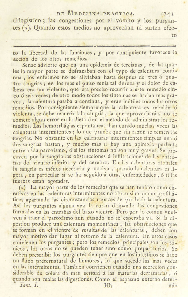 tiflogístico ; las congestiones por el vómito y los purgan¬ tes (íí). Quando estos medios no aprovechan ni surten efec¬ to to la libertad de las funciones, y por consiguiente favorece la acción de los otros remedios. Senac advierte que en una epidemia de tercianas, de las qua- les la mayor parte se disfrazaban con el typo de calentura conti¬ nua , los enfermos no se aliviaban hasta después de tres ó qua- tro sangrías ; en los mas el pulso tenia tal dureza y el dolor de ca¬ beza era tan violento, que era preciso recurrir á este remedio cin¬ co ó seis veces; de otro modo todos los síntomas se hacian mas gra¬ ves , la calentura pasaba á continua, y eran inútiles todos los otros remedios. Por consiguiente siempre que la calentura es rebelde ó violenta, se debe recurrir á la sangría, la que aprovechará si no se comete algún error en la dieta ó en el método de administrar los re¬ medios. Las hemorrhágias espontáneas han curado muchas veces las calenturas intermitentes ; lo que prueba que sin razón se temen las sangrías. No obstante en las calenturas intermitentes simples una ó dos sangrías bastan , y mucho mas si hay una apirexia perfecta entre cada paroxismo, ó si los síntomas no son muy graves. Se pre¬ caven por la sangría las obstrucciones é infiltraciones de las entra¬ ñas del vientre inferior y del cerebro. En las calenturas otoñales la sangría es menos necesaria y nociva , quando la calentura es li¬ gera , en particular si se ha seguido á otras enfermedades, ó si las fuerzas están agotadas. (a) La mayor parte de los remedios que se han tenido como cu¬ rativos en las calenturas intermitentes no obran sino como profiliá- ticos apartando las circunstancias capaces de producir la calentura. Así los purgantes alguna vez la curan disipando las congestiones formadas en las entrañas del baxo vientre. Pero per lo común vuel¬ ven á traer el paroxismo aun quando no se esperaba ya. Si la di¬ gestión produce una calentura momentánea , las obstrucciones que se forman en el vientre de resultas de las calenturas , deben con mayor motivo dar lugar al retorno de la calentura. En estos casos convienen los purgantes ; pero los remedios principales son los tó¬ nicos , los otros no se pueden tener sino como preparatorios. Se deben prescribir los purgantes siempre que en los intestinos se hace un fluxo preternatural de humores, lo que sucede las mas veces en las intermitentes. También convienen quando una secreción con¬ siderable de cólera da mas acritud á las materias derramadas , ó quando son malas las digestiones. Como el espasmo externo deter- Tom. I. Hh mi-