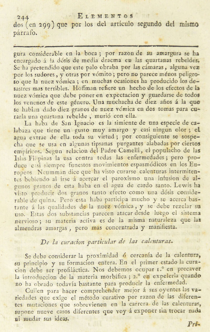 dos (en 299) que por los del artículo segundo del mismo párrafo. gura considerable en la boca ; por razón de su amargura se ha encargado á !a dosis de media dracma en las quartanas rebeldes. Se ha pretendido que este palo obraba por las cámaras, alguna vez por los sudores, y otras por vómito; pero no parece ménos peligro¬ so que la nuez vómica ; en muchas ocasiones ha producido los de¬ sastres mas terribles. Hoffman refiere un hecho de los efectos de la nuez vómica que debe poner en expectación y guardarse de todos los venenos de este género. Una muchacha de diez años á la que se habían dado diez granos de nuez vómica en dos tomas para cu¬ rarla una quartana rebelde , murió con ella. La haba de San Ignacio es la simiente de una especie de ca¬ labaza que tiene un gusto muy amargo y casi ningún olor ; el agua extrae de ella toda su virtud ; por consiguiente se sospe¬ cha que se usa en algunas tipsanas purgantes alabadas por ciertos empíricos. Según relación del Padre Camelli, el populacho de las Islas Filipinas la usa centra todas las enfermedades; pero pro¬ duce c'.si siempre funestos movimientos espasmódicos en los Eu¬ ropeos Noumman dice que ha visto curarse calenturas intermiten¬ tes bebiendo al irse á acercar el paroxismo una infusión de al¬ gunos granos de esta haba en el agua de cardo santo. Lewis ha vi-.to producir dos granos tanto efecto como una dósis conside¬ rable de quina. Pero esta haba participa mucho y se acerca bas¬ tante á las qualidades de la nuez vómica , y se debe rezelar su uso. Estas dos substancias parecen atacar desde luego el sistema nervioso; su materia activa es de la misma naturaleza que las almendras amargas , pero mas concentrada y manifiesta. T)e la curación particular de las calenturas. Se debe considerar la proximidad ó cercanía de la calentnra, su principio y su formación entera. En el primer estado la cura¬ ción debe ser profiláctica. Nos debemos ocupar i.° en precaver la introducción de la materia morbífica ; 2.° en expelerla quaodo no ha obrado todavía bastante para producir la enfermedad. Cullen para hacer comprehehder mejor á sus oyentes las va¬ riedades que exige el método curativo por razón de las diferen¬ tes mutaciones que sobrevienen en la carrera de las calenturas, supone nueve casos diferentes que voy á exponer sin trocar nada si mudar sus ideas. Pr/-