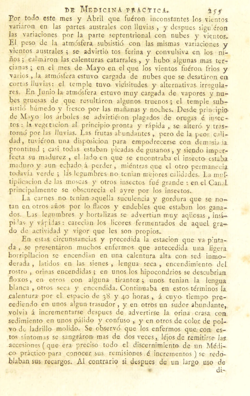 Por todo este mes y Abril que fuéron inconstantes los vientos variaron en las partes australes con lluvias , y después sigu’éron las variaciones por la parte septentrional con nubes y vientos. El peso de la atmósfera subsistió con las mismas variaciones y vientos australes í se advirtió tos ferina y convulsiva en los ni¬ ños ; eahniron las calenturas catarrales , y hubo algunas mas ter¬ cianas ; en el mes de Mayo en el que los vientos fuéron frios y varios , la atmóslera estuvo cargada de nubes que se desatáron en cortas lluvias: el temple tuvo vicisitudes y alternativas irregula¬ res, En Junio la atmósfera estuvo muy cargada de vapores y nu¬ bes gruesas de que resultaron algunos truenos; el temple sub¬ sistió húmedo y fresco por las mañanas y not.hes. Desde prin .ipio de \[iyo los arboles se advirtiéion plagados de orugas é insec¬ tos : 1.1 vegtticion al principio pronta y rápida , se alteró y tras¬ tornó por las lluvias. Las frutas abundantes y pero de la peor. c.d¡- dad, tuvieron una disposición para erapodrecerse con demasía ia. prontitud ; casi todas estaban picadas de gusanos , y siendo imper¬ fecta su madurez , el lado en que se encontraba el insecto estaba maduro y aun echado á perder, miénttas que el otro permanecía todavía verde ; las legumbres no tenían mejores calidades. La mul¬ tiplicación de las moscas y otros insectos fue grande en el Can.L principalmente se obscurecía el avre por los insectos.. La carnes no tenían aquella suculencia y gordura que se no¬ tan en otros años por lo flacos y endebles que estaban los gana¬ dos. Las legumbres y hortalizas se advertían muy aqüosas , insí¬ pidas y vápilas: carecían los licores fermentados de aquel gra¬ do de actividad y vigor que les son propios. En estas circunstancias y precedida la estación que va p’nta- da , se presentáron muchos enfermos que antecedida una ligera horripilación se encendían en una calentura alta con sed inmo¬ derada , latidos en las sienes , lengua seca , encendimiento del rostro , orinas encendidas ; en unos los hipocondrios se descubrían floxos, en otros con alguna tirantez p unos tenían la lengua blanca , otros seca y encendida. Continuaba en estos términos la. .calentura por el espacio de 38 y 40 horas , á cuyo tiempo pre¬ cediendo en unos algún trasudor , y en otros un sudor abundante, volvía á incrementarse después de advertirse la orina crasa con. sedimiento en unos pálido y confuso , y en otros de color de pol¬ vo do ladrillo molido. Se observó que los enfermos que, con es¬ tos síntomas se sangraron mas de dos veces, léjos de remitirse las accesiones ( que era preciso todo el discernimiento de un Médi¬ co práctico para conocer sus remisiones é incrementos ) se redo¬ blaban sus recargos. Al contrario si después de un largo uso de « di-