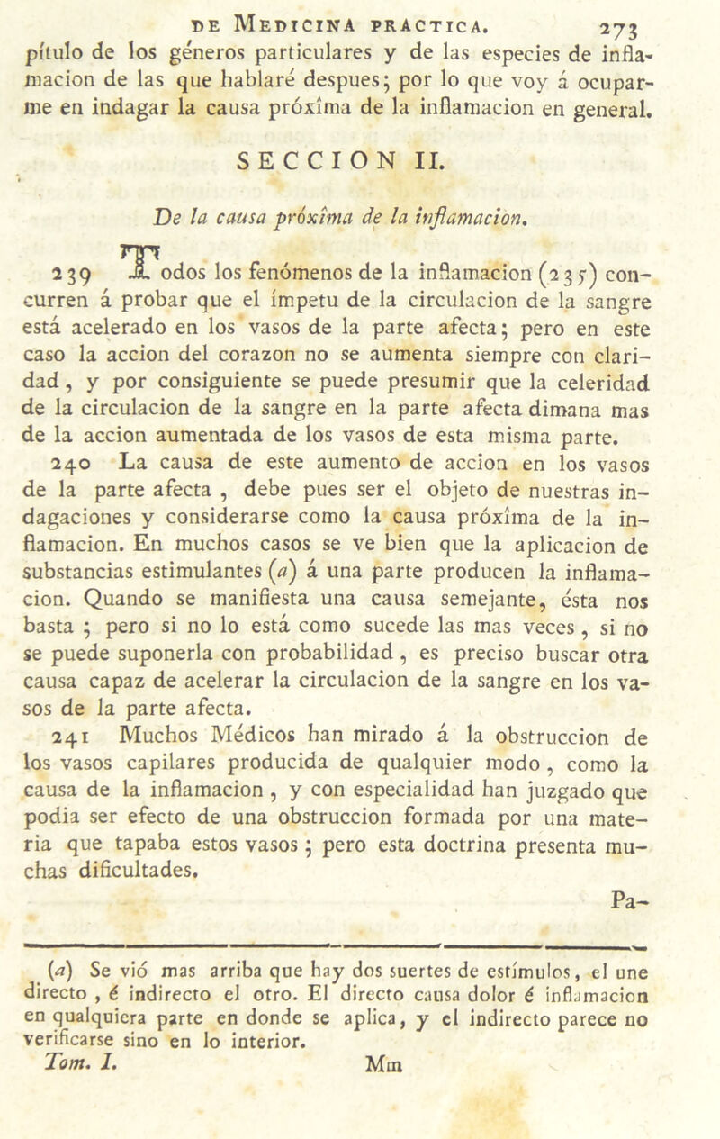 pítulo de los géneros particulares y de las especies de infla¬ mación de las que hablaré después; por lo que voy á ocupar¬ me en indagar la causa próxima de la inflamación en general. SECCION II. De la causa próxima de la inflamación, 239 ja, odos los fenómenos de la inflamación (2 3 y) con¬ curren á probar que el ímpetu de la circulación de la sangre está acelerado en los vasos de la parte afecta; pero en este caso la acción del corazón no se aumenta siempre con clari¬ dad , y por consiguiente se puede presumir que la celeridad de la circulación de la sangre en la parte afecta dimana mas de la acción aumentada de los vasos de esta misma parte. 240 La causa de este aumento de acción en los vasos de la parte afecta , debe pues ser el objeto de nuestras in¬ dagaciones y considerarse como la causa próxima de la in¬ flamación. En muchos casos se ve bien que la aplicación de substancias estimulantes (a) á una parte producen la inflama¬ ción. Quando se manifiesta una causa semejante, ésta nos basta ; pero si no lo está como sucede las mas veces, si no se puede suponerla con probabilidad , es preciso buscar otra causa capaz de acelerar la circulación de la sangre en los va¬ sos de la parte afecta. 241 Muchos Médicos han mirado á la obstrucción de los vasos capilares producida de qualquier modo , como la causa de la inflamación , y con especialidad han juzgado que podia ser efecto de una obstrucción formada por una mate¬ ria que tapaba estos vasos; pero esta doctrina presenta mu¬ chas dificultades. Pa- {a) Se vid mas arriba que hay dos suertes de estímulos, el une directo , é indirecto el otro. El directo causa dolor é inflamación en qualquiera parte en donde se aplica, y el indirecto parece no verificarse sino en lo interior. Tom. I. Mtn