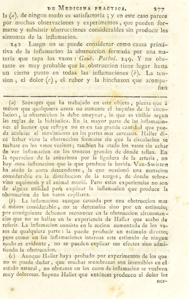 la (a), de ningún modo es satisfactoria ; y en este caso parece por muchas observaciones y experimentos, que pueden for¬ marse y subsistir obstrucciones considerables sin producir los síntom.as de la inflamación. 242 Luego no se puede considerar como causa primi¬ tiva de la inflamación la obstrucción formada por una ma¬ teria que tapa los vasos : Gauh. Pathol, 249. Y no obs¬ tante es muy probable que la obstrucción tiene lugar hasta un cierto punto en todas las inflamaciones {h). La ten¬ sión , el dolor (r) , el rubor y la hinchazón que acompa¬ ñan (a) Sauv.iges que ha trabajado en este objeto , piensa que á menos que qualquiera causa no aumente e! impulso de la circu¬ lación , la obstrucción la debe amaynar , lo que es visible según las reglas de la hidráulica. En la mayor parte de las inflamacio¬ nes el humor que refluye no es en tan grande cantidad que pue¬ da acelerar el movimiento en las partes mas cercanas. Halier di¬ ce haber visto la obstrucción formarse sin que la circulación se turbase en los vasos vecinos; también ha atado los vasos sin echar de ver inflamación en los troncos grandes de donde salian. Ea lá Operación de la aneurisma por la ligadura de la arteria , no hay otra inflamación que la que produce la herida. Van-Swietctt ha atado la aorta descendente , la que ocasionó una mutación considerable en la distribución de la sangre, de donde sobre¬ vino equimosis y el animal murió. Pero estas experiencias no son de alguna utilidad para explicar la inflamación que produce la obstrucción de los vasos capilares. (^) La inflamación aunque causada por una obstrucción mas ó ménos considerable , no se determina sino por un estímulo; por consiguiente debemos reconocer en la obstrucción circunstan¬ cias que no se hallan en la experiencia de Hallcr que acabo de referir. La inflamación consiste en la acción aumentada de los va¬ sos de qualquiera parte ; la puede producir un estímulo directo; pero como en las Inflamaciones internas este estímulo de ningún modo es evidente , no se pueden explicar sus efectos sino admi¬ tiendo la obstrucción. (c) Aunque Plaller haya probado por experimentos de los que no se puede dudar , que muchas membranas son insensibles en el estado natural , no obstante en los casos de Inflamación se vuelven muy dolorosas. Supone Halier que entonces producen el dolor los ner-