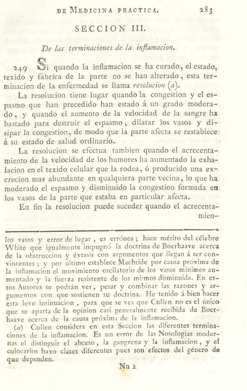 SECCION III. De las terminaciones de la inflamación.. 249 Si quando la inflamación se ha curado, el estado,, texido y fábrica de la parte no se han alterado, esta ter¬ minación de la enfermedad se llama resolución {a). La resolución tiene lugar quando la congestión y el es¬ pasmo que han precedido han estado á un grado modera¬ do , y quando el aumento de la velocidad de la sangre ha bastado para destruir el espasmo , dilatar los vasos y di¬ sipar la congestión, de modo-que la parte afecta se restablece; á su estado de salud ordinario., La resolución se efectúa también quando el acrecenta¬ miento de la velocidad de los humores ha aumentado la exha¬ lación en el texido celular que la rodea, ó producido una ex¬ creción mas abundante en qualquiera parte vecina, lo que ha moderado el espasmo y disminuido la congestión formada en los vasos de la parte que estaba en particular afecta. En fin la resolución puede suceder quando el. acrecenta- mien- los vasos y error de lugar , es errónea 5 hace mérito del célebre White que igualmente impugno la doctrina de Boerhaave acerca de la obstrucción y éxtasis con argumentos que llegan á ser con¬ vincentes ; y por último establece T^acbride por causa próxima de la inflamación el movimiento oscilatorio de los vasos mínimos au¬ mentado y la fuerza resistente de los mismos disminuida. En es¬ tos Autores se podrán ver, pesar y combinar las razones y ar¬ gumentos con que sostienen su doctrina. He tenido á bien hacer esta leve insinuación , para que se vea que Cullen no es el único que se aparta de la opinión casi generalmente recibida de Boer- haave acerca de la causa próxima de la inflamación. {a) Cullen considera en esta Sección las diferentes termina¬ ciones de la inflamación. Es un error de las Nosologías moder¬ nas el distinguir el abceso , la gangrena y la inflamación , y el colocarlos baxo clases diferentes pues son efectos del género de que dependen. Nn 2.