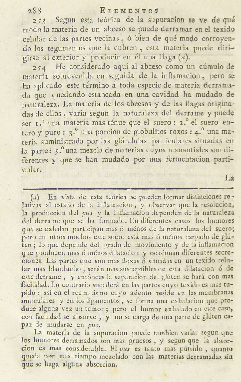 25-3 Según esta teórica de la supuración se ve deque modo la materia de un abceso se puede derramar en el texido celular de las partes vecinas, ó bien de qué modo corroyen¬ do los tegumentos que la cubren , esta materia puede diri¬ girse al exterior y producir en él una llaga {/). He considerado aquí al abceso como un cúmulo de materia sobrevenida en seguida de la inflamación, pero se ha aplicado este término á toda especie de materia derrama¬ da que quedando estancada en una cavidad ha mudado de naturaleza. La materia de los abcesos y de las llagas origina¬ das de ellos, varia según la naturaleza del derrame y puede ser I.” una materia mas ténue que el suero : 2.” el suero en¬ tero y puro : 3.° una porción de globulitos roxos: 4.° una ma¬ teria suministrada por las glándulas particulares situadas en la parte: 5r.°una mezcla de materias cuyos manantiales son di¬ ferentes y que se han mudado por una fermentación parti¬ cular. La [a) En vista de esta teórica se pueden formar distinciones re¬ lativas al estado de la inflamación , y observar que la resolución, la producción del pus y la inflamación dependen de la naturaleza del derrame que se ha formado. En diferentes casos los humores que se exhalan participan mas ó ménos de la naturaleza del suero; pero en otros muchos este suero está mas ó ménos cargado de glu¬ ten ; lo que depende del grado de movimiento y de la inflamación que producen mas ó ménos dilatación y ocasionan diferentes secre¬ ciones. Las partes que son mas floxas ó situadas en un texido celu¬ lar mas blanducho , serán mas susceptibles de esta dilatación ó de este derrame , y entonces la separación del gluten se hará con mas facilidad. Lo contrario sucederá en las partes cuyo texido es mas tu¬ pido ; así en el reumatismo cuyo asiento reside en las membranas nuisculares y en los ligamentos , se forma una exhalación que pro¬ duce alguna vez un tumor ; pero el humor exhalado en este caso, con facilidad se absorve , y no se carga de una parte de gluten ca¬ paz de mudarse en pus. La materia de la supuración puede también variar según que los humores derramados son mas gruesos , y según que la absor¬ ción es mas considerable. El pus es tanto mas pútrido , quanto queda por mas tiempo mezclado con las materias derramadas sia que se haga alguna absorción.