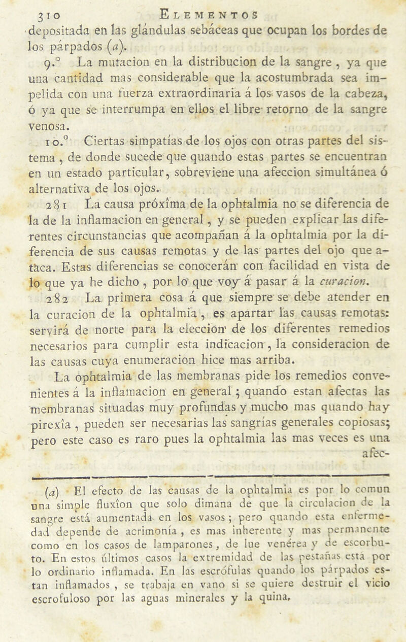 depositada en las glándulas sebáceas que ocupan los bordes de los párpados {a). 9. ° La mutación en la distribución de la sangre , ya que una cantidad mas considerable que la acostumbrada sea im¬ pelida con una fuerza extraordinaria á los. vasos de la cabeza, ó ya que se interrumpa en ellos el libre- retorno de la sangre venosa. 10. “ Ciertas simpatías de los ojos con otras partes del sis¬ tema , de donde sucede que quando estas partes se encuentran en un estado particular, sobreviene una afección simultánea ó alternativa de los ojos.. 281 La causa próxima de la ophtalmia no se diferencia de la de la inflamación en general, y se pueden explicar las dife¬ rentes circunstancias que acompañan á la ophtalmia por la di¬ ferencia de sus causas remotas y de las partes del ojo que a- tkca. Estas diferencias se conocerán- con facilidad en vista de lo que ya he dicho , por lo que voy á pasar á la curación. 282 La primera cosa á que siempre se debe atender en la curación de la ophtalmia, es apartar las causas remotas: servirá de norte para la elección de los diferentes remedios necesarios para cumplir esta indicación, la consideración de las causas cuya enumeración hice mas arriba. La ophtalmia de las membranas pide los remedios conve¬ nientes á la inflamación en general; quando están afectas las membranas situadas muy profundas y mucho mas quando hay pirexia , pueden ser necesarias las sangrías generales copiosas; pero este caso es raro pues la ophtalmia las mas veces es una afec- [d) El efecto de las causas de la ophtalmia es por lo común una simple fluxión que solo dimana de que la circulación de la sanare está aumentada en los vasos; pero quando esta enterme- dad depende de acrimonia , es mas inherente y mas permanente como en los casos de lamparones, de lue venérea y de escorbu¬ to. En estos últimos casos la extremidad de las pestañas esta por lo ordinario inflamada. En las escróíulas quando los parpados es- tan inflamados , se trabaja en vano si se quiere destruir el vicio escrofuloso por las aguas minerales y L quina.