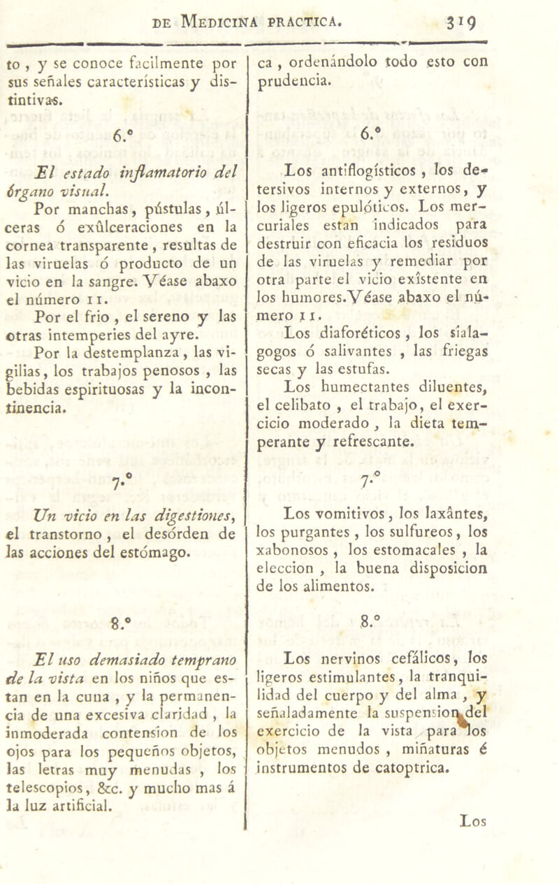 to , y se conoce fácilmente por sus señales características y dis¬ tintivas. 6.“ El estado útflaniatorio del érgano visual. Por manchas, pústulas , úl¬ ceras ó exülceraciones en la cornea transparente , resultas de las viruelas ó producto de un vicio en la sangre. Véase abaxo el número 11. Por el frió , el sereno y las otras intemperies del ayre. Por la destemplanza , las vi¬ gilias, los trabajos penosos , las bebidas espirituosas y la incon¬ tinencia. 7-“ Un vicio en las digestiones., el transtorno , el desorden de las acciones del estómago. 8.» El uso demasiado temprano de la vista en los niños que es- tan en la cuna , y la permanen¬ cia de una excesiva claridad , la inmoderada contenslon de los ojos para los pequeños objetos, las letras muy menudas , los telescopios, &c. y mucho mas á la luz artiñcial. ca , ordenándolo todo esto con prudencia. 6.^* Los antiflogísticos , los de¬ tersivos internos y externos, y los ligeros epulóticos. Los mer¬ curiales están indicados para destruir con eficacia los residuos de las viruelas y remediar por otra parte el vicio existente en los humores.Véase abaxo el nú¬ mero 11. Los diaforéticos, los siala- gogos ó salivantes , las friegas secas y las estufas. Los humectantes diluentes, el celibato , el trabajo, el exer- cicio moderado , la dieta tem¬ perante y refrescante. 7- Los vomitivos, los laxantes, los purgantes , los sulfúreos, los xabonosos , los estomacales , la elección , la buena disposición de los alimentos. 8.° Los nervinos cefálicos, los ligeros estimulantes, la tranqui¬ lidad del cuerpo y del alma , y señaladamente la suspensioi^el exercicio de la vista^para^os objetos menudos , miñaturas é instrumentos de catoptrica. Los