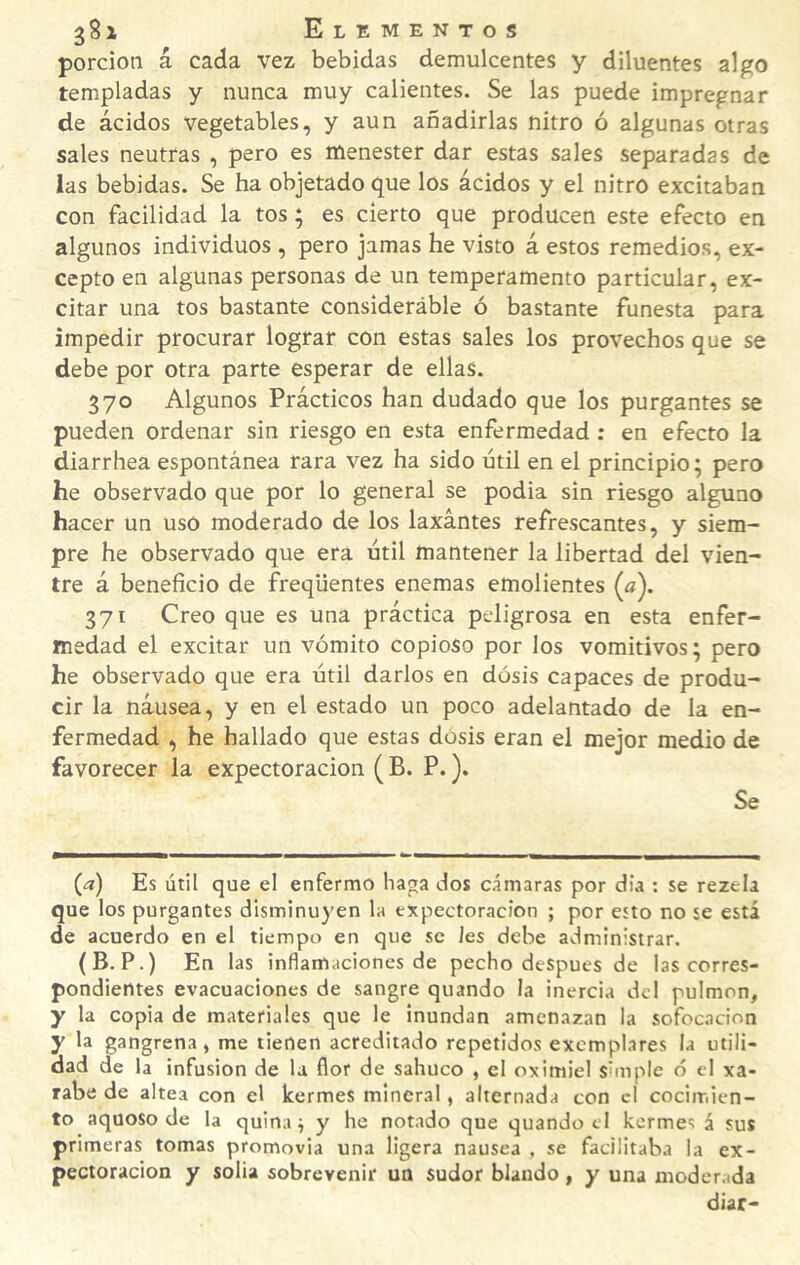 porción á cada vez bebidas demulcentes y diluentes algo templadas y nunca muy calientes. Se las puede impregnar de ácidos vegetables, y aun añadirlas nitro ó algunas otras sales neutras , pero es menester dar estas sales separadas de las bebidas. Se ha objetado que los ácidos y el nitro excitaban con facilidad la tos; es cierto que producen este efecto en algunos individuos , pero jamas he visto á estos remedios, ex¬ cepto en algunas personas de un temperamento particular, ex¬ citar una tos bastante consideráble ó bastante funesta para impedir procurar lograr con estas sales los provechos que se debe por otra parte esperar de ellas. 370 Algunos Prácticos han dudado que los purgantes se pueden ordenar sin riesgo en esta enfermedad: en efecto la diarrhea espontánea rara vez ha sido útil en el principio; pero he observado que por lo general se podia sin riesgo alguno hacer un usó moderado de los laxantes refrescantes, y siem¬ pre he observado que era útil mantener la libertad del vien¬ tre á beneficio de freqüentes enemas emolientes (a). 371 Creo que es una práctica peligrosa en esta enfer¬ medad el excitar un vómito copioso por los vomitivos; pero he observado que era útil darlos en dósis capaces de produ¬ cir la náusea, y en el estado un poco adelantado de la en¬ fermedad , he hallado que estas dósis eran el mejor medio de favorecer la expectoración ( B. P.). Se (a) Es útil que el enfermo haga dos cámaras por día : se rezela que los purgantes disminuyen la expectoración ; por esto no se está de acuerdo en el tiempo en que se Jes debe administrar. (B. P.) En las inflamaciones de pecho después de las corres¬ pondientes evacuaciones de sangre quando la inercia del pulmón, y la copia de materiales que le inundan amenazan la sofocación y la gangrena, me tienen acreditado repetidos exemplares la utili¬ dad de la infusión de la flor de sabuco , el oximiel simple ó el xa- rabe de altea con el kermes mineral, alternada con cl cocimien¬ to aquoso de la quinan y he notado que quando cl kermes á sus primeras tomas promovia una ligera nausea , se facilitaba la ex¬ pectoración y solia sobrevenir un sudor blando, y una moderada diar-