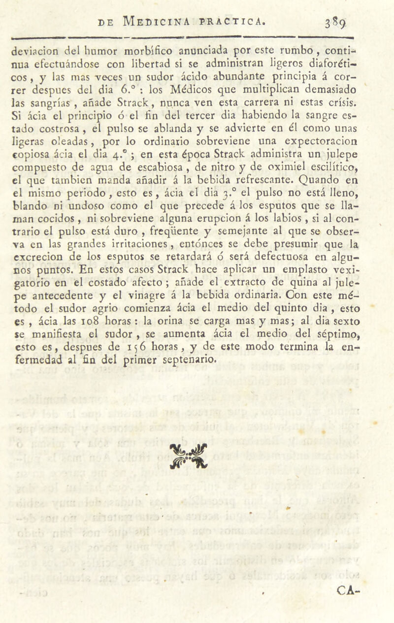 deviación del humor morbífico anunciada por este rumbo , conti¬ nua efectuándose con libertad si se administran ligeros diaforéti¬ cos , y las mas -veces un sudor ácido abundante principia á cor¬ rer después del dia 6° ; los Médicos que multiplican demasiado las sangrías , añade Strack, nunca ven esta carrera ni estas crisis. Si ácia el principio ó el fin del tercer dia habiendo la sangre es¬ tado costrosa , el pulso se ablanda y se advierte en él como unas ligeras oleadas, por lo ordinario sobreviene una expectoración copiosa ácia el dia 4.® ; en esta época Strack administra un julepe compuesto de agua de escabiosa , de nitro y de oximiel escilítico, cl que también manda añadir á la bebida refrescante. Quando en el mismo periodo, esto es, ácia el dia 3.° el pulso no está lleno, blando ni undoso como el que precede á los esputos que se lla¬ man cocidos , ni sobreviene alguna erupción á los labios, si al con¬ trario el pulso está duro , freqüente y semejante al que se obser¬ va en las grandes irritaciones , entonces se debe presumir que la excreción de los esputos se retardará ó será defectuosa en algu¬ nos puntos. En estos casos Strack hace aplicar un emplasto vexi- gatorio en el costado afecto ; añade el extracto de quina al jule¬ pe antecedente y el vinagre á la bebida ordinaria. Con este mé¬ todo el sudor agrio comienza ácia el medio del quinto dia , esto es , ácia las 108 horas : la orina se carga mas y mas; al dia sexto se manifiesta el sudor , se aumenta ácia el medio del séptimo, esto es, después de 156 horas, y de este modo termina la en¬ fermedad al fin del primer septenario. CA-