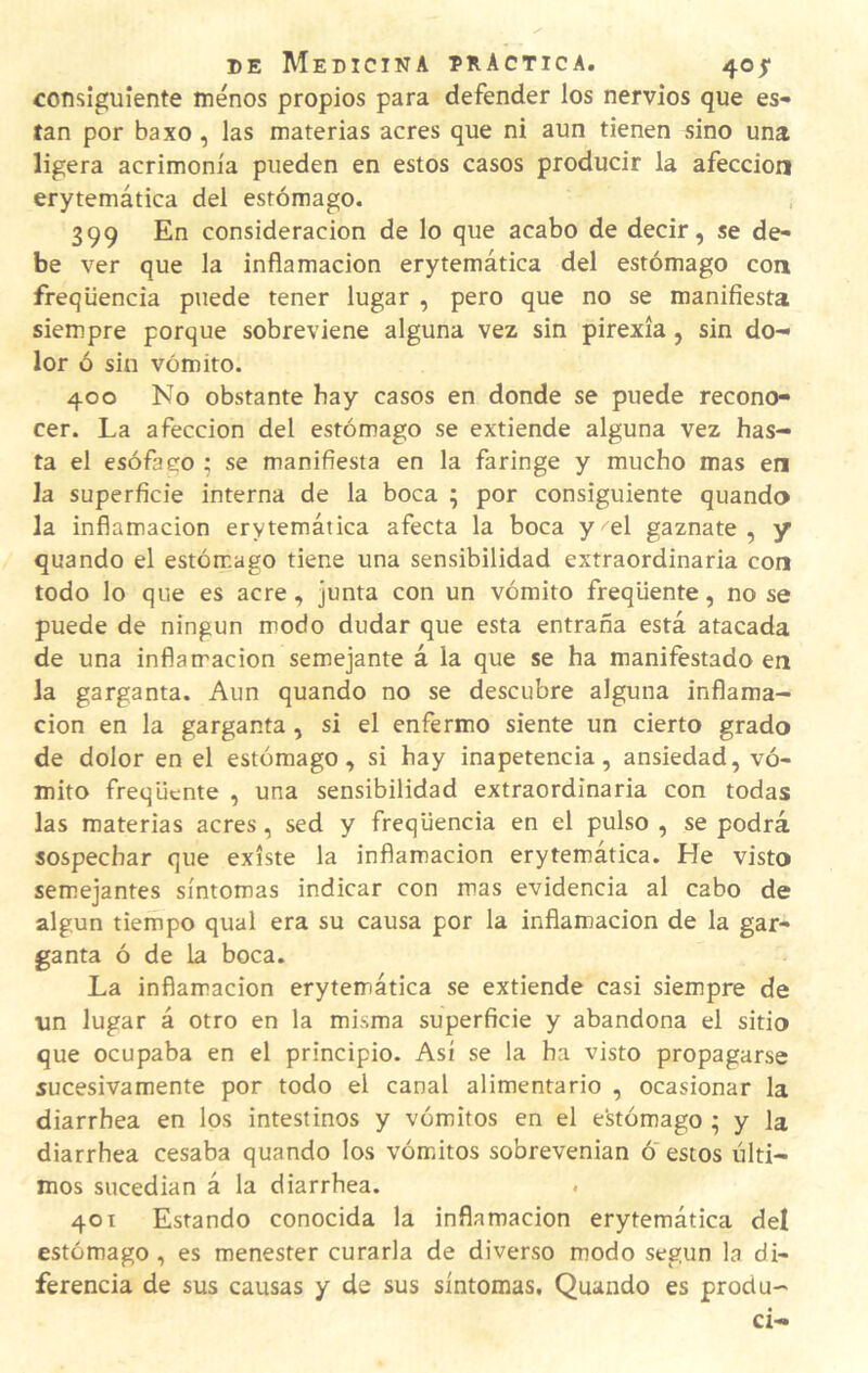 consiguiente menos propios para defender los nervios que es- tan por baxo, las materias acres que ni aun tienen sino una ligera acrimonia pueden en estos casos producir la afección erytemática del estómago. 399 En consideración de lo que acabo de decir, se de¬ be ver que la inflamación erytemática del estómago con freqüencia puede tener lugar , pero que no se manifiesta siempre porque sobreviene alguna vez sin pirexia, sin do¬ lor ó sin vómito. 400 No obstante hay casos en donde se puede recono¬ cer. La afección del estómago se extiende alguna vez has¬ ta el esófaco ; se manifiesta en la faringe y mucho mas en la superficie interna de la boca ; por consiguiente quando la inflamación erytemática afecta la boca y el gaznate, y quando el estómago tiene una sensibilidad extraordinaria con todo lo que es acre, junta con un vómito freqüente, no se puede de ningún modo dudar que esta entraña está atacada de una inflamación semejante á la que se ha manifestado en la garganta. Aun quando no se descubre alguna inflama¬ ción en la garganta, si el enfermo siente un cierto grado de dolor en el estómago, si hay inapetencia, ansiedad, vó¬ mito freqüente , una sensibilidad extraordinaria con todas las materias acres, sed y freqüencia en el pulso , se podrá sospechar que existe la inflamación erytemática. He visto semejantes síntomas indicar con mas evidencia al cabo de algún tiempo qual era su causa por la inflamación de la gar¬ ganta ó de la boca. La inflamación erytemática se extiende casi siempre de un lugar á otro en la misma superficie y abandona el sitio que ocupaba en el principio. Así se la ha visto propagarse sucesivamente por todo el canal alimentario , ocasionar la diarrhea en los intestinos y vómitos en el estómago ; y la diarrhea cesaba quando los vómiitos sobrevenían ó estos últi¬ mos sucedían á la diarrhea. . 401 Estando conocida la inflamación erytemática del estómago, es menester curarla de diverso modo según la di¬ ferencia de sus causas y de sus síntomas, Quando es produ-