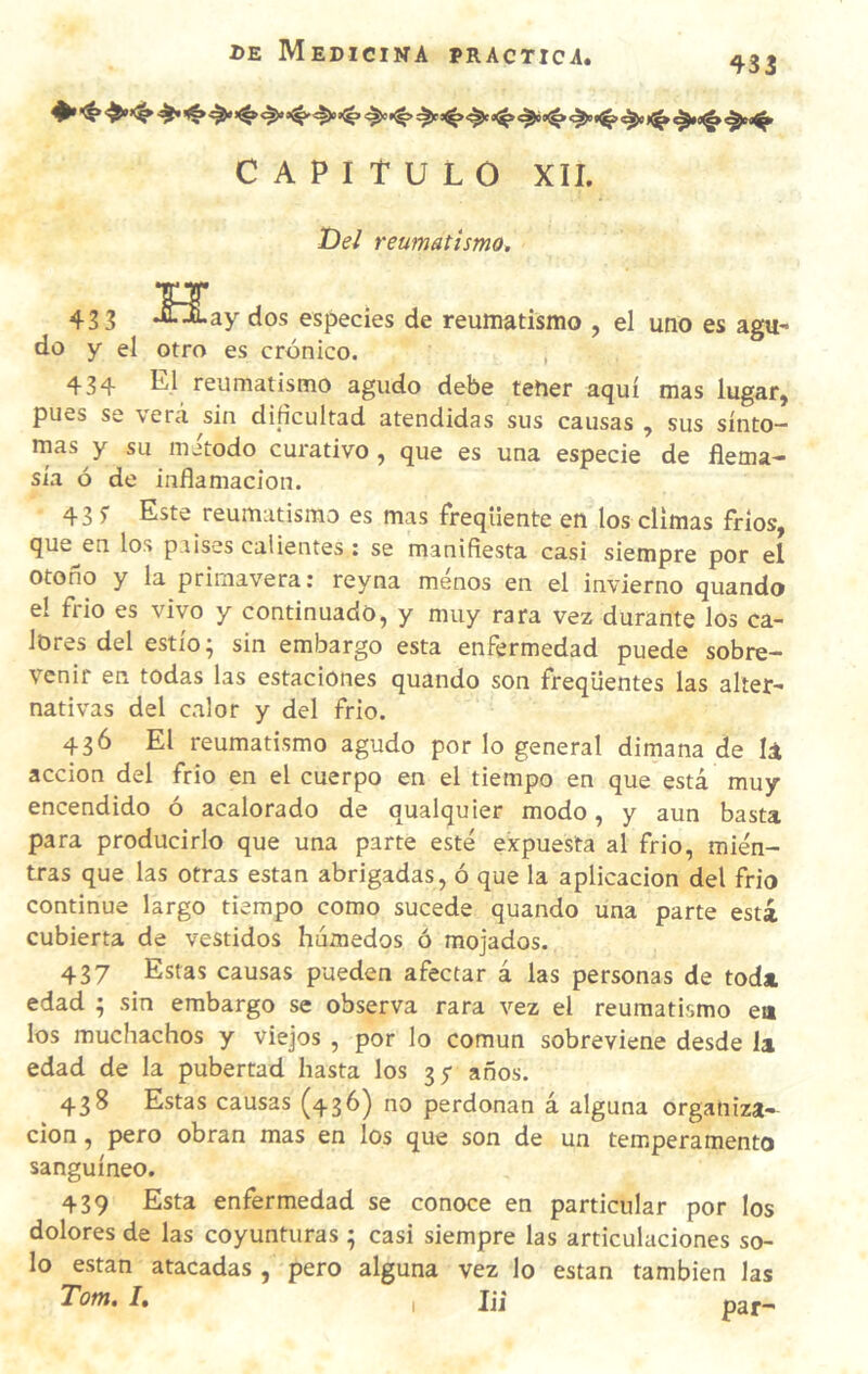 CAPITULO XII. De/ reumatismo. H. 43 3 •fl'ALay dos especies de reumatismo , el uno es agu¬ do y el otro es crónico. , 434 L1 reumatismo agudo debe tetier aquí mas lugar, pues se verá sin didcultad atendidas sus causas , sus sínto¬ mas y su método curativo, que es una especie de flema- sía ó de inflamación. 43 s Este reumatismo es mas freqüente en los climas frios, que en los países calientes : se manifiesta casi siempre por el otoño y la primavera: reyna menos en el invierno quando el frió es vivo y continuado, y muy rara vez durante los ca¬ lores del estío; sin embargo esta enfermedad puede sobre¬ venir en todas las estaciones quando son freqüentes las alter¬ nativas del calor y del frió. 436 El reumatismo agudo por lo general dimana de U acción del frió en el cuerpo en el tiempo en que está muy encendido ó acalorado de qualquier modo, y aun basta para producirlo que una parte esté expuesta al frió, mien¬ tras que las otras están abrigadas, ó que la aplicación del frió continué largo tiempo como sucede quando una parte está cubierta de vestidos húmedos ó mojados. 437 Estas causas pueden afectar á las personas de toda edad ; sin embargo se observa rara vez el reumatismo ea los muchachos y viejos , por lo común sobreviene desde la edad de la pubertad hasta los 35- años. 438 Estas causas (436) no perdonan á alguna organiza¬ ción , pero obran mas en los que son de un temperamento sanguíneo. 439 Esta enfermedad se conoce en particular por los dolores de las coyunturas ; casi siempre las articulaciones so¬ lo están atacadas , pero alguna vez lo están también las Tom, /, , jji par- I