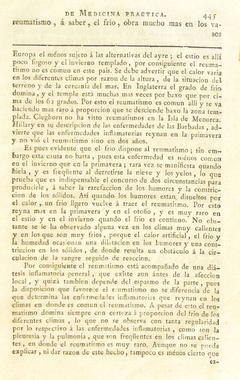 reumatismo , á saber, el frió, obra mucho mas en los va¬ sos Europa el ménos sujeto á las alternativas del ayre ; el estío es allí poco fogoso y el invierno templado, por consiguiente el reuma¬ tismo no es común en este pais. Se debe advertir que el calor varia en los diferentes climas por razón de la altura , de la situación del terreno y de la cercanía del mar. En Inglaterra el grado de frió- domina , y el temple está muchas mas veces por baxo que por ci¬ ma de los 62 grados. Por esto el reumatismo es común allí y se va haciendo mas raro á proporción que se desciende baxo la zona tem¬ plada. Cleghorn no ha visto reumatismos en la Isla de Menorca. Hillary en su descripción de las enfermedades de las Barbadas ad¬ vierte que las enfermedades inflamatorias reynan en la primavera y no vid el reumatismo sino en dos años. Es pues evidente que el frió dispone al reumatismo ; sin em¬ bargo esta causa no basta , pues esta enfermedad es menos común en el invierno que en la primavera ; rara vez se manifiesta quandb hiela , y es freqiiente al derretirse la nieve y los yelos, lo que prueba que es indispensable el concurso de dos circunstancias para producirle , á saber la rarefacción de los humores y la constric- eion de los sólidos. Así quando los humores están, disueltos por el calor un frió ligero vuelve á traer el reumatismo. Por esto reyna mas en la primavera y en el otoño , y es muy raro en el estío y en el invierno quando el frió es continuo. No obs¬ tante se le ha observado alguna vez en los climas muy calientes y en los que son muy fríos, porque el calor artificial, el frió y la humedad ocasionan una dilatacicn en los humores y una cons¬ tricción en los sólidos , de donde resulta un obstáculo á la cir¬ culación de la sangre seguido de reacción. Por consiguiente el reumatismo está acompañado de una diá¬ tesis inflamatoria general , que existe aun antes de la afección local , y quizá también depende del espasmo de la parte , pues la disposición que favorece el r umatismo no se diferencia de la que determina las enfermedavles inflamatorias que reynan en los climas en donde es común el reumatismo. A pesar de eíto el reu¬ matismo domina siempre con certeza á proporción dcl frió de los diferentes climas , lo que no se observa con tanta regularidad por lo respectivo á las enfermedades inflamatorias , como son la pleuresía y la pulmonía , que son freqüentcs en los climas calien¬ tes , en donde el reumatismo es muy raro. Aunque no se pueda explicar , ni dar razo» de este hecho, tampoco es ménos cierto oue es-