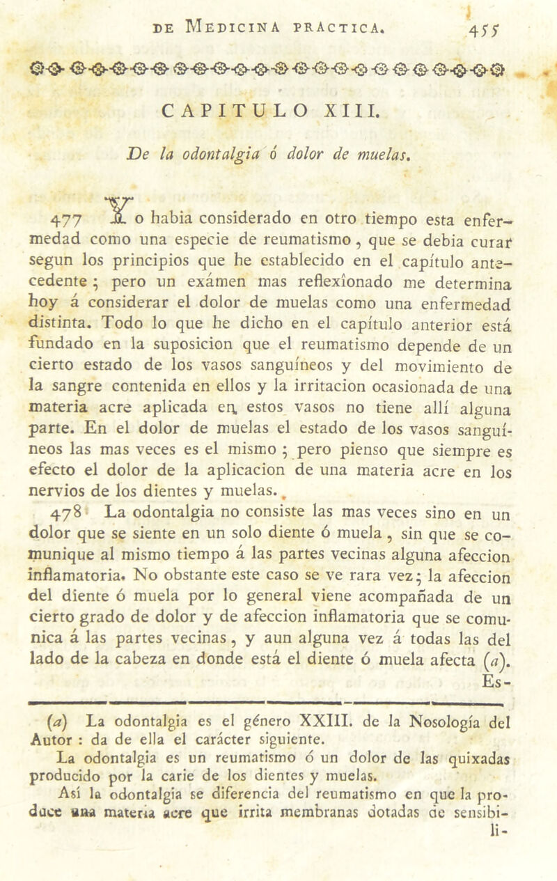 CAPITULO XIII. De la odontalgia ó dolor de muelas. 477 o había considerado en otro tiempo esta enfer¬ medad como una especie de reumatismo, que se debía curar según los principios que he establecido en el capítulo ante¬ cedente \ pero un examen mas reflexionado me determina hoy á considerar el dolor de muelas como una enfermedad distinta. Todo lo que he dicho en el capítulo anterior está fundado en la suposición que el reumatismo depende de un cierto estado de los vasos sanguíneos y del movimiento de la sangre contenida en ellos y la irritación ocasionada de una materia acre aplicada en. estos vasos no tiene allí alguna parte. En el dolor de muelas el estado de los vasos sanguí¬ neos las mas veces es el mismo ; pero pienso que siempre es efecto el dolor de la aplicación de una materia acre en los nervios de los dientes y muelas., 478 La odontalgia no consiste las mas veces sino en un dolor que se siente en un solo diente ó muela, sin que se co¬ munique al mismo tiempo á las partes vecinas alguna afección inflamatoria. No obstante este caso se ve rara vez • la afección del diente ó muela por lo general viene acompañada de un cierto grado de dolor y de afección inflamatoria que se comu¬ nica á las partes vecinas, y aun alguna vez á todas las del lado de la cabeza en donde está el diente ó muela afecta {a). Es- {d) La odontalgia es el género XXIII. de la Nosología del Autor : da de ella el carácter siguiente. La odontalgia es un reumatismo ó un dolor de las quixadas producido por la carie de los dientes y muelas. Así la odontalgia se diferencia del reumatismo en que la pro¬ duce aaa matera acre que írrita membranas dotadas de sensibi- li-