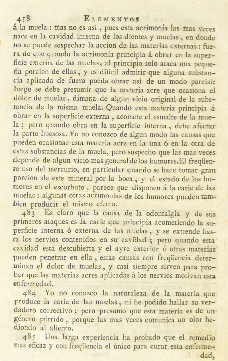 á la muela : mas no es así , pues esta acrimonia las mas veces nace en la cavidad interna de los dientes y muelas, en donde no se puede sospechar la acción de las materias externas: fue¬ ra de que quando la acrimonia principia á obrar en la super¬ ficie externa de las muelas5 al principio solo ataca una peque¬ ña porción de ellas, y es difícil admitir que alguna substan¬ cia aplicada de fuera pueda obrar así de un modo parcial: luego se debe presumir que la materia acre que ocasiona el dolor de muelas, dimana de algún vicio original de la subs¬ tancia de la misma muela. Quando esta materia principia á obrar en la superfície externa , acomete el esmalte de la mue¬ la 5 pero quando obra en la superfície interna, debe afectar la parte huesosa. Yo no conozco de algún modo las causas que pueden ocasionar esta materia acre en la una ó en la otra de estas substancias de la muela, pero sospecho que las mas veces depende de algún vicio mas general de los humores.El freqüen- íe uso del mercurio, en particular quando se hace tomar gran porción de este mineral por la boca, y el estado de los hu¬ mores en el escorbuto , parece que disponen á la carie de las muelas : algunas otras acrimonias de los humores pueden tam¬ bién producir el mismo efecto. 483 Es claro que la causa de la odontalgia y de sus primeros ataques es la carie que principia acometiendo la su¬ perfície interna ó externa de las muelas, y se extiende has¬ ta los nervios contenidos en su cavfdad ; pero quando esta cavidad está descubierta y el ayre exterior ú otras materias pueden penetrar en ella , estas causas con freqüencia deter¬ minan el dolor de muelas, y casi siempre sirven para pro¬ bar quedas materias acres aplicadas á los nervios motivan esta enfermedad. 484 Yo no conozco la naturaleza de la materia que produce la carie de las muelas, ni he podido hallar su ver¬ dadero correctivo ; pero presumo que esta materia es de un genero pútrido, porque las mas veces comunica un olor he¬ diondo al aliento. 485' Una larga experiencia ha probado que el remedio mas efícaz y con freqüencia el único para curar esta enferme¬ dad,