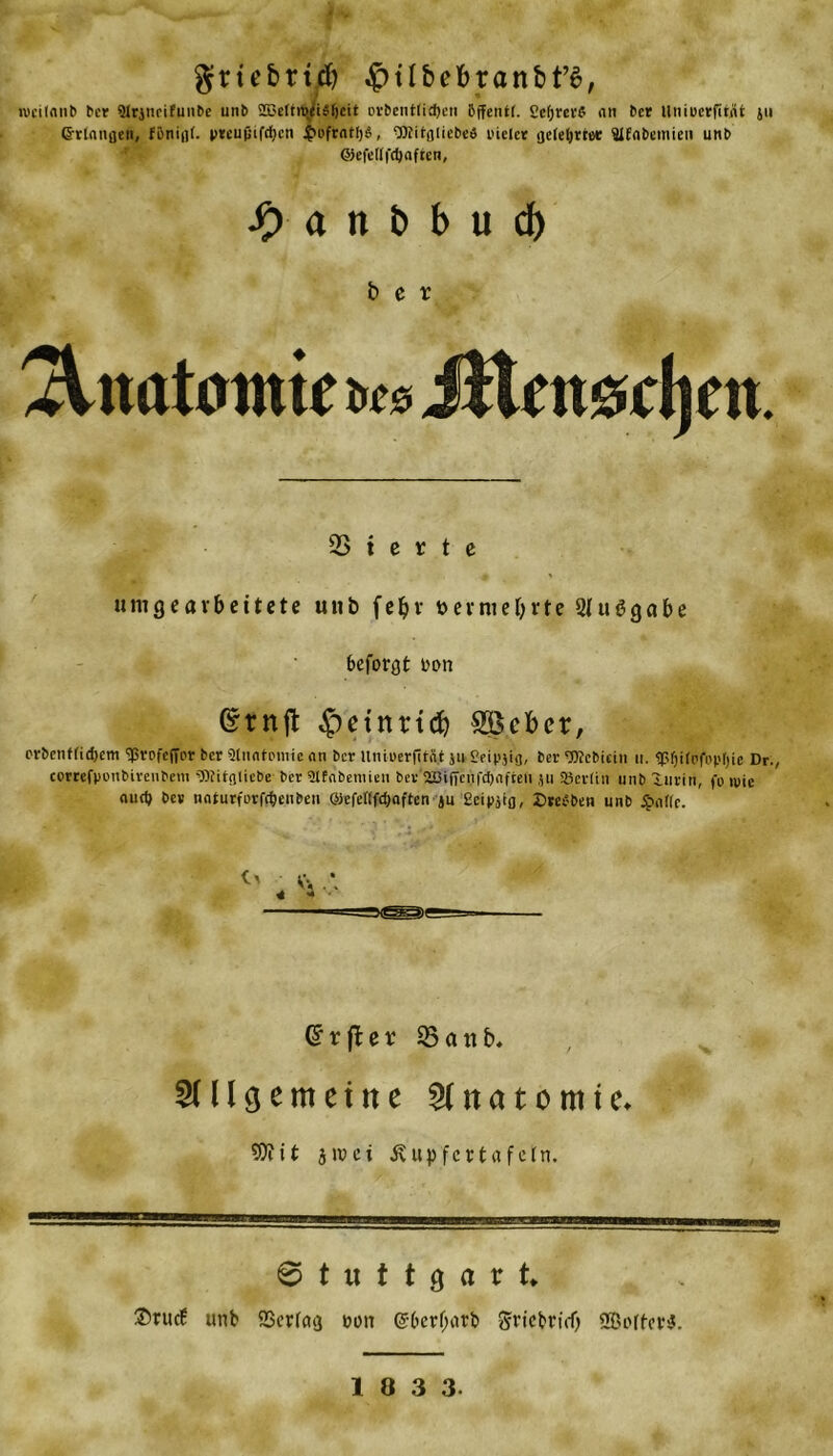 grübttd) $tlbebtanbf6, »vciloub ber 91rjtieifunbe unb 2Belnv(iä()cit orbentfidjen 5ffent(. Ccfjme nti ber llniücrfitnt ju Grlangen, preupifcfjcn JfH'frntljiS, gDJitflliebeö pielcr geteljrr« fllfnbemien unb ©efcllfcfjnften, $> a n b b u d) ber Anatomie br* iHntsrljcn. 23 t e r t e um gearbeitete unb fef>r vermehrte 2Iu6gabe beforgt oon ©rnjt $etnrtdj Sieber, erbenffidjem ‘Jßrofcfipr ber Slnntpmie an ber Uniuerfitfit ju Seipjig, ber TOcbicin u. ^Sfjirpfopfjie Dr., eorrefponbirenbem 'OTitglicbe ber Slfnbemieti ber 2Biffenfd)nfteli ju Söcrün unb lurin, fp ipie aiirtj be* nnturfüvföenben ©efeflfdjnftcn ju Scipjtg, SreSbeti unb $nflc. Gxftex 23 tut b. SU l gerneine Anatomie* 9)iit jivei Äupfcrtafcin. Stuttgart* $tucf unb SSerfag non @6erf;atb grtebrtd) SBofter*.