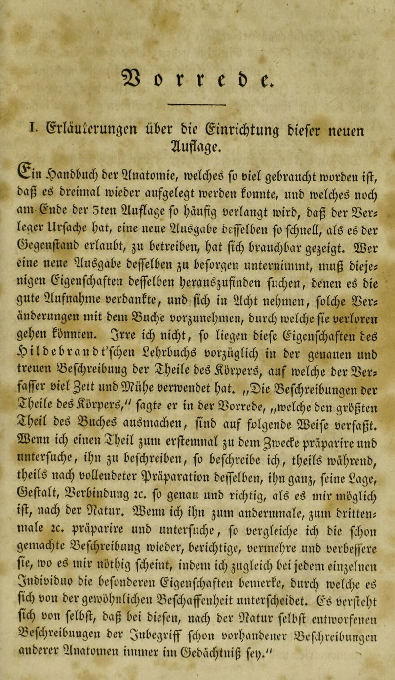 53 o r r e b e. I. ©rlauicrungen über bte ©tnru&amp;tung btefer neuen Anfrage. ©n Jpattbbudj ber Sittatomie, iueld;cö fo oiel gebrandet worben ift, ba0 eb brcitital lieber aufgelegt werben konnte, mtb weld)eb nodj atu Grube ber 5ten Auflage fo l)äuftg oerlangt wirb, baff ber 23er# leger Urfacfye bat, eine neue Slubgabe beffelben fo fdjnell, alb eb ber ©egenftanb erlaubt, 31t betreiben, l;at ftd) braudjbar gezeigt 2öcr eine neue Slubgabe beffelben gu beforgen unternimmt, muff bteje# nigen Crigenfd)aften beffelben l;eraubjuftnben fud;en, beiten eb bie gute 2lufttal)nte oerbantte, unb ftd; in Sld)t nehmen, fold)e 23er# änberungen mit beut 25ud)e oorjuiteljmen, burdj weldfe fte oerlorett gel;ett bbnnten. !jjrre id) nidjt, fo liegen biefc (£igenfd)aften beb £tlbebranbffd)ett £el)rbud)b oorjiiglid) in ber genauen unb treuen 25efd&gt;reibung ber £l)eile beb Ibrperb, auf welche ber 23er# faffer oiel 3eit unb ?2?ül)e oermettbet l;at. „2)tc 25ef$reibungett ber 2l;cile bebÄbrperb, fagte er in ber Sorrcbe, „welche ben grbffteit £l;cil beb 23ud)eb aubmadien, ftttb auf folgenbe 2Beife oerfafft. 2ßcnn id) einen £l)eil jum erftemnal 31t bem 3wccfe präparirc unb unterfinge, il;n 51t betreiben, fo betreibe id), tl;eilb toäl;renb, t^etlb nad) oollenbeter spräparation beffelben, il;n ganj, feine Sage, ®eftalt, 23erbtitbung :c. fo genau unb rid;tig, alb eb mir mbglidj ift, nadj ber Statur, 2Öemt id) il;n 311m anberumale, 311111 britten# utale :c. präparire mtb unterfinge, fo oergleidje tdj bie fdjott gemad)tc 23efd)reibung wie ber, berichtige, oerntel;re uttb oerbeffere fte, 100 eb mir nbtl)ig fd)cittt, inbem id; 3ugleid) betfebent eii^clneit Snbioibuo bie befonbereit @*igenfd)aftctt bemerke, burd) tocld)e eb ftd) 0011 ber gemü&gt;l)iilidjctt 23efd)affenl)cit unterfd)eibet. (?b oerftcl)t ftd; oon felbft, baff bei biefen, nad) ber Statur felbft entworfenen 23efd)reibuttgeit ber Inbegriff fdion oorlianbener 25efd)reibmtgen attberer Shtatomen immer tut ©cbadjtniff fei).