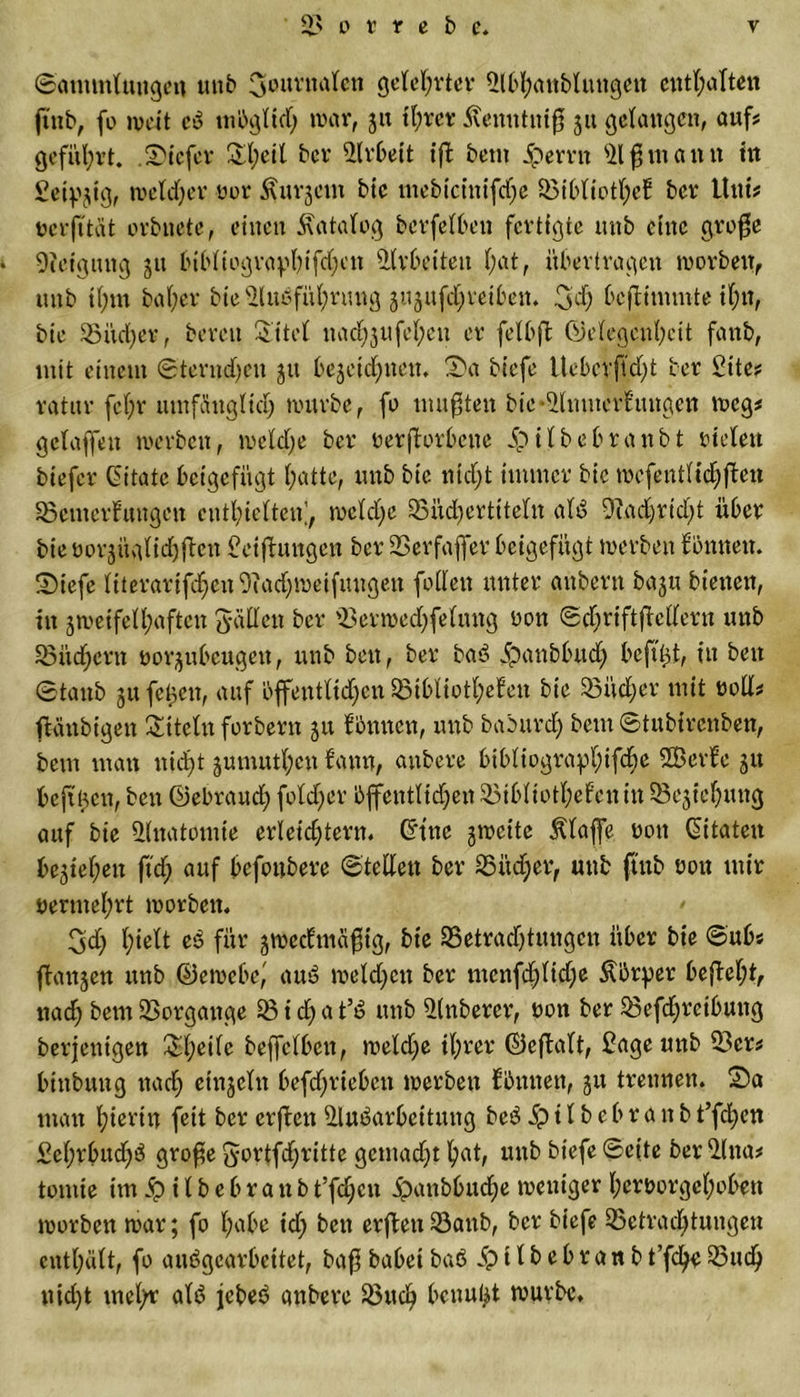 ©ammluugen unb Journalen gelehrter Bbhanblungeit enthalten ftnb, fo jveit cß möglich war, 31t il;rer Kemttuiß 31t gelangen, aufs geführt, tiefer Sl;eit bev Arbeit iß bem Joerrn 91 fl mann fit geizig, wetdjer yor Ämtern bie mebtcinifdje Bibliothek ber Uni# Dcrfi'tat orbnetc, einen Katalog betreiben fertigte unb eine große • Oieigung 31t bibliographifdjen Brbeiteu l;at, übertragen worben, unb tl;m bal;er bie Bußführung 3U3nfchreiben. Jd) beßimmte ihn, bie Bitd)er, bereu Eitel nad)3ufel;en er felbffc Gelegenheit fanb, mit einem ©tentd)eu 31t be3eid)ncu. Sa biefe llebeyftdß ber £itc# ratur fel;r umfänglich mürbe, fo mußten btc*Bnmerkungen weg# gclaffeit werben, welche ber uerßorbene ipilbebranbt rieten biefer Cbttate beigefügt hatte, unb bie nicht immer bie wcfentlidjßen Bemerkungen enthielten;, mcld)e Büd)ertiteln alß Badwtdß über bie üorjüglidjften Weißungen ber Berfaffer beigefügt werben können. Siefe literarifd^en Bad;weifungcn fallen unter aubern ba3u bienen, in 3meifelhaftcn Jaden ber Berwedjfelnng üon ©djriftßcderu unb Büchern oo^ubeugeu, unb ben, ber baß ipanbbud) beßtü, in beit ©taub 3U fetten, auf öffentltdyen Bibliotheken bie Bücher mit nod# ßänbigen Titeln forbern 31t können, unb baburd) bem ©tubirenben, bem man nicht 3umuthcn kann, aitbere bibliograplßßhe Sßerke 31t beft'ucn, ben Gebrauch foldjer öffentlidjen Bibliothekenin Be3t‘chung auf bie Bnatomie erleichtern. Gtnc 3wcite Klaffe üott Zitaten be3tehen ftd; auf befottbere ©tedett ber Bitdyer, unb ftnb non mir vermehrt worben. • Jdj hielt eß für 3Weckmäßtg, bie Betrad)tmtgcn über bie ©üb# fkanjen unb Gewebe,' am? weld)cn ber menfd;lid;e Körper bcßel;t, nad; bem Borgange B i d) a t’ß unb Bnbercr, non ber Befdjrcibung berjenigen El;eile beffclbcn, weldje ihrer Geßalt, £age unb Ber# binbung nach einjetn befdjriebcn werben können, 31t trennen. Sa man hierin feit ber erßett 9lw?arbeitmtg beß ip 11 b e b r a n b t’fdyen £cf;rbud)ß große Jortfdjritte gemadß hat, unb biefe ©eite ber Bna# tontie imipilbebranbt’fdjen ipanbbudje weniger l;eroorgehoben worben war; fo habe td&gt; ben erßett Baitb, ber biefe Betrachtungen enthält, fo außgearbeitet, baßbabeibaß ipitbebranbt’fdjcBuch nicht mehr alß jebeß anbere Buch benutzt würbe.