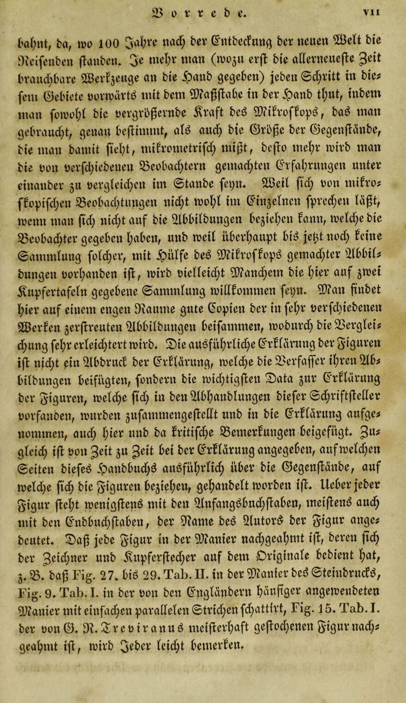 bahnt, ba, wo 100 Sah« ttad; ber Entbecfmtg bcr neuen Welt bie Oleifenben flattbett. 3* mehr man (woju erft bie allerneuefle ^it brauchbare SQBevfjeuge an bie ipattb gegeben) jebeu ©d;ritt in bie? fern (Gebiete norwärtd mit bctn Wafiflabc in ber ipattb tl;ut, iubem man fowot;l bie nergrbßernbe Kraft bed W ifroffopS, baö man gebraucht, genau benimmt, al$ aud) bie ©rbße bcr ©egenfHttbe, bie man barnit fleht, mifromctrifd; mißt, bcfbo mehr wirb man bie non nerfd;iebenen Beobachtern gemachten Erfahrungen unter cinanber 511 Dergleichen im ©taube feptt. Weil ftcb; w« mifro? ffopifchen Beobachtungen nicht wot;t im Einzelnen fpredjett tagt, wenn man fid; nid;t auf bie 2lbbilbuttgen beziehen bann, wetd;e bie Beobachter gegeben haben, uub weit überhaupt bis? jetd nod; feine ©ammtung fotdjer, mit jpittfe bec3 Wifroffop$ gemalter 2fbbtt? bungen norhanben ifl, wirb nielteid;t Wandlern bie hier auf jwei Kupfertafetn gegebene ©ammtung wittfommen fepn. Wan frnbet l;ier auf einem engen Diaume gute Eopiett ber in fct;r nerfchiebenett Werfen serflrcutett Bbbitbungeit beifammen, wobttrd; bie Bergtei? d;ung fel;r erleichtert wirb. 2)ie aUöf«hrtic£;e Erftärung ber Figuren ift nicht ein Bbbrucf ber Erftärung, weldje bie Berfaffer ihren 2(b? bitbungen beifügten, fonberit bie midjtigfleu S5ata jur Erftärung ber Figuren, welche ftd) in ben 2(bhattblungen biefer ©chriftfleller norfauben, würben äiifammcngeftellt uub in bie Erftärung aufgc? nomtnen, aud; l)iev unb ba fritifche Bemerfungen beigefügt. %\\t gleid; ifl non ßeit ju geit bei ber Erftärung angegeben, aufwetdjen ©eiten biefed ipattbbudjö ausführlich über bie ©egenflättbe, auf weld;e fich bie Figuren beziehen, gehanbett worben ift. lieber jeber ftigur fleht wenigflettö mit beit BnfangSbudjflaben, meiflenS auch mit ben Ettbbud;flaben, ber 9?ante beS ÜlutorS bcr 5ytgur ange? beutet. §)aß jebe ft-igur Wattier nad;gcahtnt tfl, bereit ftd) ber 3eid)tter unb Kttpferfled;er auf betit Originale bebient hat, 3. B. baf3 Fig. 27« bis 29. Tab. II. in ber Wattier bcS ©teinbruefö, Fig. 9. Tab. I. in bcr non ben Engtänbertt tFbtftgcr angewenbeten Wattier mit einfachen paratteten ©trid;enfd;attirt, Fig. 15. Tab. I. ber non®. 9l.£reniranuö mciflcrt;aft geflogenen gigurnach? geahmt tfl, wirb 3?ber leicht bemerfett.