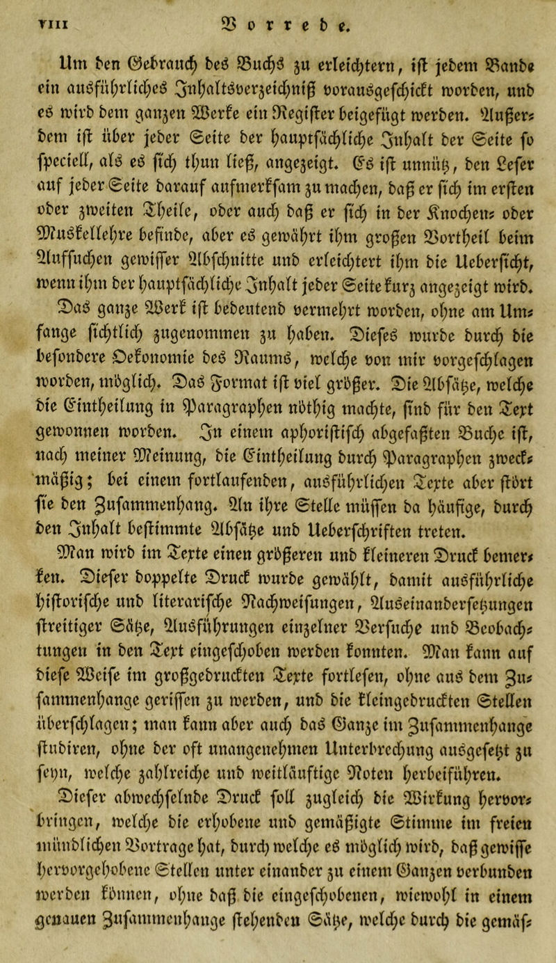 Um ben ©ebraucf) beS 95ud;S gu erleichtern, tft jebent 95anbe ein ausführliches 3nhaltSoergeid;nig oorauSgefdjidt worben, unb eS wirb bettt gangen 9Berfe ein fRcgtfter beigefügt werben. Auftrs bem tft über jeber ©eite ber fyauptfadjntfje 3n(;alt ber ©eite fo fpcciell, als eS ftd; tl;un ließ, angegeigt. £S ift unnittj, ben Sefer mtf jeber ©eite barauf aufmerffam gu machen, bafj er ftc£&gt; im erften ober gweiten &amp;heile, ober attd) bafj er ftdj in ber $nod)en? ober AittSfellehre beftnbe, aber eS gewährt il;m großen 93ortheil beim Auffud)en gewtjfer Abfdjuitte unb erleidftert il;m bie Ucberftd)t, menn ihm ber hauptfad)lid)e jeber ©eitefurg angegetgt wirb. gange A5erf iß bebeutenb üermel;rt worben, ohne am Ums fange ftdjtlidj gugenommen gu fyaben. SiefeS würbe burd; bie befottbere Öefonomie beS DianmS, weld;e oon mir oorgefdflagcn worben, möglich. Daß Format ift tuet größer. Sie Abfätge, wcld;e bte Ctintheilung in Paragraphen nbtl;ig machte, ftnb für ben £ept gewonnen worben, ^n einem aphoriftifd) abgefaften 95ud;e ift, nad) meiner Meinung, bie (?int^eifung burd; Paragraphen gweef# mäftg; bet einem fortlaufettben, auSführlitf;eit £cpte aber ftbrt fte ben ^ufammenhflng. An il;re ©teile mitjfen ba häufige, burcf&gt; ben Onf;aft bcjtimmte Abfäfce unb Ueberfftriften treten. A?an wirb im Septe einen größeren unb fletneren Srttd betner* fett. Siefer hoppelte Srucf würbe gewählt, bamit ausführliche hiftorifche unb literarische Aad;wetfungen, AuSeinanbcrfetgungen ftreitiger ©ät&gt;e, Ausführungen eittgelner 95erfüd)e unb 95eobad;s titngett in ben £ept etttgefd;oben werben fomtten. ATan fann auf btefe A3ctfe tm großgebrudtett Septe fortlefen, ohne attS betn fantmenhange geriffelt gu werben, unb bie fleingebrudten ©teilen überfdftagett; man fann aber and; baS ©angc im gufammenhange ftnbircn, ohne ber oft unangenehmen Untcrbrcdjung auSgcfetgt git fepn, weld;e gabireiche unb weitläuftigc Aoten herbeiführen. Sicfer abwedjfelttbe Srud füll guglcid) bie 2Btrfung hertwr# bringen, weld;e bie erhobene unb gemäßigte ©timtne im freien mimblichen 93ortragel;ot, burd) weldjc eS mbglid; wirb, baß geroiffe heroorgehobene ©teilen unter cinaitbcr gu einem ©angen oerbunben werben f butten, ohne baß bie cingefd;obenen, wiewol;l in einem genauen 3«ftnuncnl;ange jtef;enben ©ätge, welche burch bie gemäf#