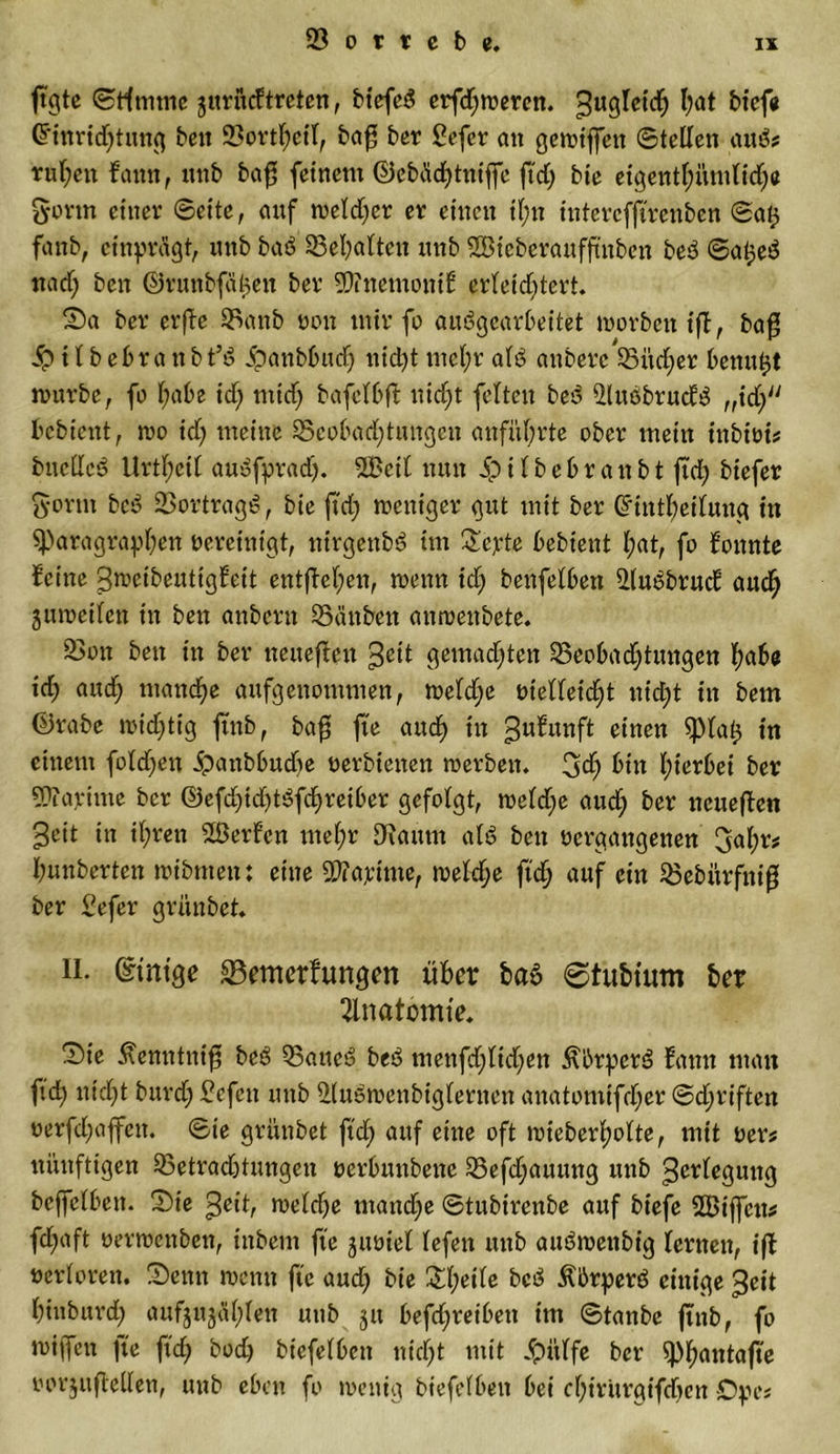 jtgte ©Htume jitrucftreten, biefeS erfd;werett. guglcid) ba* bicfe Gfinrid;tung beit 23ortl;ctl, bag ber £efcr an gewiffen ©teilen autS# rul;ett fattn, «nb ba$ feinem ©cbäcbtntffe ftd; bie eigentl;ümlid;e Sorm einer ©eite, auf weld;cr er einen il;n intercfftrenben ©a$ fanb, cinprägt, unb baö 23el;alten unb Söteberaufftnbcn be3 ©a^e^ nad; ben ©runbfäljen ber 9E)?nemontf erleid;tert. Sa ber erffe 23anb non mir fo auögearbeitet worbetttff, ba$ S? t l b ebr a tt b t’ö ipanbbttd; nicht mcl;r al5 anberc 23itd;er benutzt nwrbe, fo l;abe id; ntid; bafclbft nicht feiten beo iMuöbrucfö „td; bcbiettt, roo id; meine 25eobad;tungen anfül;rte ober mein inbiot# bncllcd Urtl;eil auöfpradj. 2Bcit nun 5p i l b e 6 r a tt b t ftd; biefer Sonn bc3 23ortragS, bie ftd; weniger gut mit ber Grintfyeilung in ^Paragraphen »ercinigt, nirgenbS im Sepie bebient l;at, fo fonnte feine Sroetbeuttgfeit entfielen, wenn id; benfelben 2lu5brud auch juweilen in ben anbcrtt 25änben anwenbete. 23on ben in ber neueren geit gemad;ten 23eobad;tmtgen fyabe xd; and; manche aufgenommen, weld;e »telleicht nid;t in bem ©rabe wichtig ftnb, ba£ fte and) in 3u^unft einen $piah t« einem fold;en ipanbbndte »erhielten werben. 3d; bin Ipierbei ber STOayitne ber ©efd;id;t3fchreiber gefolgt, weld;e and; ber neueren Seit in il;ren 2Üerfcn mel;r Staunt al£ ben »ergangenen 3al;r# bunberten wibttten: eine SWapitne, welche ftch auf ein 23ebitrfiti$ ber £efer grünbet. n. Gnntge SBemerfungen über ba6 ©htbtum ber Anatomie. Sie ^emttnifS beö 25aneö be£ menfd;ltd;en ÄbrperS fattn man ftd) nid;t burd; Gefeit unb ^(uöweubiglernen anatomtfdjer ©d;riften »erfd;affett. ©ie grünbet ftd; auf eine oft wieberl;olte, mit »er# nünftigen 23etrad)tungcn »erbunbene 25efd;auuttg unb Verlegung beffelbett. Sie Seit, welche mand;e ©tubirenbe auf biefe SBtffctt# fdfjaft »erwenben, ittbem fte juüiel lefen unb am?wenbig lernen, iff »erloren. Senn wenn fte aud; bie Sl;eile bc5 Äbrperö einige $eit binburd; aufjujäl;len uttb jtt befd;retbett im ©tanbe ftnb, fo wiffen ]ie ftd; bod; btcfelbcn ntcl;t mit #ülfe ber ^pi^antafte »orjiiftellen, unb eben fo wenig biefelbett bei el;iritrgifd;en £)pe#