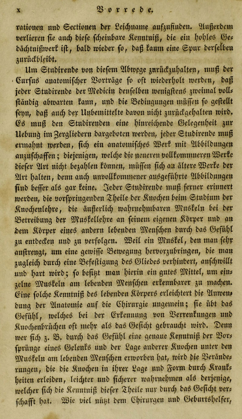 S5'P r t e b <* rationeu uttb ©ectionen ber Seidjttame auf3ttftitbeit. 5tußerbcm nerlieren jte and) biefe fdjeinbare Äenntttiß, bie ein i;ol;(eö C3e? bädjtitißwcrS iß, halb tpteber fo, baß Saunt eine ©pur berfefben juriiclbjleibt. Um ©tubirenbe non btefern Bbwege jntrüdju^aUen, nuif ber • CurfusS anatotnifdjer Borträge fo oft wieberl)olt werben, baß jeber ©tubirettbe ber 90?ebicin benfelben wenigßenö jwcitnal roll? ßättbtg abwartett Sann, unb bte Bebittgungen mi'tffett fo gefeilt fct)tt, baß and) ber Unbemittelte banott nidjt juritcfgel;alten wirb. C*s3 muß bett ©tubirenbett eine l;inreid;ettbe C3elcgcnf)eit gur Uebmt^ tm gergliebertt bargeboten werben, jeber ©tubirettbe muß ermahnt werben, ftdj eilt attatomifdjeö 2ÖerS mit Bbbilbuttgett attjnfc^affen; biejettigen, weldje bte neueren nolllomtttneren StßerSe biefer Brt nid)t bejahen Sännen, muffen fiel) a;t ältere SKerSe ber 5Hrt galten, betttt aud) unnolISommener angeführte Bbbilbmtgen jtttb beffer al$ gar Seine. Sebcr ©tubirettbe muß ferner erinnert werben, bie oorfpringettben £l;eile ber Änod;en beim ©tubium ber Änodjenlel)re, bie äußerlid) wahrnehmbaren 20iits?Seltt bei ber Betreibung ber 90?uepellef)re an feinem eigenen 5t6rper ttnb gtt bent ixbrper ettteS anbern lebettben 9ftettfd)ett burd) bas? ©efithl ju entbeden uttb gu verfolgen. 2Beil eitt SD?nSel, bett matt fel)r anßrengt, um eine gewiffc Bewegung heroorjubringen, bie man jugleidj burd) eine Befeßtgung be£ ©liebet nerhinbert, anfd)Widt unb hart wirb; fo beft^t matt hierin ein gutes* Mittel, um ejtt? geltte SQiuSSeltt am lebettben 9D?ettfd)en erSennbarer 31t machen. @ine fold)c Äenntniß beö lebettben Ä&amp;rper$ erleichtert bie Witwern bmtg ber SInatomje auf bie Chirurgie ungemein; jte übt ba£ ©efiihlf meld;e6 bet ber CrScttnung non BerrenSuttgett uttb 5\nochenbrüd)eit oft mehr aB baö ©eftdjt gebraudß wirb. Senn wer ftd) 3. B. burd) baö ©efühl eine genaue ßemitniß ber Bor? fpriutge eitteö ©elenbsS uttb ber Sage anberer 5\tiod)ett unter ben 5)fu6leln am lebettben ^fenfdjen erworben hat, wirb bie Beränbe? ruttgett, bie bie Ättod)ett in ihrer Sage uttb tfortn burd) ^^attS? l)eiten erleibett, leichter uttb ftdjercr wahrnehmen alö berjenige, weld)er ftd) bie Äenntttiß biefer £l)eile nur burd) baö ©cßd)t ncr? fdjajft l)at* B3ie nie! nünt bem Chirurgen unb ©ehurBfoclfcr,
