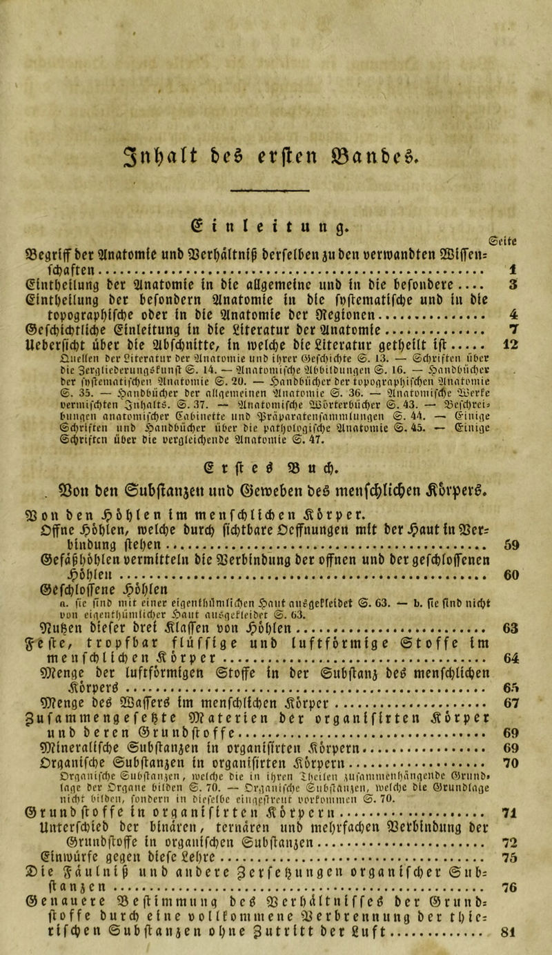 3nf)alt be$ etjten 83anbe» Einleitung. ©rite 33egriff ber iJlnatomle unb Verhältnis beifetben ju beit »erroanbten ®iffcu= fepaften 1 Elntheilung ber Anatomie in bte allgemeine unb in bie befonbeve — 3 Einteilung ber befonbern Qlnatomic in bie fpftematifche unb in bie topograppifche ober in bie Anatomie ber Oiegionen 4 ©efchtchtliche Einleitung in bie Siteratur ber Slnatomie 7 Ueberficbt über bie 2lbfd)nitte, in welche bie Siteratur getpeilt iff 12 ■Quellen 6er Siterntur Der Anatomie unb iljrer ©efchid)te &lt;3. 13. — ©djriften über bie SerglieberungSfunft ©. 14. —2lniitomifd)e älbbilbungcn ©. 16. — .“panhinüber ber i'i)(iemntifd)eu 9lnntumie ©.20. — ipiinbluidjer ber toponvavl)ifrf&gt;cn älnntinnie ©. 35. — tpnubbüdjer ber ungemeinen Anatomie ©. 36. — 2lnntomi|&lt;be 'üjerEe uerniifdpten Snljalt». ©.37. — 9tnntomifd)e 2Bürtcrlnid)er ©.43. — 23efd)rei» billigen &lt;innti&gt;mi|'d)er Gabinette unb ‘iprüparrtteiifnmmlungen ©. 44. — (jiuige ©djriften unb 5?anbbüd)er über bie pnlljulegifdie Stnatruiie ©. 45. — Grinige ©tbriften über bie rerglcid)enbc 9lnatoiuie ©. 47. E r ft e $ 93 u cp. . Sßon ben ©ubjlanjeit unb ©eroeben beö menfc^Itc^en ^brperi?. Von ben Jp 6 hlen im menfcblicfeen .Körper. Offne Jpöplen, welche burd) fid)tbare Ocffnungett mit ber JFiaut itt Ver? binbung flehen 69 ©efäßpöblen vermitteln bie Verbinbung ber offnen unb bergefcbloffenen Jpöl^feu 60 ©efcploffetie fohlen n. fie finb mit einer eigenfliilniliificn £nut nikgefleibet ©.63. *- b. fieflnb nicht nun eigentljümlidjer Jbnut midgefleiber ©. 63. Vuljen biefer brei Älaffen »on fohlen 63 ft-efte, tropfbar fluffige unb luftförmige Stoffe im menfchlichen Körper 64 Stenge ber luftförmigen Stoffe in ber Subftanj be£ menfdjlichen Äörperä 66 Wenge beb Sßafferä im menfchlichen Körper 67 gufatnmengefefjte Waterien ber organifirten Körper unb beren ©runbftoffe 69 Wineralifcpe Subftanjen in organifirten Körpern 69 Organtfcbe Subftanjen in organifirten Körpern 70 Drgnnifcpc ©ubftmiien, ireldje bie in ifjren iheilen .lUfumntcUljÄngenbe ©runb» la«ie ber Qrgntie bilben ©. 70. — Drgnnifdje ©ubftAiHcu, mcldje bie ©runbliige nid)r t'ilbcn, fenbern in biefelbc eingfflreut pprfommen ©.70. ©runbftoffe in organifirten Körpern 71 Unterfchieb ber binaren, ternären unb mehvfadjen Verbinbung ber ©runbfloffe in organifchen Subftanjen 72 Einwürfe gegen biefe fiepre 76 ® i e $ ä u l n t ft unb a n b e r e g er f e (j u n g e n organ ff eher S n b= flanken 76 ©euauere 95eftintmnng bc3 Verpältniffeö ber ©runb: fl o f f e burch eine p o 11 f o m nt e n e Verbrennung ber t h i e= rtfehett Subftanjen ohne Zutritt ber Suft 81