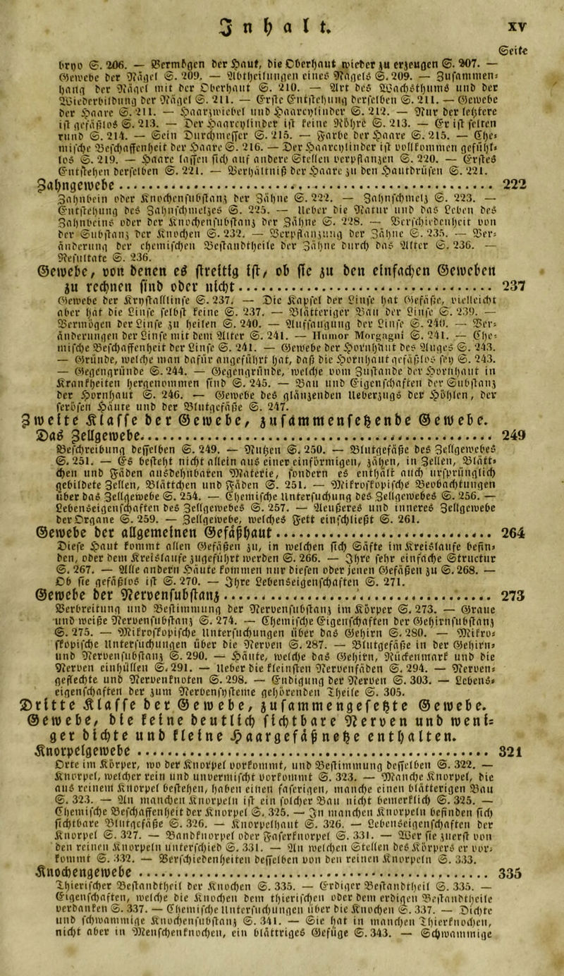 (Seit« brgo ©.206. — Vermögen ber Sauf, bie Oberhaut wieber ju erjeugen ©. 207. — ©eii'cbe ber \J?ägcl 0.709. — 2l6theiluugen eines STagelS (5,209. — gufnmmeni bet fRägel mit ber Oberhaut ©. 710. — Slrt bcS V3achStl)iiuiS unö bet 2ßieberbitbung bet OiiHflcI ©. 711. — CJ-rilc ©ntjtchung berfclben ©. 211. — Oicwebc bet Spaare S. 711. — Saarpiebcl linb $aarci)linbcv ©.717. — Stur berichtete ift gcfäfsloS ©. 713. — Ser Saarajliuber ift feine SfLMjre ©. 213. — ©r ift feiten rnnb ©.214. — ©ein Surchmcffcr ©.215. — garbc ber Saure ©. 215. — Gl&gt;e* niifd)e 75efcl)nffcnl)cit bet ijnnre ©. 216. — Ser $&gt;«mrci&gt;!inber ift oollf tun men gcfü()l&lt; los ©.219. — Srttite liiffen flcO auf aitbere ©teilen ocrpflanjen ©.220. — ©rfteS ©ntftehen berfclben ©.221. — Verhältnis bet $a&lt;irc ju ben Sautbrüfen ©.221. pal)ngeroebe 222 3n()iil&gt;ein ober Änt&gt;rf)enfnDflnn.? bet Sühne ©.222. — galjnfchmetj ©. 223. — ©ntftel)ung bcS gaI)nfd)mcljeS ©. 225. — lieber bie Qiatur imb baS Ccbcn beS Sflljnbctnei über ber K'nochenfubftanj ber gähne ©. 228. — Vcrfd)U'bcnt)cit ton bet ©ubftanj ber Knochen ©.232. — Verpfandung ber 3&lt;il)nc ©.235. — Vers äitbcrun»i bet cljcttiifdjen Vcftaubtheile bet gäbne biird) bas Elfter ©. 236. — Slefnltnte @. 236. ©eroebe, »oit benen eö ftreltfg {(1/ ob ffc ju ben einfachen ©eroeben ju rechnen finb ober nicht 237 (Mewcbe ber Krijftafllinfe ©.237. — Sic Kaufe! ber Stufe hat Oiefäfie, oielleicht ober hat bie Stufe fe(b|l Feine ©. 237. — SBlcitteriger 23au ber Cinfe ©.239. — Vermögen ber Cinfe ju heilen ©.240. — Sluffaugung bet Stufe ©.240. — Ver-- änbcningrn ber Stufe mit bent Slitcr ©.241. — Humor Morgagni ©.241. — ©l)c; tnifdje 2&gt;efd)affcul)cit ber Cinfe ©. 241. — OJewebe ber S'oVnfjluit be? SltigeS ©. 243. — ©rünbe, tueldje man bafiir Angeführt f)nt, baf) bie Sotuljaut gefaßtes fei) ©. 243. — (siegcngtiinbe ©.244. — ©egengrnnbe, weldje pom guftanbe ber Sevlihant in firnnfheifen hergenommen finb ©. 245. — 25an unb ©igenfehaften ber ©ubftanj ber ipornhaut ©. 246. — ©ewebe beS glänjenben lleberjugS ber Söhlen, ber feröfen Saute unb bet Slntgcfäße ©. 247. pweite klaffe bet ©eroebe, jufammenfeljenbe ©eroebe. ®a$ peügeroebe. . 249 83efd)reibung beffelhen ©.249. — hinten ©.250. — Vlutgefäßc bcS geflgewcbeS ©.251. — ©5 6cfle()t nid)t allein aus einer einförmigen, jäljen, in Sellen, Vläft» dien unb gäben auSbehubaten SDJaterie, foubern eS enthält and) urfprünglid) gebilbete gellen, Vlättd)cn unb gäben ©. 251. — SOfiFrofFopifdp Veobadjtntigen über baS 3eIIgemebe ©. 254. — ©heniifdjc tinterfud)ung beS SeflgcwebeS ©. 256. — CebenSeigenfchaffen beS gellgcwebeS ©.257. — SleußeteS unb inneres gellgcwebe berOrgane ©.259. — gellgewebe, weldjeS gett einfd)lie(5t ©. 261. ©eroebe bet allgemeinen ©efäbbaut 264 Siefe Snnt fommt allen ©efäßen ju, in welchen fid) ©äfte im Kreisläufe befin&gt; beti, ober bem Kreisläufe jugeführt merben ©. 266. — gh« fehr einfache ©tructur ©. 267. — Sille anberu Säute fomtnen nur biefen ober jenen ©efäßen ju ©.268. — Ob fie gefäßloS i|l ©.270. — gijrc CebenSeigenfchaften ©. 271. ©eroebe ber 9cen&gt;enfubfianj 273 Verbreitung unb Veftimniung ber Sierucnfu6flanj im Körper ©.273. — ©raue unb weiße sjferpenfubftan} ©.274. — G[)emifd)e ©igenfehaften ber GJehirnfubftanj ©. 275. — SJtiErofFopifche llnterfuchungen Ü6et baS @el)irn ©. 280.' — SOfifros ffopifchc llnterfuchungen über bie hferoen ©.287. — Slutgefäfe in ber ©eljitiiJ unb 9ietoenfubflonj ©.290. — Säute, mclclje baS ©eljirn, Dtiicfciimarf unb bie 9ieroen einhülten ©,29l. — lieber bie Fleinften CJerocnfäben ©.294. — hieroetts gerechte unb CJeruenfnoten ©.298. — ©nbigung ber Sfetbeu ©.303. — CcbenS» eigenfehaften ber jutn 91er0enfl)fleme geljörenben Hhetfe ©. 305. ©ritte klaffe bet ©ewebe, jufammengefe^te ©eroebe. ©eroebe, bie feine beutlicb fifbtbare Heroen unb roeni= ger biebte unb fleine Jpaargefäjinelje enthalten, ^norpelgeroebe 321 Orte im Körper, mo bet Knorpel porfommt, unb 33eftimmung beffelben ©.322. — Knorpel, welcher rein unb unuermifcht uorfommt ©.323. — Wandjc Knorpel, bie ans reinem Knorpel begehen, haben einen faferigen, manche einen blätterigen Vau ©.323. — Sin manchen Knorpeln ift ein foldjer Vau uidjt beinerflieh ©.325. — ©hemifche ©efd)affen()eit ber Knorpel ©. 325. — gn manchen Knorpeln befinben üd) fid)tbare Vlntgcfäfje ©. 326. — Knorpelhaut ©. 326. — 2ebeuSeigcnfd)afteu ber Knorpel ©.327. — Vanbfnorpel ober gaferfuorpel ©.331. — 213er fie jiierfl oon ben reinen Knorpeln unterfdjieb S. 331. — Sin welchen ©teilen beS Körpers er por» Fommt ©.332. — S3erfd)icben()eiten beffelhen uon ben reinen .Knorpeln ©.333. Änocbengeroebe 335 Shierifd)cr Vcftanbtheil ber Knochen ©.335. — ©rbiger Ve|Tanbtl)eil ©.335. — ©igenfdjaften, welrije bie Knochen bem tljierifcben ober bem erbigen Veganbtlicile uerbanFen ©. 337. — ©hemifdje llnterfnd)iiitgcn über bie Knochen ©. 337. — Sidjtc unb fchwamntige Knochenfnbganj ©.341. — ©ie hat in manchen 1()icrfnod)cn, nid)t aber in SSJenfchenFnochen, ein blättriges ®efiige ©.343. — Schwammige