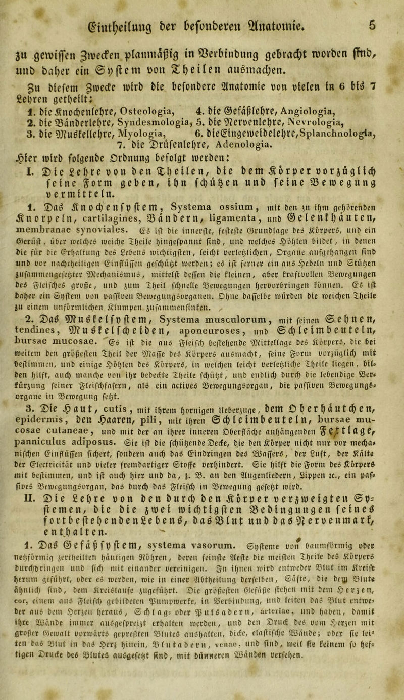 6*tntl;d(ung t&gt;er fcefbn&amp;emt Anatomie. $u gennffen greifen planmäßig in ©erbinbung gebracht tvorben fhib, unb baljer ein ©j; ft ent non £ heilen nu6mad;en. $n biefem ^weebe wirb bie befonbere 2Jnatomie von vielen ln 6 bltf 7 geljrcit geteilt: 1. bie Snocbcnleljrc, Ostcologia, 4. bfe @efdf)lef)re, Angiologia, 2. bie 23änberlel)re, Syndesmologia, 5. bie ^tcrvcnlcfyrc, Nevrologia, 3. bie 9Jfu$feIlel)re, Myologia, 6. bie©ingcwcibelei)rc,Spianchnologia, 7. bie ®VUfenlei)re, Adenologia. Jpier wirb folgenbc ürbnung befolgt werben: I. ©le£ef)re von ben ©bellen, bie bem Körper v o r j ü g l i d) feine form geben, 11)n f d) u $ e it unb feine Bewegung vermitteln. 1. ©ai? Änocf)enfvfiem, Systema ossium, mit ben jn ihm flejhörenben Knorpeln, cartilagines, SJdubem, ligamenta, unb © e l e 11 f l) d U t C n, membranae synoviales. @3 i,t bie innerfte, feitcfte GörunMnge bei Körperi, unb ein Olenift, über meld)ei »ueid)e iljeüe Ijingcfpnnnt ftnb, unb meld}ci $M)len bilbct , in benen bie für bie (Erhaltung bei Bebens »wid)tiflften, feid&gt;t üerfcijtid&gt;en, Organe aufgehangen finb unb wer mid)ti)ei(igcn (SinfTüffcu gefdjii^t merben; ei ift ferner ein aus Jpe6eln unb ©tüften jufnniuu'ngefeijter fOtechaniimui, mittet ft beffen bie deinen, nber fraftPollen ©emcguitgen bei gleifchei große, unb 511m Kjeif fd&gt;nefte 25eiuegtingen (jeroorbringen tonnen. Gfi ift tnfjer ein ©pftem oon paffioeu ©emegungiorganen. Dijue bajjelöe mürben bie meidjen iljeife ju einem unförmlichen .Klumpen jufnmmcnftnfen. 2. ©a$ 9Jtugfe Ifv (fern, Systema musculorum, mit feinen ©ebnen, tendines, nöfelfctjeiben, aponeuroses, unb © d) leimbeuteln, bursae mucosae, ß-3 ift bie au» gleifch ßeftetjenbc ÜJtittellnge bei Körperi, bie bei weitem ben größeften Dljcil ber iOtaffe bei Körperi ausmacht, feine gönn oorjiiglid) mit Vejtimmcn, unb einige 5pö[)len bei Körpers, in meldjcn leidjt oerleßlirfie lljcile liegen, bil» ben f)iIft, nud) mnnd)e oon iljr bebedte Sdjeile fehltet, unb cublid) burd&gt; bie lebenbige ©er« fürjung feiner gleifdjfafern, nli ein actipei ©emeguugsorgan, bie pnfftueu ©emegungf» organe in ©emcgitng fe&lt;31. 3. ©ie d? au t, cutis, mit ihrem hornigen Itcberjuge, betn Dbetf)autd)en, epidermis, ben Jpaaren, pili, mit ihren © &amp;) l C l Wl b eU t e l U, bui-sae mu- cosae cutaneae, unb mit brr an ihrer inneren Oberfläche auhängeuben S^ttlgge^ panniculus adiposus. ©ic ift bie fdn'ifcenbe Decte, bie ben Körper nid)t nur por mecha* nifdjen ß-inßiijfen fidjert, fonbern and; bai ©inbringen bei SBafferS, ber Suft, ber Kälte ber Grlectricität unb Pieter frembartiger ©toffe Perlfinbert. ©ic hilft bie gorm bei Körper« mit beftitnmen, unb ift and) hier unb ba, }. 83. au ben Slugenllebern, Sippen k., ein paf» fioei ©emcgungSorgan, bai btird) bai gleifch in ©emegung gefegt reirb. II. © t e Sei;re von ben bureb ben dtorper verzweigten @v= ft einen, bie bie jwet wtd^tigften 58 eblttg ungen feine d fortbeftel)enben2ebenö, baö58tut unbbaö^iervenmarf, enthalten. 1. ©fl£ ©efdfjfvftem, systema vasorum. ©pftcnie poif baumförmig ober nehförmig jertheilren häutigen Stohren, bereu feinfte 3fefte bie meiften Xtfcite bei Körper« burd)6ringen unb ftd&gt; mit einanber Pereinigen. Sn ihnen mirb enfmeber 83lut im Kreifte herum geführt, ober ei merben, mic in einer Slötheilung berfelben, ©äffe, bie be^j ©lute äl)nlid) ftnb, bem Kreisläufe jttgeführt. Sie größeften ©cfäße ftefjen mit bem iperjen, cor, einem aus gleifch gcöilbetcn ©umpmerfe, in ©erbinbttng, unb leiten bai 831ut entroe« ber atie bem fperjeu heraui, ©cf) lag* ober ©uISabern, arteriac, unb hoben, bamit ihre ©3änbe immer auigefpreijt erhalten merben, unb ben Dntrf bei 00m iöerjen mit grofut öicmalt oormärti gepreßten 83!utcS aiiiholten, bitte, e(aflifd)c SBätibe; ober fie lei“ teil bai ©lut in bai fpcrj ßttteiti, ©lutabern, venae, unb finb, meil fie feinem fo f)ef= tigen Drude bei ©lutei auigefeht ünb, mit büuwetcn 8i3ättben perfeljen.