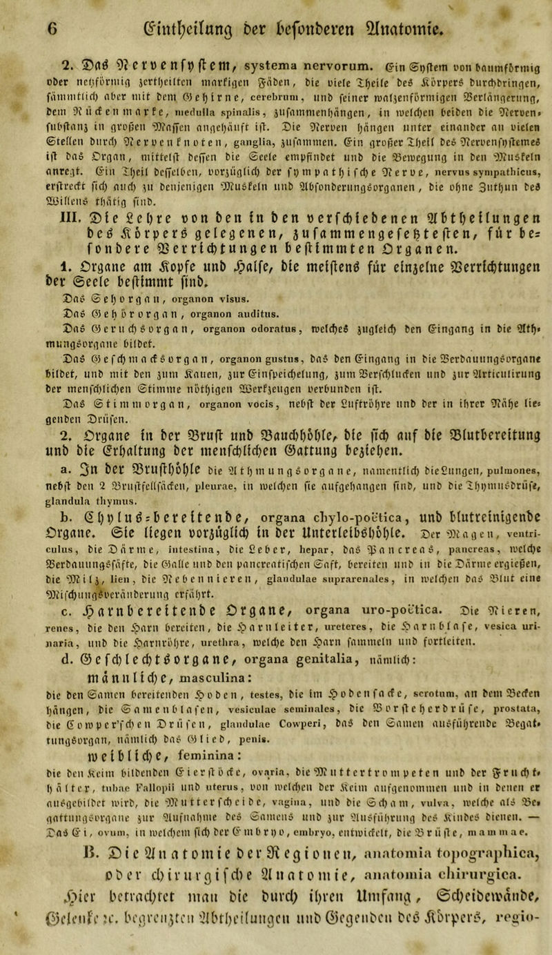 2. üDaß 9? C t 1) C n ft) ft ent, systema nervorum. ©in ©i)ßem oon bnumfbrmig ober netjfbrmig jertljeiltcn marfigen Säben, bie uielc Xfjeifc beb ßorperb burcpbringen, fämmtiiri) aber mit bem Ptefjime, cerebrum, imb feiner waljenfiirtnigen 23cr(ätigeriing, 6cm 9i ü et en mar f e, medulla spinalis, jufiimmenljängcn , in iue(d)en beiben bic 9ieroen&gt; fnOftanj in großen Waffen angetjanft iß. Die hferoen hängen unter einanber an uicten ©teilen btird) 9i er u c n E n o t e n , ganglia, jufnmtnen. ©in großer Xljeii beb 9ierocnfi)ßcmeb iß bab £&gt;rgan, mitteiß beßen bie (Seele etnpßttbet unb bie 23cmegung in ben s)Kiisfein anregt, ©in iijeii beßetben, oorjügiid) ber ft) in p a t i) i fd) e fJierue, nervus sympathicus, erßrecft fid) and) gu benjenigen OKubfetn unb Slbfonberungborganen, bie ofjne 3utf)un beb Süillenb tijätig finb. III. ®le 2el)re non ben ln ben uerfdjlebenen Slbtlfellungen beß Äorperß gelegenen, jufammengefefeteften, für b e= fonbere 23 e r r l d) t u tt g e n befUmtnten Organen. 1. Organe am Äopfe nnb Jpalfe, bie melfienß für elnjelne Serrlcbtnngen ber ©ecle befUmmt ftnb. ©ab ©ei) Organ, organon Visus. ©ab P) e h o r o r g a n , organon auditus. ©ab 0) e r u d) b o r g a n , organon odoratue, roeicheä jtigfeid) ben ©ingang in bie 9tff)« mungborgane bilbet. ©ab PS e fd) m a cf b or g a n , organon gustus, bab ben ©ingatig in bie 23crbautingborgant bilbet, unb mit ben jnm Äauen, jur ©infpeidjeiung, jum 23erfd)iitcfen unb jtir airrictilirung ber menfdßidgen ©titntne nötigen 2ßerfjetigen perbunbcti iß. ©ab ©tim m organ, organon vocis, nebß ber Suftröfjre unb ber in ihrer 9uii)e Wt- genben ©rufen. 2. Organe fit ber Sßruft nnb 23aud)l)6l)le, bie ftd&gt; auf bie 23lutbereltung unb bie Spaltung ber menfcbllcben ©attung bekleben. a. 3n ber 23rufU)6l)le bie st 11) m u n g b org a n e, namentlid) bieSungen, pulmones, nebß ben 2 SBviißfettfäcfen, pleurae, in meid)en fie aufgehangen finb, unb bie ihptnubbriife, glandula thymus. b. ©bblußrbereltenbe, organa chyio-poetica, unb blutrctnigenbe Organe, ©le liegen norjüglld) ln ber Unterletbßl)6l)le. ©erjagen, ventri- culus, bie ©arme, intestina, bie Seher, hepar, bab ßjancreab, pancreas, weldje fSerbauungbfiifte, bie Platte unb ben pancreatifcßen ©aft, bereiten unb in bic ©arme ergießen, bic SOf itj, lien, bic 91 eben n iereil, glandulae suprarenales, in welchen bab 23lnt eine 9)fifd) u n g 6 oerci n beru ng erfäl;rt. c. dpafltb erettenb e Organe, organa uro-poctica. ©ie Vieren, renes, bie ben 5?arn bereiten, bie Spnrnteiter, ureteres, bie 5pa r ii b l a f e, vesica uri- naria, unb bie 5parnrö()rc, urethra, weld)e ben 5parn fammetn unb fortleiten. d. © C fd) l e d; t ß 0 rg a ne, organa genitalia, nämlich: männlldje, xnasculina: bie ben ©amen bercifeuben 5? oben, testes, bic im tpobetifacfe, scrotum, an betn 23ecfcn hängen, bic ©amenbtafen, vesiculae seminales, bie SSor ße herbrti fe, prostata, bie 6 o io p c r’fd) e n ©riifen, glandulae Cowperi, bab ben ©atuen aubfuhrenbe 23cgat» tungborgan, nämtid) bab PHieb, penis. n&gt; e l b 11 d) e, feminina : bie ben bU'im bilbenben ©ierßiscfe, ovaria, bie 9JJ ii11ertvo m petcn unb ber gritdjf« h älter, tubac Fallopii unb uterus, oon welchen ber Äeim nufgenommen uub in beneii er nubgebiibet wirb, bie fÜJtutterfchcibe, vagina, unb bie ©d)am, vulva, roeldje alb 23e, gaftmigborgane jur Slufnnhme beb Samen» uub jtir 9lu»ftiIjrmig beb Äiubeb bienen. — ©ab © i, ovum, in weichem fid) ber © m b r i) o, einbryo, entwicfelt, bie 23 r ii ß e, m a m m a e. B. £) i e 2J n a t o m t e berSiegtoneu, anatomia topographica, Ober d)i r u r g i f d) e 21 n n t o m ie, anatomia chirurgica. Jrtter betrachtet mau bic buvd) ihren Umfang, ©d)cibctvaube, Oeleufc je. begrenzten 2lbtl)ei(ungcu unb ©egenbeit beß ^brperß, regio-