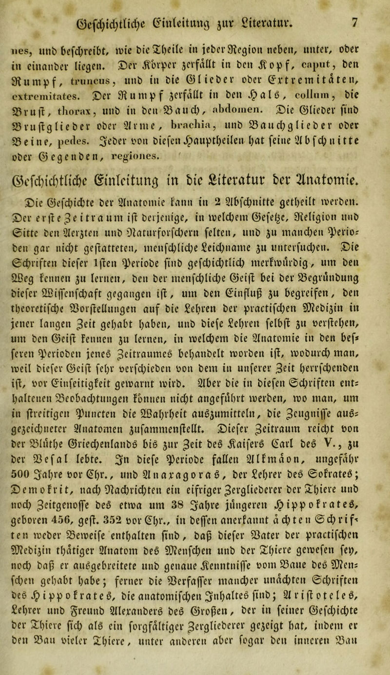 nes, utit&gt; befdjreibt, wie bie Steile in jeher Legion neben, unter/ ober tu einanber liegen. Dev jforper jcvfdüt in ben tfopf, cnput, ben gitumpf, truncus, unb in bie ©lieber ober Extremitäten, extremitates. Der 91 ump f jerfdllt in ben J?alb, coJIum, bie 33 ruft, thorax, unb tu ben S3 att d&gt;, nbdoinen. Die ©lieber ftnb SSruftglieber ober Sinne, brachia, unb ©au d)g lieb er ober ©eine, pedes. Seher non biefen Jpauptheileu hat feine 2lbfd;uitte ober © e g e n b e n, regiones. G5cfci)icf)tHc^c Einleitung in bie Literatur bet' Anatomie, Die ©efd)id)te ber Slnatomie f'ann tu 2 2lbfd;nitte getljeilt werben. Der er|te Zeitraum ift berjeuige, in welchem ©efe^e, Religion unb ©ittc ben Slerjten unb 9iaturforfd)ern feiten, uttb ju mandjen ^erio* ben gar nid;t gegatteten, tuenfcl;lid;e Seidpiame 31t unterfudjen. Die ©driften biefer lfteu ^eriobe ftnb gefd)id)tlid) merfwurbig, um ben Üßeg fetinen 31t lernen, bett ber menfd;lid)e ©eift bei ber ©egrunbung biefer 2ßijfenfd)aft gegangen ift, um ben Einfluß 3U begreifen, bett tl)eoretifd;e ©orjtellungeu auf bie Seliren ber practifd?en $D?ebt3in itt jener langen ^cit gehabt haben, unb biefe Sehren felbft 31t oerftehen, um ben ©eifl Fett neu 31t lernen, in welchem bie Ülnatomie in ben bef* feren gerieben jeneb 3e‘frflumeö bebaubeit worben ift, woburd) man, weil biefer ©eift fel)r oevfddeben oon bem in unferer ^eit herrfdjenben ift, »or Eitifeitigfeit gewarnt wirb. Slber bie in biefen ©d;riften ent= halteuen ©eebad;tungen fomten nicht angeführt werben, wo man, um tu ftreitigen Atmeten bie Sßabrbeit aub3umittcln, bie 3el,3llMTe aubs ge3eid;tteter Sfnatomen 3ufammenfiellt. Diefer Zeitraum reicht bon ber ©hitbe ©ried;enlanbb biß 3ttr ^eit beb .ftaiferb Earl beb V., 31t ber ©efal lebte. Sn biefe speriobe fallen Sllf'mdon, ungefähr 500 Sabre oor Eh1'./ unb Slnaxagorab, ber Sebrer beb ©of'rateb; Demofrit, ttacl? 9tad)rid;ten ein eifriger^erglieberer ber£biere uttb nod) ^ritgenoffe beb etwa um 38 Sabre jüngeren Jipippofrateb, geboren 456, geft. 352 bor Ehr., in beffett anerfannt a d) te tt ©d; r i f•&lt; tett weber ©eweife enthalten ftnb, baß biefer ©ater ber practifdjett SOTebijitt thatiger Slnatom beb ©ienfd;en unb ber Spiere gewefett fei;, noch baß er aubgebreitete unb genaue ^enntniffe bom ©aue beb ©tem fd)en gehabt habe; ferner bie ©erfaffer mancher undd;teu ©d;rffteit beb Jpippofrateb, bie anatotuifd;en S»halteb ftnb; 21 riflot eie b, Sebver unb greunb Sllerattberb beb ©roßen, ber itt feiner ©efd;id;te ber fthieve ftd; alb ein forgfdltiger ^erglieberer ge3cigt hat, tnbem ei- ben ©au bteler Stljierc, unter anbereu aber fogar ben inneren ©au