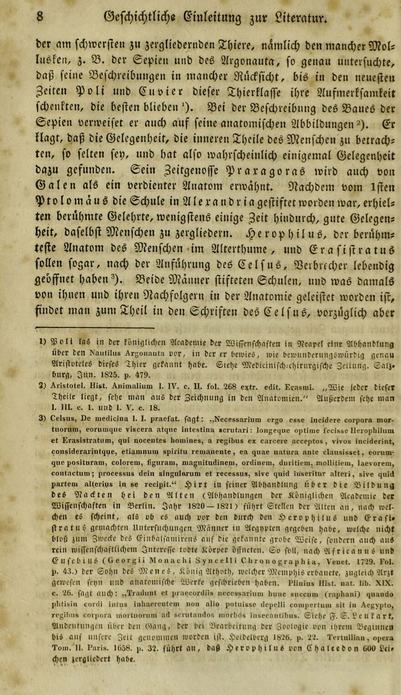 ber am fd;raerfFeti 311 jergliebertiben Ältere, ndmlid? bcn mancher SRol* luefeii, 3. 95. bei* ©epini unb beg 2lrgonauta, (0 genau unterfudjte, bap feine 23efd;reibungen in mancher 9Wcfftd)t, big tu ben tteuefleu feiten *Poli unb ©uüier biefei* fthierflaffe ihre 2lufmerFfam!eit fcbcuften, bie befielt blieben ■). 93ei bei- 23efd)veibuug bee 93aueg bev ©epien öenreifet ei* and) auf feilte anatomifd?en Slbbilbungen1 2). ©r ffagr, baß bie ©elegenbeir, bie inneren Steile beb SWenfdjett 311 beneid;- ten, fo feiten fep, unb bat alfo roahrfdjeinlid; einigemal ©elegenbeit ba3u gefunben. ©ein ^eitgenoffe ^raiagorag roirb and) t&gt;ou ©alett alö ein oerbientev Qlttatom ermahnt. 92ad;bem oorn lfiett to 10 m d u g bie ©djule in 211 ei*a tt b r ia gegiftet morbeit mar, erljiels ten berühmte ©elebrte, menigffetig einige £eit biubnrd;, gute ©elegens fyeit, bafelbft $fenfcbett 3« 3*ffiHebern. Sp e r 0 p l) i l u g, ber beruh ms tefte 2ltiatom beg 9)?enfd;en im 2lltertbume, unb GrafiftratuS foden fogqr, nach ber Zuführung beg ©eifug, 53erbred;er lebenbig geöffnet haben3). 23eibe SKdutter ftifteten ©d;ulen, unb mag bamalg üpn ihnen unb ihren 9fad)folgeru in ber 2Ittatomie geleijtet morbett ift, finbet matt jurn &amp;heil in ben ©c&amp;riften beg ©eifug, tauglich aber 1) 5)3 oli laö in ber töniglid)en 9lcabemie ber 2Bif?enfcf)affen in Neapel eine fflbfjanbfunfl über ben Nautilus Argonauta rer, in ber er benueö, mie benninberungöioürbig genau SlriftoteleS biefe» 1I)iev gefannt fjabe. ©tefye «JKebicinifdpcfjirurgifdje Seitnng. ©alj« bnrg, Sun. 1825. p. 479. 2) Aristotel. Hist. Animalium I. IV. c. II. fol. 268 e?tr. edit. Erasrai. ,,2S3ic jeber tiefes Zlieiie liegt, fetje man aus ber ]3eid)nung tn ben Sinntoniien. fJlußerbem felje man 1. III. c. t. unb 1. V. c. 18. 3) Celsus, De niedieina 1. I. praefat. fagtt ,,Necessarium ergo esse incidere Corpora mor- tuorum, eorumque viscera atque intestina scrutari: longeque optiuie fecisse Herophiium et Erasistratum, qui nocent.es homines, a regibus ex carcere acceptos, vivos inciderint, consideraiintque, etiamnuni spiritu remanente, ea quae natura ante clausisset, eorum- que positurani, coloreni, figurani, magnitudinem, ordinem, duritiem, mollitiem, laevorem, contactum; processus dein singulorum et recessus, sive quid iuseritur alter», sive quid partem alterius in se recipit.“ Sp i r t in feiner 21bbanblung über bie 23 i I b u n g be$ Anetten Ijei ben Qttten (SIbljanbtungen ber Äbniglidjen Qlcabcmie ber S53ifienfd)nften in 23erlin. 3a(jr 1820—1821) fiifjrt ©teilen ber «Ulten an, nad&gt; iret- d)en e» fdjeint, alä ob eö aud&gt; oor bcn burd) bcn 5? ero p lj i [n ö utib ©rafi* ftratuf gemad)ten lintcrfud)ungen «Scanner in ülegppten gegeben ljabe, tueldjc nidjt blofi snm Stoerte bcö Grinbalfamtrenä auf bie gefannte grobe 2Bcife, fonbern and) aus rein toiffenfd)aftfid)em Gntcreffe tobte Körper öffneten, ©o foll, nad) Slfricanu« unb ©ufebinb (Georgii Monachi Syneelli C h r o n o gra p h ia, Venet. 1729. Fol. р. 43.) ber ©oljn be» 5JKene$, König aiHjot'f), mcld)cr5»tcmpl)i$ erbauete, jtiglcid)9lr$t geioefen fci&gt;n utib anatotuifrfje 2Bcrfe gcfd'riebcn (jaben. Plinius Hist. nat. lib. XIX. с. 26. |agt and): „Tradunt et praecordiis ueecssariutn bunc succuui (rnphani) quando phtisin cordi intus inhaerenteni non alio potuisse depelli couipertuin sit in Acgvpto, regilms Corpora inortuorum ad scrutandos morbds inseeantibus. ©ielje fy. ©. 5? e U f a r t, «Unbeiitungcu über bcn Oiang, ber bei 23earbcüung ber Sooiogic oon ihrem beginnen bi» auf nufere Seit genommen toorben ift. $eibelbcrg 1826. p. 22. Tertullinn, opera Tom. ll. Paris. 1658. p. 32. füljrt au, baß i£&gt;erop 1)i 1 ui oon (Xfjaltcbon 600 Sei* d)en icrgliebcrt Ijabe.