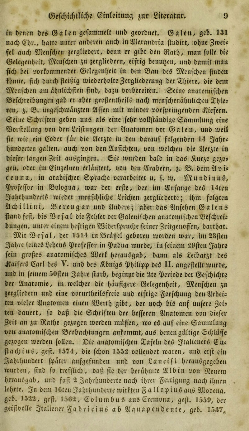 in betten beö ©alen gefammelt unb georbnet. ©alen, geb. 131 nad) (Jbr., Ijatte unter aitbereit and) in ülleranbria ftubirt, ot)ue ^ivei« fei and) 9)icnfd)eti sergliebert, benn ev gibt beit Diatl), man folle bie ©elegenbeit, SDienfd;en 311 jevgltcbent, eifrig benu^ett, unb bamit man ft'd) bei oorfontmettber ©elegenbeit in beit 58au beß 9)?etifd;eu finben fbntie, ftd) bttrd) ßcißig mieberl)olte ^rrglieberuttg be.r&amp;btere, bie beitt §ßietifd)en am dbnlicbfteit ftiib, baju t&gt;oibereiten, ©eine anatomifcben 23e(d)reibungen gab er aber großentbetlö nad; menfdjendbnlicben Sbies reit, 3. 58. ungefcbmdnsten 21 ffen mit mittber »orfpringenben liefern, ©eine ©Triften geben uttö alö eine feljr bollfidttbige ©ammluttg eine 93orjiellutig »011 ben Seiftungen ber Slnatomen bor ©alen, unb meil fic mie ein (Jober für bie Siebte in ben barauf folgenbett 14 3abr* Rimberten galten, aud) boit ben 2{nficf?ten, »ott melden bie 2lei-3te in biefer langen ^eit auögiugeti. ©ie mürben balb in baß dturse ge30* gen, ober itn ©in3elneu erläutert, bon ben Arabern, 3. 58. bemSlbi« cemta, in arabifd;er ©prad)e verarbeitet u. f. m. SDiunbittuö, ^rofejfor in 58ologtia, mar ber elfte, ber im 21ttfatige beö 14ten Sabrbunbertö mieber metifd)lid;e £eid)en 3erglieberte; tbnt folgten 2ld)illini, 58erengar unb Slnbere; aber baö 21nfefjett ©alettö ftattb feftr btö 58efal bie gebier ber©aleitifd;en attatomifd)en58efdbreis bungett, unter einem heftigen 5H$iberfprud;e feiner ^citgenojfen, bartbat. DJiit SÖefal, ber 1514 in 58ruffel geboren morbeit mar, int 23ßen 3al)re fctneß Scbettö sjjrofeffor in ^)abua mürbe, in feinem 29ßctt 3abre fein großeö anatomifd;eö Dßerl’ l;eraußgab, bann alö Seibarst beö Äaiferö (Jarl beö V. unb beö $bntgö Philipp beö II- angeftellt mürbe, unb in feinem 50ften 3^bl'e ftarb, beginnt bie 2te ^eriobe ber ©efd;id;te ber 2lnatomie, itt meld;er bie läufigere ©elegenbeit, D)?enfd)eu 31t 3ergliebern unb eine üorurtbeilöfreie unb eifrige gorfcbuttg ben 2lrbeis ten vieler 2Xtiatomen einen SLÖertb gibt, ber uod; biö auf utifere $eis ten bauert, fo baß bie ©cpriften ber bejfercn Sliiatomen von biefer »Seit an 3U 5Katbe ge3ogcn merbeit muffen, mo eö auf eine ©ainmlung t&gt;on atiatomifd;ett 58eobad)tungen anf'ommt, auö betten gültige ©dfiiffe gesogen werben folleit. Sie anatoniifcben £afelit beö ^talienerö ©u- ftadjiuö, geft. 1574, bie fd;ott 1552 volXenbet mareit, unb crft ein Sabrl&gt;unbert fpdter aufgefunbett unb von Sancift berauögegebett mürben, ftttb fo trefflich,, baß fte ber berühmte Qllbiu von Dienern berauögab, unb faß 2 ^abrbuuberte nad) tbver Fertigung nach ibnett . lehrte. 3» bent löten 3fabrl)unberte mirften gallopiuö anö SDiobena, geb. 1522, gcft. 15ß2, (Jolutnbuö auö (Jrcmotia, geft. 1559, ber geißöolle Italiener ga b ri ci u ö ab 21 cf u a p enbente, geb. 1537,