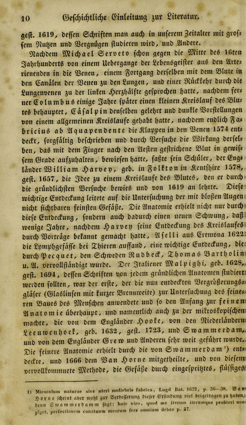 geft. 1619, beffeit ©Triften man aud) in unferem Zeitalter mit grof* (cm 9tu§en unb Vergnügen ftubieren wirb, unb Slnbere. 9tad)bem SO?ici&gt;ael ©erneto fchon gegen bie Sftitte beö löten SahrhunbertS non einem Uebergange bet £ebenSgeifter auS ben 2Irte? rienenben in bie Betten, einem gortgang berfelben mit bem 23lute in ben banalen bet teilen ju ben Einigen, unb einet 9tü&lt;ffel)r burd) bie Euttgenoenen 511 bet litif'en Jpetjbdlfte geiprod)ett fyatte, nad)bem fers tier @ 01 u m b u S einige Sabre (pater einen (leinen Kreislauf beö 23lus teö behauptet, (Sdfalpin benfelbett gelehrt unb buitfle Borftellungeti non einem allgemeinen Kreisläufe gehabt hatte, uachbem enblid&gt; gas briciuS ab 2lquapettbente bie Klappen in ben Benen 1574 ents beeft, forgfaltig befchrieben unb burd) Berfud)e bie SBirfung berfels ben, baß mit bem ginger ttad) ben 2leffen gejtrid)ene 23lut in gewifs fern ©rabe aufsubalten, bemtefen hatte, faßte fein ©d)uler, ber(£ngs lanber William Jparnep, geh. in golfton in Kentföire 1578,, geft. 1657, bie 3bee 311 einem Kreisläufe beö Bluteö, ben er burcfci bie grünblid)ften Berfuche bewies unb non 1619 an lehrte. Siefe wichtige gntbeefung leitete auf bie Unterfudjung bei* mit bloßen 2lugem nid)t fichtbaren feinften ©efaße. Sie2lnatomie erhielt tüd)t nur burd)&gt; biefe gntbeefung, fouberu auch baburd) einen neuen ©chwung, baß; wenige Sabre, nad)bem Jparnep feine ©ntbeefung bcS Kreislaufes? burd)Bortrage befannt gemad)t battc' 21 feili auS @rentona 16*22. bie Spmphgefdffe bei Spieren auffanb, eine wichtige @ntbecfung, biee burd) ^ecquet, ben ©daneben 91 ubb ecf, £bomaS Bartbolini u. 21. nernollftdnbigt würbe. Ser Italiener B?alpigl)i, geh. 362S,, geft. 1694, beffen ©d)viften non jebent grünblid)en 2lnatomcn ftubiertt werben follten, war ber erfte, bei* bie nun entbeefteu BergrogerungSs.- gldfer (©laSlinfett mit furjer Brennweite) jur Unterfud)uug bcS feines- ren Baues beS 93?enfd)eu anwenbete unb fo ben 2lnfang $ur feinem Anatomie überhaupt, unb namentlich and) 311 ber mifroSfopifchem machte, bie non bem (Jngldnbcr Jpoole, non ben Ofieberldnbem; Seeuweuhoef, geh. 1632, geft. 1723, unb ©wammerbam, unb non bem ©nglanber @re w unb 2lnbercu fcl)r weit geführt würbe. Sic feinere Slnatpmie erhielt burd) bie non ©wammerbam1) ent* beefte, unb 1666 bem «Bau Sporne mitgetheilte, unb non biefenr »crnollfpmmnete SOJethobe, bie ©cfdpe burd) eingefprifcteS, flüfftgeS 1) Miracnlum naturae slve itteri riuilietiris fabrica, Ltigd ^a*- '**72, )&gt;■ 36 38. S? n n «öornc fdjeint aber wotjt jur 23crl’cffcruna biefev ffrfinMing viel beifletvagen ju 1)**. Denn ©»«mmerbamni fflflt: vir.., quod n.c item... itcru.nque profiteri ..o.. pcrfectioncm conatuum mcontni feie onmi.iin debco p. 37.