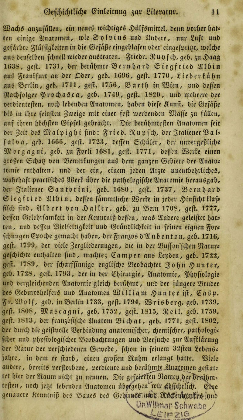 5öad)ö onjufüßeit, ein ttetteö wichtiges J£&gt;ülfSmittel, beim t&gt;ort)cr f&gt;ats ten einige Sluatomett, tt?ie ©plviuö unb Slnbere, nur Stift unb gefärbte glüfftgFeiteit in bie ©efaße eingeblafett ober eiugefpri^t, meld)e attö benfelben fchnell roieber auötrateti. griebr. 3? u p f d), geb. 311 Jpaag 163S, geft. 1731, ber berühmte 58 ern b« rb ©iegfrieb Sil bin auö gratiffurt au ber £)ber, geb. 1696, gef?. 1770, £ ieb er fuljti auö Berlin, geb. 1711, gef?. 1756, Bartl) tu SBiett, unb beffett O?ad;folger «prodjaöca, geb. 1749, gef?. 1820, unb mehrere ber verbietiteften, noch lebenbett SInatomen, haben biefe jtiinft, bie ©efaße bis in ihre feinften Zweige mit einer fef? merbenben Bfaffe 311 füllen, auf ihren l)bd)f?en ©ipfel gebrad)t. Die berühmteren SInatomen feit ber t3eit beö Bialpighi ftnb: grieb. 3f?upfd), ber Italiener 23a U falva, geb. 1666, gef?. 1723, beffen ©dinier, ber unvergeßliche Bforgagni, geb. 31t gorli 1681, gef?. 1771, beffett SÖerfe einett großen @cßa^ von Bemerfungett auS bem gan3en ©ebiete ber Slttatos tomie enthalten, unb ber ein, einem jebett Qlr^te unentbehrliches, wahrhaft practifcßeS Sffierf über bie pathologifcße Slnatomie ßerauSgab, ber Italiener ©antorint, geb. 1680, gef?. 1737, 33eritbctrb ©iegfrieb Sil b itt, beffen fammtlid;e SBerfe in jeher Jpinftcßt flaf* ftfd) ftttb, Sllbert von aller, geb. 31t 33ern 1708, gef?. 1777, beffen ©elebrfamfeit itt ber ^enntniß beffen, roaö Slnbere geleif?et Ijats ten, unb beffen BielfeittgFett unb ©rünblidjFeit in feinen eignen gor« fdjuttgen(Epoche getuad)t haben, ber grai^oö b’Slubettton, geb. 1716, gef?. 1799, ber viele Berglieberungen, bie in ber Buffon'fchen Batur* gefd;id)te enthalten ftnb, machte; (Camper auS Sepben, geb. 1722, gef?. 17S9, ber fcharffinnige ettglifche Beobachter Sohn Runter, geb. 172S, gef?. 1793, beritt ber ©birurgie, Sluatomie, ^hhftologie unb vergleichenbett Slnatomie gleid) berühmt, unb ber jüngere Brttber beö ©eburtShelfevS unb Slnatomen Stöilliant Runter if?, ©aöp. gr. 3B 01f, geb. in Berlin 1733, gef?. 1794, ffirttberg, geb. 1739, geft. 1S0S, ÜftaScagtii, geb. 1752, gef?. 1815, 9?eil, geb. 1759, geft. 1813, ber fran3&amp;jtfche Slitatom Bid)at, geb. 1771, gef?. 1802, ber bttrd&gt; bie geiftvolle Berbinbuttg anatomifcher, djentifcher, pathologis fd;er unb pbhftologifdjer Beobachtungen uttb Berfudje 3ur SlufFlarung ber 9?atur ber verfd;iebetten ©emebe, fd;ott itt feinem 32f?ett Sebettös fahre, itt bem er f?arb, einen großen 3?ul)m erlangt hatte. Biele attbere, bereits verßorbette, »erbiente unb berühmte jJüiatpmen gej?ats tet hier ber Staunt nid;t 31t nettnett. Sie gefehlten Bamey .bcrhev^hm- teßeu, noch jef^t lebcttbctt Slnatomen übptfgeheti' mir äbfjd;tlidj. ©rge genauere .ftenntitiß beö Batteö beö ©e^irHC'ö' iU4Jfc ^ÜdenwWtttg.’niib UftWIllmap Schwabe J