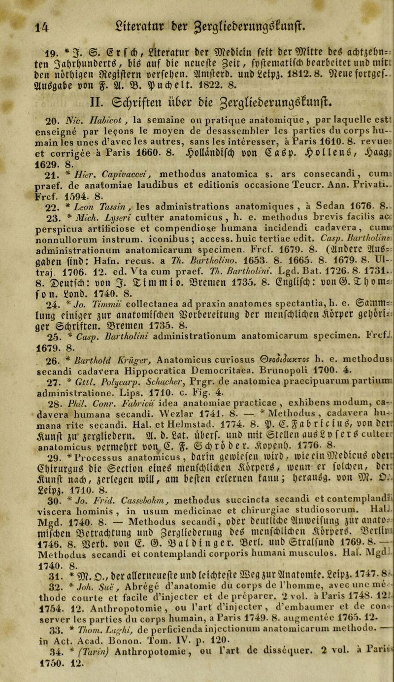 19. * 3* ©• @ r f cb, 2ttcratur ber ?D?eb[cln fett ber Witte bet? ad)tjet)n= ten 3al)rbunbertö, blö auf bte ncuefte ^eit, fpfteniatlfcb bearbeitet unb mit ben nbtbtgen Oteglftern verleben. 2lmflerb. unbiüelpä. 1812.8. 9teue fortgef. 3Iuögabe von §. 31. 95. ipucbelt. 1822. 8. II. ©fünften über bte gerglteberurti^bunfl:. 20. Nie. Habicot, la semainc ou pratique anatomique , par laquelle est cnseigne par lesons le moyen de desassembler les parties du corps hu- main les unes d’avec les autres, sans les interesser, a Paris 1610. 8- revue et corrigee h Paris 1660. 8. Jpotlanbtfd? »Oll @a6p. Jpottenö/- Jjaagu 1629. 8. 21. * Hier. Capivaccei, methodus anatomica s. ars consecandi, cum. praef. de anatomiae laudibus et editionis occasione Teuer. Ann. Privati. Frcf. 1594. 8- 22. * Leon Tassin, les administrations anatomiques , k Sedan 1676. 8. 23. * Mich. Lyseri culter anatomicus , h. e. methodus brevis facilis acc perspicua artificiose et compendios.e humana incidendi cadavera, cum nonnullorum instrum. iconibus ; access. huic tertiae edit. Casp. Bartholint administrationum anatomicarum specimen. Frcf. 1679. 8. (’21ilbCVC 2lU6= gaben ftnbt Hafn. recus. a T/t. Bartholino. 1653- 8- 1665. 8- 1679.8. Ul- traj. 1706. 12. ed. Vta cum praef. Th. Bartholini. Lgd. Bat. 1726. 8-1731- 8. ©eutfeb: von 3. %imtuio. Sternen 1735. 8. Glngttfd): von®.il)om=. f o n. 2onb. 1740. 8. 24. * Jo. Timmii collectanea ad praxin anatomes spectantia, h. e. ©amtU;: tung einiger jur anatomlfcben Vorbereitung bet itienfcbltcben Äörper gel)6vt= ger ©cbrtften. Stenten 1735. 8. 25. * Casp. Bartholini administrationum anatomicarum specimen. Frefi. 1679. 8. 26. * Barthold Krüger, Anatomicus curiosus Oiodi$ixy.Tos h. e. methodus^ secandi cadavera Hippocratica Democritaea. Brunopoli 1700. 4. 27. * Gttl. Polycarp. Schacher, Prgr.de anatomica praecipuarum partium: administrationc. Lips. 1710. c. Fig. 4. 28- Phil. Conr. Fahricii idea anatomiae practicae , exhibens modum, ca- davera humana secandi. Wezlar 1741. 8. — * Methodus , cadavera hu-i- mana rite secandi. Hai. et Helmstad. 1774. 8. ip. 5 8 b t i C 111 $r von bet Äunft jtt jergltebertt. 9t. b. 2at. tiberf.unb mit ©teilen am? 2 t&gt; f er $ cultei anatomicus »etmcl)tt Von &lt;5. 5- ©d)tü bet. Äopenl). 1776- 8- 29. * Processus anatomicus, batin geivtefen wirb, tote ein Webtcud obetr 6l)irurguö bie ©ectlon einet? ntenfd)lid)en Äorpctö, ivenn er folgen, bet Äun|i nadt, jerlegcn will, am beften erlernen faun; Ijeranög. von W. £&gt;.'• Seipj. 1710. 8. 30. * Jo. Frid. Cassebohm, methodus succincta secandi et contemplandn viscera hominis, in usum medicinac et chirurgiae studiosorum. Hai. Mgd. 1740. 8. — Methodus secandi, ober beutltcbe«Hntvetfung juranato: mifdien Sctradjtung unb ^erglieberung bet? ntcnfcbllcben tforperö. Serlltn 1746. 8. Verb. von S. ®. Sa t bin ger. Sert. unb ©tralfunb 1769.8.— Methodus secandi et contemplandi corporis humani musculos. Hai. Mgd. 1740. 8. 31. * W. £)., ber allerncuefte unb lefd)tc|le 2Bcg jurAnatomie. 2ctpj. 17+7.8- 32. * Joh. Suii, Abrege d’anatoinie du corps de 1'hommc, avec unc me thode courte et facilc d’injcctcr et de preparer. 2 vol. a Paris 1748. 12: 1754. 12. Anthropotomie , ou l’art d’injecter, d’embaumer et de con Server les parties du corps luimain, a Paris 1749. 8. augmentec 1765.12« 33. * Thotn. Lughi, de perficienda injcctionum anatomicarum methodo. — in Act. Acad. Bonon. Tom. IV. p. 120. 34. * (Turin) Anthropotomie, ou Part de dissequer. 2 vol. k Paris&gt; 1750. 12.