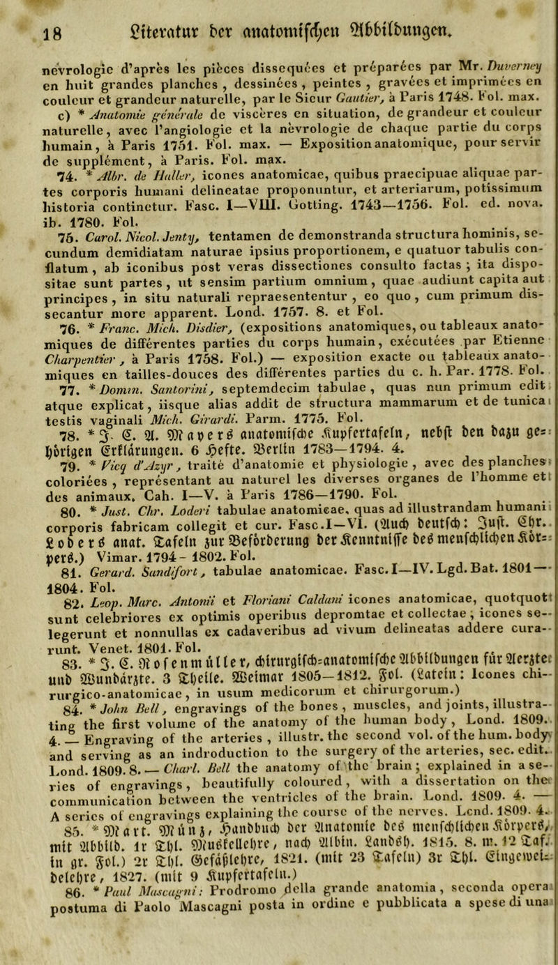 nevrologic d’apres lcs pibccs dissequees et preparecs par Mr. Duverney cn huit grandes planchcs , dcssinces , peintes , gravees et imprimces en couleur et grandeur naturelle, par le Sicur Gautier, ä Paris 1748. bol. max. c) * Anatomie generale de visceres en Situation, de grandeur et couleur naturelle, avec l’angiologie et la nevrologic de chaque partie du corps humain, a Paris 1751. Fol. max. — Expositionanatomique, pourservir de Supplement, k Paris. Fol. max. 74. * Albr. de Haller, icones anatomicae, quibus praecipuae aliquae par- tes corporis humani delineatae proponuntur, et arteriarum, potissimum historia continetui’. Fase. I—VUI. Gotting. 1743—1756* bol. ed. nova. ib. 1780. Fol. . . 75. Carol. Nicol. Jenty, tentamen de demonstranda structura hominis, se- cundum demidiatam naturae ipsius proportionem, e quatuor tabulis con- ilatum , ab iconibus post veras dissectiones consulto factas ; ita dispo- sitae sunt partes, ut sensim partium omnium, quae audiunt capita aut principes , in situ naturali repraesententur , eo quo , cum primum dis- secantur morc apparent. Lond. 1757 . 8. et Fol. 76. * Franc. Mich. Disdier, (expositions anatomiques, ou tableaux anato- miques de differentes parties du corps humain, executees par Etienne C/iarpentier , a Paris 1758. Fol.) — exposition exacte ou tableaux anato- miques en tailles-douces des differentes parties du c. h. Par. 177S. bol. 77. * Domin. Santorini, septemdecim tabulae , quas nun primum edit atque explicat, iisque alias addit de structura mammarum etdetunicai testis vaginali Mich. Girardi. Parm. 1775. bol. 78. *3- &lt;5. 21. 9)?«perö anatonilftöc .üupfertafetn, ncbfl ben baju gc=: porigen (Srflärungen. 6 .ipefte. 23erlln 1783—1794. 4. 79. * Ficq d’Azyr, traite d’anatomie et physiologie , avec desplanches- coloriees , representant au naturel les diverses organes de Thomme ett des animaux. Cah. I—V. k Paris 1786—1790. Fol. 80. * Just. Chr. Loderi tabulae anatomicae, quas ad illustrandam humanii corporis fabricam collegit et cur. basc.l — VI. (2lltd) beutfd)) 3uft» goberd anat. tafeln jur SBeförberung bet Äcnntnlffe bed menfd)lld)en&amp;or=-- petd.) Vimar. 1794 - 1802. Fol. 81. Gerard. Sundifort, tabulae anatomicae. Fase. I—IV. Lgd. Bat. 1801 1804. Fol. 82. Leop. Marc. Antonii et Floriani Caldani icones anatomicae, quotquot! sunt celebriores ex optimis operibus depromtae et collectae, icones se-- legerunt et nonnullas ex cadaveribus ad vivum delineatas addere cura-- runt. Venet. 1801. Fol. , ,, „ 83 *3 &lt;5. OiofennuUler, d)ir«rglfd&gt;=«natomlfd)CSlbbltbungen für9Ieratct unb SBunbarjte. 3 Stelle. ÖBelmar 1805-1812. got. (Satetu: Icones chi- rurgico-anatomicae, in usum medicorum et chirui gorum.) 84. * John Bell, engravings of the bones , muscles, and joints, illustra-- ting the first voluine of the anatomy of the human body , Lond. 1809. 4 ■—Engraving of the arteries , illustr. the second vol. of tbe hum. bodyv and serving as an indroduction to the surgery of the arteries, sec. edit. Lond. 1809. 8. Charl. Bell the anatomy of the brain; explained in a se- ines of engravings, beautifully coloured, vvith a dissertation on the. communication between the ventricles of the brain. Lond. 1809- 4. — A scrics of engravings cxplainmg the couisc ot the 001! cs. Lcnd. 11^0.). *4. 85 * 9)iavt 9)iün j/ Jpunbbud) ber 2lnatomle beb mciifd)lld)cnÄ&amp;rperd, mit 2lbbllb. lr* £1)1. u^fcUcDre, nad) 2Ubln. Sattbdl). 1815. 8. re. 12 £af:. lu gr. gol.) 2t 3:1)1. @cfd(jlcl)te, 1821. (mit 23 tafeln) 3r 3:1)1. eingemeL belebte, 1827. (mit 9 Äupfcrtafelu.) 86. * Paul Mascagni: Prodroino della grande anatonua , scconda opera postuma di Paolo Mascagni posta in ordinc c pubblicata a spesediuna