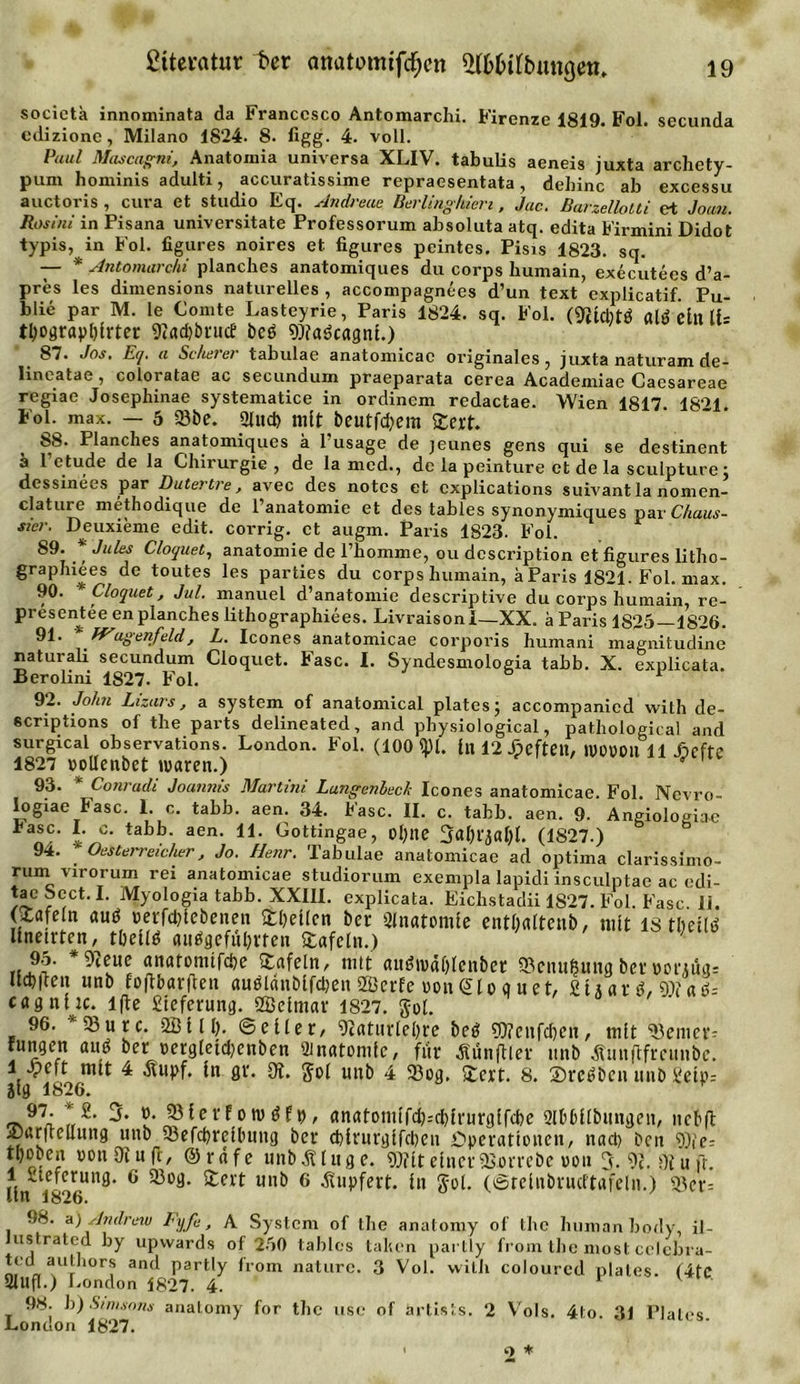 socictk innominata da Francesco Antomarchi. Firenze 1819. Fol. secunda edizionc, Milano 1824. 8. figg. 4. voll. Puul Mascagni, Anatomia universa XLIV. tabulis aeneis juxta archety- pum hominis adulti, accuratissime repraesentata, dehinc ab excessu auctoris , cura et Studio Eq. Andreas Berlinghien, Jac. Barzellotti et Joan. Rosini in Pisana universitate Professorum absoluta atq. edita Firmini Didot typis, in Fol. figures noires et figures peintes. Pisis 1823. sq. — * Antomarchi planches anatomiques du corps humain, executecs d’a- pres les dimensions naturelles , accompagnees d’un text explicatif. Pu- blie par M. le Comte Lasteyrie, Paris 1824. sq. Fol. (9£tcbtÖ ald e£ll tbograpblrter 9tad&gt;btucE beö Watkagnl.) 87. Jos. Eq. a Scherer tabulae anatomicac originales, juxta naturam de- lineatae, coloiatae ac secundum praeparata cerea Academiae Caesareae regiae Josephinae systematice in ordinem redactae. Wien 1817. 1821. Fol. max. — 5 93be. Sind) mit beutfcfyem Stert. 88. Planches anatomiques h l’usage de jeunes gens qui se destinent ä l’etude de la Chirurgie, de la med., de la peinture et de la sculpture; dessinees par Dutertre, avec des notes et cxplications suivant la nomen- clature methodique de l’anatomie et des tables synonymiciues par Chaus- sier. Deuxieme edit. corrig. et augm. Paris 1823. Fol. 89. ' Jules Cloquet, anatomie de l’homme, ou description et figures litho- graphiees de toutes les parties du corps humain, ä Paris 1821. Fol. max. 90. * Cloquet, Jul. manuel d’anatomie descriptive du corps humain, re- presenj:ee en planches lithographiees. LivraisonI—XX. a Paris 1825—1826. 91- REugenfeld, L. Icones anatomicae corporis humani magnitudine naturali secundum Cloquet. Fase. I. Syndesmologia tabb. X. explicata. Berolmi 1827. Fol. 92. Jolm Lizars, a System of anatomical platesj accompanicd with de- scriptions of the parts delineated, and physiological, pathological and surgical observations. London. Fol. (100 «pi. tn 12 Jpeftett, 1V0Ü011 11 jäefte 1827 oollenbet waren.) 93. * Conradi Joannis Martini Lungenbeck Icones anatomicae. Fol. Nevro- Iogiae fase. 1. c. tabb. aen. 34. Fase. II. c. tabb. aen. 9. Angiologia-c fiasc. I. o. tabb. aen. 11. Gottingae, Otylie 3dtyt',jatyl. (1827.) 91. Oesterreicher, Jo. Henr. Tabulae anatomicae ad optima clarissimo- rum virorum rei anatomicae studiorum exempla lapidi insculptae ac edi- tacSect. I. Myologia tabb. XXIII. explicata. Eichstadii 1827. Fol. Fase. 11. (Stafein and oerfddebenen SttyeKcn ber Anatomie enttyaltenb, mit 18 tbetlö llneirten, ttyellö aubgefutyrten (tafeln.) 95. *9teue anatomlfctye Stafein, mit aubmätylenber 95cnußung ber«oninu ucbilen tinb foftbarften aublänblfdjen Sffierfe uonlglo q uet, StAatb, Wate ca9nlic. lfte Steferung. Sßelmar 1827. gol. 96. 95u r c. 2Bl11). ©eller, &lt;Dcaturtel)re beö ?0?cnfd)eu, mit 95enier? fungen aub ber oergleldjenben 'Jnatonife, ftir Äunfilev unb Äunftfrcunbc. 1 jpeft mit 4 Stupf. ln gr. 31. gol unb 4 93og. Stert. 8. (Drebben unb £elp= Jtg 1826. 97. * 2. 3. ». »ferro»«*, anatonufd)=ctylrurg[fd)e Slbtyllbungen, nctyft £)ar|rcllung unb 53efctyreltyung ber d)trurgircben Operationen, nad) ben tyte- tboben oon 31 u fr, @ r ä f e unb SUu g e. it einer TSorrebc von 3- 9c. 3t u fr. lin i826Un^* 6 Ul^ 6 Sol* (©telnbrudtafeln.) 95er= 98. a) Andrew Fyfi, A System of the anatomy of the human body, il- ustrated by upwards of 250 tables taken partly from the most celcbra- ted aulhors and partly from naturc. 3 Vol. with coloured plales. (4tC SlUfl.) London 1827. 4. r v 98. b) Simsom anatomy for the use of artists. 2 V'ols. 4lo. 31 Plales London 1827.