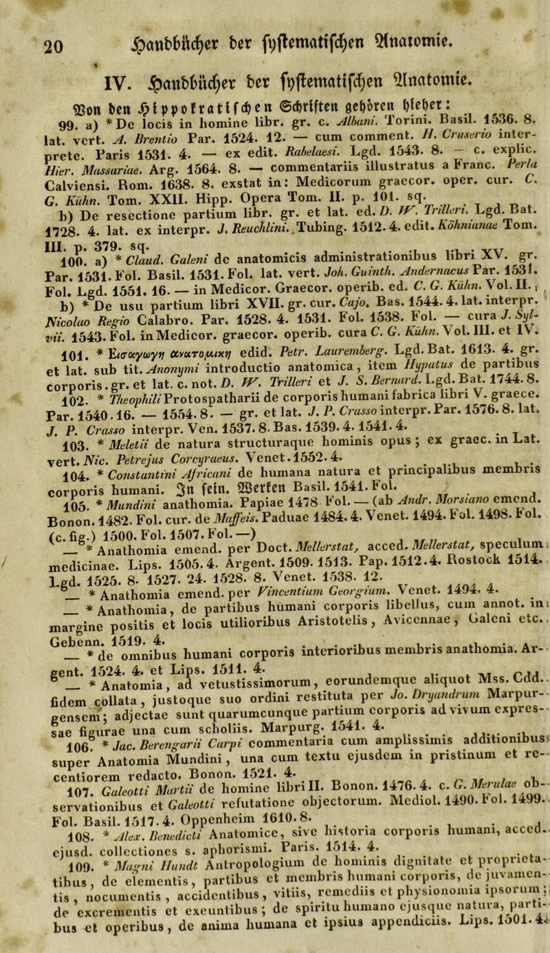 IV. ipaubfcüdjer ber ft)jlematifd;en Anatomie. «Bon ben Jpfppofratlfdjen ©djrlften gehren &amp; jebet: 99. a) *De locis in liomine libr. gr. c. Album. Torini. Basil. 1536. 8. Jat. vcrt. A. Brentio Par. 1524. 12. — cum comment. II. Cruserio intcr- prete. Paris 1531. 4. — ex edit. Rabelaesi. Lgd. 1543. 8. — c. explic. Hier. Massariae. Arg. 1564. 8. — commentariis Ulustratus a Franc. PerU Calviensi. Rom. 1638. 8. exstat in: Medicorum graecor. oper. cur. C. G. Kühn. Tom. XXII. Hipp. Opera Tom. II. p. 101. sq. b) De rescctione partium libr. gr. et lat. ed. Ü. IV. Trillert. Lgd..Bat. 1728. 4. lat. ex interpr. J. Reuchlim..Tubing. 1512.4. edit. Köhmanae Tom. III. p. 379. sq. ...... ... . 100. a) * Claud. Galeni de anatomicis admimstrationibus libri XX. gr. Par. 1531. Fol. Basil. 1531. Fol. lat. vert. Joh. Guinth. Andernacus Par. 1531. Fol. Lgd. 1551. 16. — in Medicor. Graecor. operib. ed. C. G. Kuhn. X ol. II., b) * De usu partium libri XVII. gr. cur. Cajo. Bas. 1544.4. lat. interpr. Nicolao Regio Calabro. Par. 1528. 4. 1531. Fol. 1538. Fol. — cura J. Syl- vii. 1543. Fol. in Medicor. graecor. operib. cura C. G. Kühn. V ol. 111. et lv . 101. * EitrocyiDyy ctvuroy.ixti edid. Petr. Lauremberg. Lgd. Bat. 1613. 4. gr. et lat. sub tit. Anonymi introductio anatomica , item Hypatus de partibus corporis.gr. et lat. c. not. D. TV. Trillert et J. S. Bernard. Lgd. Bat. 1744. 8. 102- * TheophiliProtospatharii de corporis humani fabnca libn V. graece. Par. 1540.16. 1554.8. — gr- et lat. J. P. Crassointerpr.Par. 1576.8. lat. J. P. Crasso interpr. Ven. 1537.8. Bas. 1539.4-1541. 4. _ 103. * Meletii de natura structuraque hominis opus ; ex gracc. in Lat. vert. Nie. Petrejus Corcyraeus. V enet. 1552.4. , . 104. * Constantini AJricani de humana natura et principalibus membns corporis humani. feilt. SBCfEetl Basil. 1541. bol. . , 105. * Mundini anathomia. Papiae 1478 Fol. — (ab Andr. MorsmnocmCAxd. Bonon. 1482. Fol. cur. de Maffeis. Paduae 1484.4. Venet. 1494. t ol. 1498. U ol. (c.fig.) 1500. Fol. 1507. Fol.—) * Anathomia einend, per Doct. Mellerstat, acced. Mellerstat, speculum mcdicinae. Lips. 1505.4. Argent. 1509- 1513. Pap. 1512.4. Rostock 1514. Lgd. 1525. 8- 1527. 24. 1528. 8. Venet. 1538- 12- _ * Anathomia einend, per Vincentium Georgium. Xenet. 1494.4. * Anathomia, de partibus humani corporis libellus, cum annot. im margine positis et locis utilioribus Aristotelis, Aviccnnae, Galeni etc.. Geb^enn^l519^4^ corporis interioribus membris anathomia. Ar- gCü!’ * A^natoiida .^^veuVstisfimorum, corundcmquc aliquot Mss.Cdd.. fidem collata, justoque suo ordini rcstituta per Jo. Dryandrum Marpur- gensem; adjectae sunt quarumeunque partium corporis ad vivum expres- sae figurae una cum scholiis. Marpurg. 1541. 4. 106 * Jac Berengarii Carpi commentaria cum amplissimis additiombus super’ Anatomia Mundini, una cum textu ejusdem in pristinum et rc- ccntiorem redacto. Bonon. 1521* 4* , . 107. Galeotti Martii de homine libri II- Bonon. 4. c. G.° ' servationibus et Galeotti refutahone objcctorum. Mcdiol. 1490. b ol. 1499. Fol. Basil. 1517.4. Oppenheim 1610.8. _ 108. * Alex. Benedicts Anatomice, sivc histona corporis humani, acced. ejusd. collcctiones s. aphorismi. 1 aris. 1514. 4. 109. * Magni Ilundt Antropologium de hominis digmtate et propneta- tibus, de elemcntis, partibus et membris humani corporis, de juvamen- tis, nocumentis, accidentibus , vitiis, remediis et physionomia ipsorum de exerementis et exeuntibus ; de spiritu humano ejusque natura, parti- bus ct operibus, de anima humana et ipsius appcndicns. L&gt;ps. Io01.44