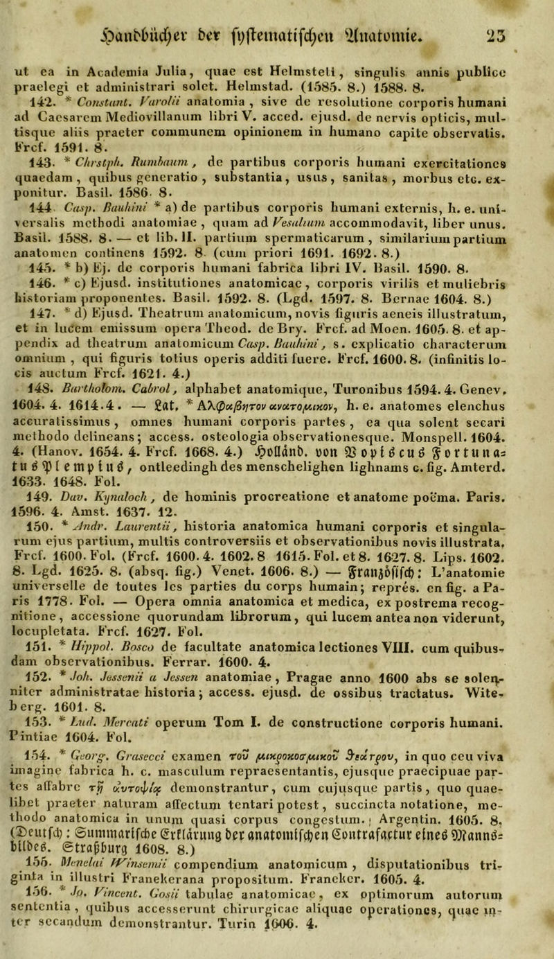 ut ea in Acadcmia Julia, quae cst Helmsteti, singulis annis publice praelegi et administrari solet. Helmstad. (1585. 8.) 1588. 8. 142. * Constanl. Varolii anatomia , sive de resolutione corporis humani ad Cacsarcm Mediovillannm libri V. acced. ejusd. de ncrvis opticis, mul- tisque aliis praeter communem opinionein in humano capite observatis. Ercf. 1591. 8. 143. * Ckrslph. Rumbaum, de partibus corporis humani exercitationcs quaedam , quibus gcncratio , substantia, usus, sanitas , morbus etc. ex- ponitur. Basil. 1586 8. 144 Casp. ßauhini * a) de partibus corporis humani externis, h. e. uni- versalis mcthodi anatomiae , quam ad Vesalium accommodavit, über unus. Basil. 1588. 8.— ct lib. II. partium spermaticarum , similariumpartium anatomcn continens 1592. 8- (cum priori 1691. 1692. 8-) 145. * b) Ej. de corporis humani fabrica libri IV. Basil. 1590. 8- 146. * c) Ejusd. institutiones anatomicac, corporis virilis et muliebris hnstoriam proponentes. Basil. 1592. 8. (Lgd. 1597. 8. Bernae 1604. 8.) 147. * d) Ejusd. Theatrum anatomicum, novis liguris aeneis illustratum, et in lucem emissum opera Tbeod. de Bry. Ercf. ad Moen. 1605. 8. et ap- pendix ad theatrum anatomicum Casp. Buuhini, s. cxplicatio characterum omnium, qui figuris totius operis additi fuere. Ercf. 1600. 8. (infinitis lo- cis auctum Ercf. 1621. 4.) 14S. Bartholom. Cabrol, alphabet anatomique, Turonibus 1594. 4. Genev, 1604.4. 1614.4. —■ £at. * AXtpaßtirov xvxto/u,ixov^ h. e. anatomes elenchus accuratissinnis , omnes humani corporis partes , ea qua solent secari metbodo delineans; access. osteologia observationesque. Monspell. 1604. 4. (Hanov. 1654. 4. Ercf. 1668. 4.) Jpolldnb. von SjoplScuö $ortunas tu^'piemptuö / ontleedingh des menscbelighen lighnams c. fig. Amterd. 1633. 1648. Eol. 149. Duv. Kxjnalocli, de hominis procreatione et anatome poema. Paris. 1596. 4. Amst. 1637. 12. 150. * Andr. Laurentii, historia anatomica humani corporis et singula- rum ejus partium, multis controversiis et observationibus novis illustrata. Fr cf. 1600. Eol. (Ercf. 1600.4. 1602.8 1615-Fol. et 8. 1627.8. Lips. 1602. 8. Lgd. 1625. 8. (absq. fig.) Venet. 1606. 8.) — granjöftfd) 1 L’anatomie universelle de toutes lcs parties du corps humain; repres. cnfig. a Pa- ris 1778. Eol. — Opera omnia anatomica et medica, ex postrema recog- nitione, accessione quorundam librorum, qui lucem antea non viderunt, locupletata. Ercf. 1627. Eol. 151. * Hippol. Bosco de facultate anatomica lectiones VIII. cum quibus- dam observationibus. Ferrar. 1600. 4. 152. * Joh. Jussunii a Jessen anatomiae, Pragae anno 1600 abs se soleip- nitcr administratae historia; access. ejusd. de ossibus tractatus. Wite- berg. 1601. 8. 153. * Lud. Mercati operum Tom I. de constructione corporis humani. Pintiae 1604. Eol. 154. * Georg. Grasecci examen rov /HiKpoxocrpuKov Sixrgov} inquoceuviva imaginc fabrica h. c. masculum repraesentantis, ejusque praecipuae par- tes atlabrc rp dvro^/t'of demonstrantur, cum cujusque partis , quo quae- libet praeter naluram affectum tentari potest, succincta notatione, mc- tliodo anatomica in unum quasi Corpus congcstum.j Argentin. 1605. 8. (Scutfd): Sumtnarlfcbe evEldnuia ber «natomifeben Sontrafactut: eines 9)?«nnS: bltbeS. gtrajjbutg 1608. 8.) 155. Menelai fVhisemii compendium anatomicum , disputationibus tri- ginta in illustri Eranelferana propositum. Eranchcr. 1605. 4. 156. ' Jo. Vincent. Gosii tabulae anatomicac, ex pptimorum autoruin sententia , quibus accessnrunt cbirurgicac aliquae operationos, quae m- ttr sccandum demonstrantur. Turin 1606. 4.