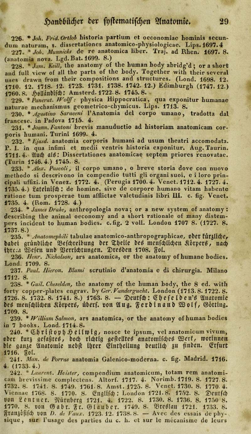 226. * Joh. Frid. Ortlob historia partium et oeconomiac hominis secun- dum naturam, s. dissertationcs anatomico-physiologicae. Lips* 1697.4 227. * Joh. Munnieks de re anatomica über. Traj. ad Rhen. 1697. 8. (anatomia nova. Lgd. Bat. 1699. 8.) 228. * Jam. Keill, the anatomy of the human body abridg’d ; or a short and lull view of all the parts of the body. Together with their several uses drawn from their compositions and structures. (Lond. 1698. 12. 1710. 12. 1718. 12. 1723. 1731. 1738. 1742. 12.) Edimburgh (1747. 12.) 1760.8. jpellänbifd): Amsterd. 1722.8. 1745.8. 229. * Pancrat. JVolff: physica Hippocratica, qua exponitur humanae naturae mechanismus geometrico-chymicus. Lips. 1713. 8. 230. * Agostino Saraceni P Anatomia del corpo umano, tradotta dal francese. in Fadova 1715. 4. 231. * Joann. Fantoni brevis manuductio ad historiam anatomicam cor- poris humani. Turin! 1699. 4. 232. * Ejusd. anatomia corporis humani ad usum theatri accomodata. F. I. in qua infimi et medii ventris historia exponitur. Aug. Taurin. 1711.4. 91ud) altfl Dissertationes anatomicae septem priores renovatae. (Turin 1746.4.) 1745. 8. 233. * Alex. Pascoli, il corpo umano, o breve storia dove con nuovo methodo si descrivono in compendio tutti gli organi suoi, e i loro prin- cipali uffizi. in Venez. 1772. 4. (Perugia 1700. 4. Venet. 1712. 4. 1727.4. 1735.4. ) Catelnlfd): de homine, sive de corpore humano vitam habente ratione tum prosperae tum afflictae valetudinis libri III. c. fig. Venet. 1735. 4. (Rom. 1728. 4.) 234- * James Brake, anthropologia nova; or a new System of anatomy: describing the animal oeconomy and a short rationale of many distem- pers incident to human bodies. c.fig. 2 voll. London 1707 8. (1727. 8. 1737.8. ) 235. * Anatomephili tabulae anatomico-anthropographicae, übet EÜtjlld&gt;e^ babet grünbUcbe 23efcbrelbung bet £l)elle beö menfd)Üc()ett Äorperg, nach tbreru 2öefett unb Verrichtungen. 35reöben 1708. gol. 236. Henr. Nicholson, ars anatomica, or the anatomy of humane bodies. Lond. 1709. 8. 237. Paul. Hieron. Blumi scrutinio d’anatomia e di chirurgia. Milano 1712. 8. 238. * Guil. Cheselden, the anatomy of the human body, the 8 ed. with forty copper-plates engrav. by Ger. Vundergucht. London (1713. 8. 1722. 8. 1726. 8. 1732. 8. 1741. 8.) 1763. 8. — ©eutfcb: @I)efelben’ö 2lnatomie beö menfd)ltd)en $6rper£, überf. von 21 ug. getblnaub SBolf, ©ottlng. 1709. 8. 239. * William Salmon, ars anatomica, or the anatomy of human bodies in 7 books. Lond. 1714.8. 240. *@l)rI|topl)J?elln&gt;fg, nosce te ipsum, vel anatomicum vivum, ober furj gefaßte^, bocb richtig gcflellteö anatomlfcl;eö 2Öerf, roorlnnett ble ganje Anatomie neb|t U)ter dlntl)eUung beutllcb ju finben. Erfurt 1716. gol. 241. Matt, de Porras anatomia Galenico-moderna. c. fig. Madrid. 1716. 4. (1733.4.) 242. * Laurent. Heister, compendium anatomicum, totam rem anatomi- cam brevissime complectens. Altorf. 1717. 4. Norimb. 1719. 8. 1727.8. 1732. 8. 1741. 8. 1749. 1761-8. Amst. 1725. 8. Venet. 1730. 8. 1770-4. Viennae 1768. 8. 1770. 8. Gngllfd): London 1721.8. 1752. 8. ®eiltfdj »on 2 ent net. Nürnberg 1721. 4. 1722. 8. 1730. 8. 1736. 8. 1750 8. 1770. 8. »on ©abt. gr. ©tauber. 1749. 8. Vreölau 1721. 1733. 8. Sranjcfifd) von n. de Faux. 1723-12. 1738.8. — Avec des essais de phy- sique, sur l’usagc des parties du c. h. et sur le mccanismc de leurs