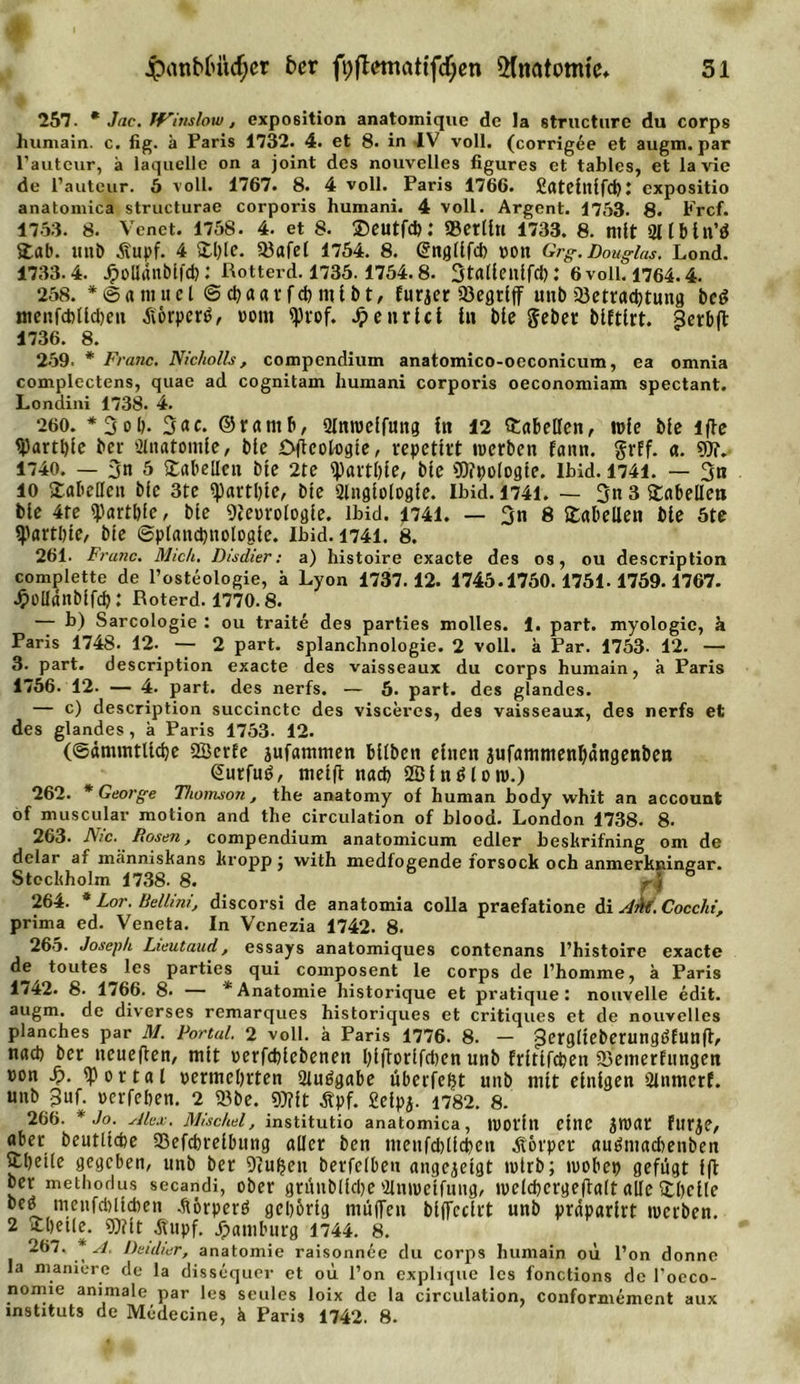257. * Jac. IFinslow, expo6ition anatoiniquc de ia structure du corps humain. c. fig. ä Paris 1732. 4. et 8. in IV voll, (corrigee et augm. par l’auteur, ä laquelle on a joint des nouvellcs figures et tablcs, et lavie de l’auteur. 5 voll. 1767. 8. 4 voll. Paris 1766. SateittifdK expositio anatomica structurae corporis humani. 4 voll. Argent. 1753. 8. Frcf. 1753. 8. Venet. 1758. 4. et 8. Seutfd): «Berlin 1733. 8. mit 211 b in’ö Stab. unb Äupf. 4 &amp;l;lc. 33afel 1754. 8. Snglifd) »ott Grg. Douglas. Lond. 1733.4. Jpollanbifct): Rotterd. 1735. 1754. 8. Stalieuifd).* 6 voll. 1764.4. 258. * © &lt;t m u c l © d) a a r f d) nj i b t, furjer 33egriff unb Q3etrrtd)tun8 be£ menfd)lld)eu Äörperö, »om «prof. Jpeurici in bte gebet blftirt. Serbft 1736. 8. 259. * Franc. Nicholls, compendium anatomico-oeconicum, ea omnia complectens, quae ad cognitam humani corporis oeconomiam spectant. Londini 1738. 4. 260. *3ob. ©rarnb, Olmueffuitg in 12 Tabellen, wie bie iffe &lt;j)artl)ic bcr Anatomie, bie Dficologte, repetirt werben rann. grff. a. «Dt.- 1740. — 3n 5 Tabellen bte 2te «pavtbie, bie €0?pologte. Ibid. 1741. — 3n io Tabellen bie 3te «partbie, bie 2litgiologie. Ibid. 1741. — 3n 3 Tabellen bie 4te «partbie, bie gieorologle. ibid. 1741. — 3n 8 Tabellen bie 5te «partbie, bie ©plandjnologic. Ibid. 1741. 8. 261. Frunc. Mich. Disdier: a) histoire exacte des os, ou description complette de l’osteologie, h Lyon 1737.12. 1745.1750.1751.1759.1767. Jpelldnbifd): Roterd. 1770-8. — b) Sarcologie : ou traite des parties molles. 1. part. myologic, k Paris 1748. 12. — 2 part. splanchnologie. 2 voll, ä Par. 1753- 12. — 3. part. description exacte des vaisseaux du corps humain, a Paris 1756. 12. — 4. part. des nerfs. — 5. part. des glandes. — c) description succinctc des visceres, des vaisseaux, des nerfs et des glandes, a Paris 1753. 12. (©dmmtlidje SBerfc jufammen bilben einen jufammenljängenben &lt;2urfu6, meiff nad&gt; 2Bin$lon&gt;.) 262. * George Thomson, the anatomy of human body whit an account of muscular motion and the circulation of blood. London 1738. 8. 263. Nie. Rosen, compendium anatomicum edler beskrifning om de delar af ma'nniskans lu opp; with medfogende forsock och anmerkninear. Stockholm 1738. 8. r\ 264. * Lor. Bellmi, discorsi de anatomia colla praefatione di Am. Cocchi, prima ed. Veneta. In Venezia 1742. 8. 265. Joseph Lieutaud, essays anatomiques contenans l’histoire exacte toutes les parties qui composent le corps de l’homme, a Paris 1/42. 8. 1766. 8- — * Anatomie historique et pratique: nouvelle edit. augm. de diverses remarques historiques et critiques et de nouvellcs planches par M. Fortul. 2 voll, a Paris 1776. 8. - j3erglieberungbfunff, nach ber neueffen, mit »erfdffebenen bijtorifcbcn unb frittfeben SBemerfungen »on s). «portal vermehrten Siuögabe überfein unb mit einigen 2inmerf. unb 3uf. »erfeben. 2 «öbc. «Mit Äpf. Seipa. 1782. 8. 266. * Jo. Alex. Mischei, institutio anatomica, tVOt'fn eilte JWat fur^C, obet: beutltcbe 93efcbreibitng aller ben menfdfficbeu Körper auöntacbenben Sujetle gegeben, unb bcr 9?u(jeti betreiben angejeigt wirb; ntobet) gefügt fft ber methodus secandi, ober gtünblidje 'Unroetfung, ivelcbcrgeftalt alle ^bcile beö tuenfcblicben .ftörperö gehörig muffen biffccirt unb praparirt werben. 2 fc&amp;eile. ®?ft Jtupf. Hamburg 1744. 8. 267. A. Deidier, anatomie raisonnee du corps humain oü l’on donne la maniere de la dissequer et oü l’on explique les fonctions de l’occo- nomie animale par les seules loix de la circulation, conformement aux Instituts de Medccine, k Paris 1742. 8.