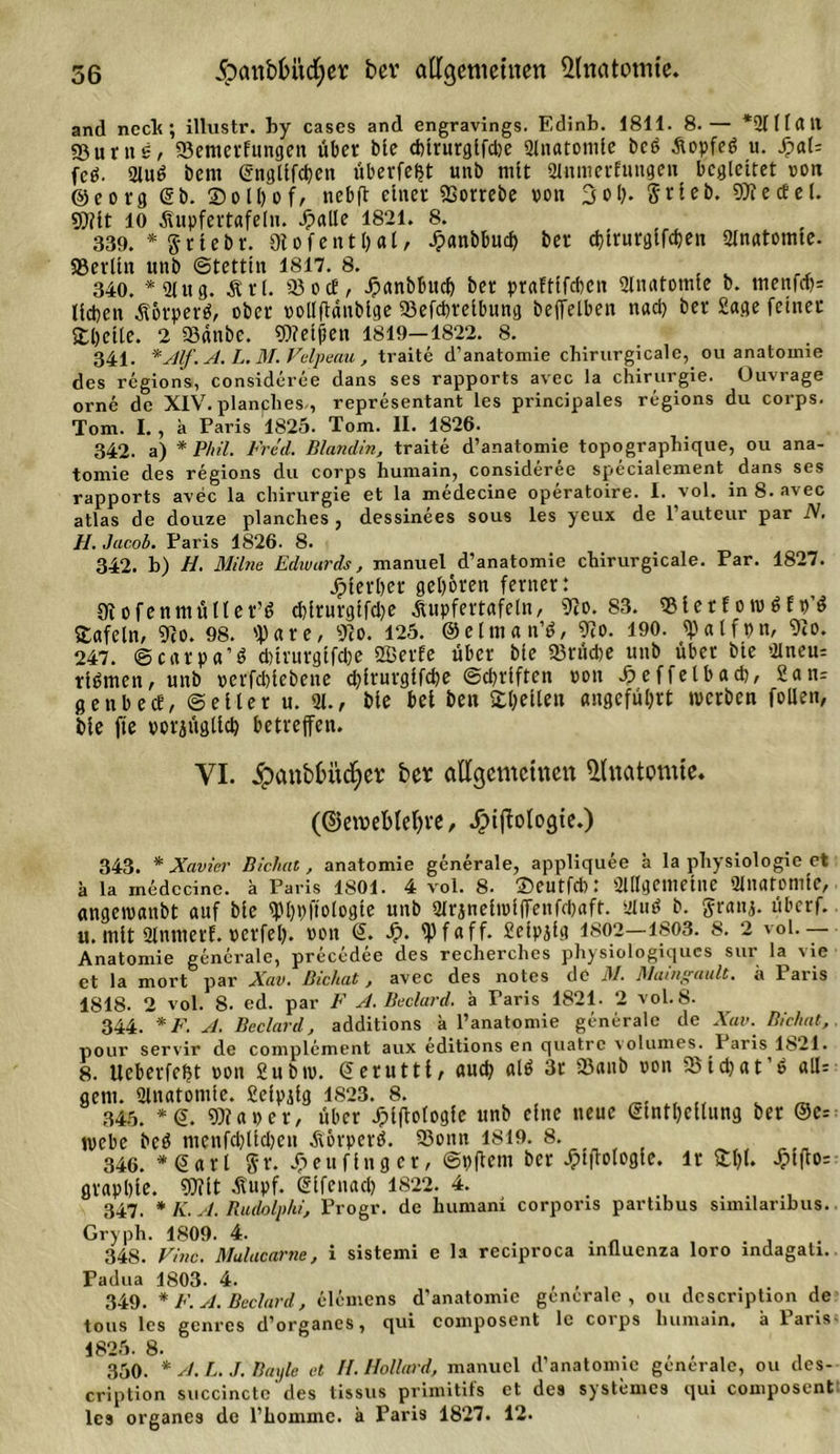 and neck; illustr. by cases and engravings. Edinb. 1811. 8.— *21(1(111 «ßurug, 23emerfungen über bie d)irurglfd)e 2(natoni(e bc6 Aopfed u. $aU fcö. Au6 bent (Snglifcben überfe$t unb mtt Anmerfungeit begleitet »on ©eorg &lt;2b. Solbof, nebft einet SSorrebe von 3ob- Stieb. SDTeceet. 9)?it 10 Äupfertafeln. dpalle 1821. 8. 339. * Stiebt. 9iofeitt()al/ Jpanbbucb bet djirurgifeben Anatomte. SJerlitt unb Stettin 1817. 8. 340. * 2Ut g. M t (. 23 o cE, Jpanbbucb bet praEtifcben Anatomie b. menfcb= lieben Äorperä, ober »ollftänbige 23efcbteibung bejfelben nad) bet Sage feinet £l)cile. 2 23anbe. 93?eijien 1819—1822. 8. 341. *Alf.A. L. M. Velpeau , traite d’anatomie chirurgicale, ou anatomie des regions, consideree dans ses rapports avec Ja Chirurgie. Üuvrage orne de XIV. planches,, representant les principales regions du corps. Tom. I. , a Paris 1825. Tom. II. 1826. 342. a) * Phil. Fred. Blandin, traite d’anatomie topographique, ou ana- tomie des regions du corps humain, consideree specialement dans ses rapports avec la Chirurgie et la medecine operatoire. I. vol. in 8. avec atlas de douze planches , dessinees sous les yeux de l’auteur par N. //. Jacob. Paris 1826. 8. 342. b) H. Milne Edivards, manuel d’anatomie chirurgicale. Par. 1827. jpterbet geboten ferner: 9tofenmüller’t» d)irurgtfd)e Aupfertafeln, 9?o. 83. 23ierEoi»6E»’$ tafeln, 9io. 98. 'f) a r e, 9?o. 125. ©elman’ö, 9?o. 190. 9)atfpn, 9?o. 247. ©carpa’S dnrurgifebe ffierfe über bie 23rücbe unb übet bie Aneu= rinnen, unb »erfebtebene ebirutgifebe Schriften »ou £effelbacb, 2an= genbecE, Seiler u. A., bie bei ben Stbellen angeführt werben follen, bie fte »otjüglicb betreffen. VI. Jpanbbüdjer ber allgemeinen Anatomie. (©etnebleljre, Jpiffalogie.) 343. * Xavier Bichat, anatomie generale, appliquee ä la physiologie et ä la medecine. a Paris 1801. 4 vol. 8. Seutfcb: allgemeine Anatomie, «ngeroanbt auf bie ^PbPftologte unb Atjnelwlffenfdjaft. Aud b. Sranj. überf. u. mit Antnetf. »erfeb. »on &lt;2. Jp. ipfaff. Seipjig 1802—1803. 8. 2 vol.— Anatomie generale, precedee des recherclies physiologiqucs sur la vie et la mort par Xav. Bichat, avec des notes de 31. Maingault, a Paris 1818. 2 vol. 8. ed. par F A. Beclard. ä Paris 1821. 2 vol.8. 344. *F. A. Beclard, additions h l’anatomie generale de Xav. Bichat, pour servir de complement aux editions en quatre volumes. 1 aris 1821. 8. Ueberfebt »on Subiv. (üerutti, autb 3r 23anb »on 23idjat,6 all: gern. Anatomie, fiefpjig 1S23. 8. _5 _ 345. *@. 93? a »e r, über Jpiftologfe unb eine neue €tntbcilung ber @e: webe bcö mcnfcblidien jtbrpcrö. 23onn 1819. 8. 346. * &lt;2arl Sr. Jpeufingcr, Svfiem ber ^tflologie. lr £1(1. Jpifto: grapbie. 93?it -tupf. ßifenacb 1822. 4. . 347. * K. A. Rudolphi, Progr. de humani corporis partibus sinnlaribus. Gryph. 1809. 4. . . 348. Fine. Mulacarne, i sistemi e la reciproca iniluenza loro indagati. Padua 1803. 4. , , 349. * F. A. Beclard, elemens d’anatomie generale, ou dcscription de tous les genres d’organcs, qui composent lc corps humain, ä 1 aris 1825. 8. „ . , , 350. *A.L.J. Bayle et II. Hollard, manuel d’anatomie generale, ou des- cription succinctc des tissus primitifs et des systemes qui composent les organcs de l’hommc. ä Paris 1827. 12.