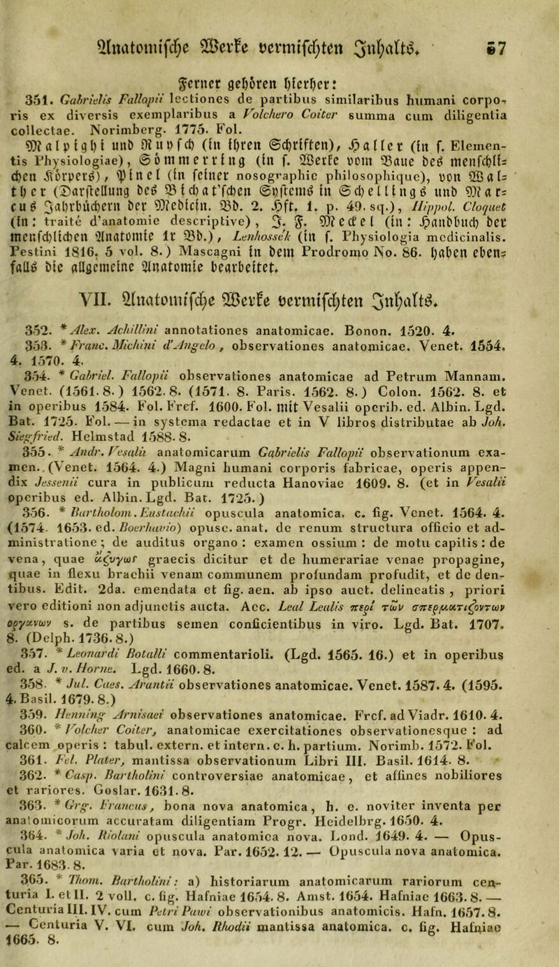 ilitütomtfdEje SÖev^e öcvmifcf;ten 3nl;aft$f S7 ferner gehören I)ferf)er: 351. Gabrielis Fallopii lectiones de partibus similaribus humani corpo- ris ex diversis exemplaribus a Volchero Coiter summa cum diligentia collectae. Norimberg. 1775- Fol. «5» alp lg 1)1 unö (Hupfet) (In Ipreit ©dndftcu), fallet (lit f. Elemen- tes Physiologie), © 6 nttti errI ttg (In f. SBeiEc vom 93aue bed menfc^ll= eben .fiorperö), 'Plncl (In feiner nosographie philosophique), non 9Bal= 11) e r (Sarftellung beö SB I cl) a t’fcben ©»(temtf In © d) e 111 it g s&gt; tinb SO? a u cu£ 3al)t'biicbern ber S0?eblc|n. 93b. 2. J!&gt;fL l. p. 49.sq.), Ilippol. cioquet (In: traite d’anatomie descriptive) , 3. f. SO? e (f e l (In '. Jpaitbluid) bet mcnfd)llcben 9Innt0mle lr 93b.) , Lenhossek (in f. Physiologia mcdicinalis. Pestini 1816. 5 vol. 8.) Mascagni In bellt Prodromo No. 86. I)a0CU ebetts fflllö bie allgemeine «Jlnatoinie bearbeitet. VII. $tnatonitfdje S&amp;cvfe üermtfcfyten 352. * Alex. Achillini annotationes anatomicae. Bonon. 1520. 4. 353. * Franc. Michini d’Angela , observationes anatomicae. Venet. 1554, 4. 1570. 4. 354. * Gabriel. Fallopii observationes anatomicae ad Petrum Mannam. Venet. (1561-8.) 1562.8. (1571. 8. Paris. 1562. 8.) Colon. 1562. 8. et in operibus 1584- Fol. Fref. 1600. Fol. mit Vesalii operib. cd. Albin. Lgd. Bat. 1725. Fol in systema redactae et in V libros distributae ab Joh. Siegfried. Helmstad 1588- 8. 355. * Andr, Vesalii anatomicarum Gabrielis Fallopii observationum exa- men. (Venet. 1564. 4.) Magni humani corporis fabricae, operis appen- dix Jessenii cura in publicum reducta Hanoviae 1609. 8. (et in Vesalii operibus ed. Albin. Lgd. Bat. 1725.) 356. * Barlholom.Eustac.hii opuscula anatomica. c. lig. Venet. 1564.4. (1574. 1653. ed. Boer/uwio) opusc. anat. de renum structura officio et ad- ministratione ; de auditus organo : examen ossium : de motu capitis : de vena, quae uCvyur graecis dicitur et de humerariae venae propagine, quae in flexu brachii venam communem profundam profudit, et de den- tibus. Edit. 2da. emendata et fig. aen. ab ipso auct. delineatis , priori vero editioni non adjunetis aucta. Acc. Leal Lealis ntgi riuu ogyzvwv s. de partibus semen conlicientibus in viro. Lgd. Bat. 1707. 8- (Delph. 1736.8.) 357. * Leonardi ßotalli commentarioli. (Lgd. 1565. 16.) et in operibus ed. a J. v. Home. Lgd. 1660. 8. 358- * Jul. Caes. Arantii observationes anatomicae. Venet. 1587.4. (1595. 4. Basil. 1679.8.) 359. Henning Arnisaei observationes anatomicae. Frcf. ad Viadr. 1610. 4. 360. * Volcher Coiter, anatomicae exercitationes observationesque : ad calcem operis : tabul. extern, et intern, c. h. partium. Norimb. 1572. Fol. 361. Fd. Plater, mantissa observationum Libri III. Basil. 1614. 8. 362- * Casp. Bartholin/' controversiae anatomicae, et affines nobiliores et rariores. Goslar. 1631.8. 363. * Grg. Francas, bona nova anatomica, h. o. noviter inventa per anatomicorum accuratam diligentiam Progr. Heidelbrg. 1650. 4. 364. * Joh. Iiioluni opuscula anatomica nova. Lond. 1649. 4. — Opus- cula anatomica varia et nova. Par. 1652. 12.— Opuscula nova anatomica. Par. 1683.8. 365. ' Thom. Bartholini: a) historiarum anatomicarum rariorum cen- turia I. etil. 2 voll. c. fig. Hafniae 1654. 8. Amst. 1654. Hafniae 1663. 8 ■ Centuria III. IV. cum Petri Pawi observationibus anatomicis. Hafn. 1657.8* — Centuria V. VI. cum Joh. Rhodii mantissa anatomica. c. fig. Hafniae 1665. 8.